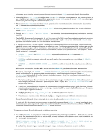 Informações Gerais

clientes que geram consultas automaticamente adicionam parentesis na parte FROM mesmo onde eles não são necessários.
•

Concatenar muitos RIGHT JOINS ou combinar joins LEFT e RIGHT na mesma consulta podem dar uma resposta incorreta ja
que o MySQL só gera registros NULL para tabelas que precedem um join LEFT ou antes de um join RIGHT. Isto será corrigido
na versão 5.0 junto com o suporte a parentesis na parte FROM.

•

Não execute ALTER TABLE em uma tabela BDB em que você estiver executando transações multi-instruções não completadas. (A transação provavelmente será ignorada).

•

ANALYZE TABLE, OPTIMIZE TABLE e REPAIR TABLE podem causar problemas em tabelas para as quais você estiver
usando INSERT DELAYED.

•

Fazendo um LOCK TABLE .. e FLUSH TABLES .. não garante que não existem transações não terminadas em progresso
na tabela.

•

Tabelas BDB são um pouco lentas para abrir. Se você tiver várias tabelas BDB em um banco de dados, gastará muito tempo para usar o cliente mysql no banco de dados se você não estiver usando a opção -A ou se você estiver usando rehash. Isto é
percebido principalmente quando você tiver um cache de tabelas grandes.

•

A replicação utiliza o log a nivel de consulta: o master grava a consulta no log binário. Isto é um rápido, compacto e eficiente
método de registro o que funciona perfeitamente na maioria dos casos. Embora nunca tenhamos ouvido sobre um caso ocorrido,
há uma chance teórica que o dado no master e slave sejam diferente se uma consulta é feita de tal modo que a modificação do
dado é não determinística, isto é, deixar ao desejo do otimizador de consultas (o que geralmente não é uma boa prática, mesmo
fora da replicação!). Por exemplo:
•

CREATE ... SELECT ou INSERT ... SELECT que preenchem com zeros ou NULL uma coluna auto_increment.

•

DELETE se você estiver apagando registros de uma tabela que tem chaves estrangeiras com a propriedade ON DELETE
CASCADE.

•

REPLACE ... SELECT, INSERT IGNORE ... SELECT se você tiver valores de chaves duplicados nos dados inseridos.

Se e somente se todos estas consultas NÃO tiverem cláusulas ORDER BY garantindo uma ordem determinística.
Na verdade, por exemplo para INSERT ... SELECT sem ORDER BY, o SELECT pode retornar registros em uma ordem diferente (no qual resultará em um registro tendo diferentes posições, obtendo um número diferente na coluna auto_increment), dependendo da escolhe feita pelo otimizador no master e slave. Uma consulta será otimizada deiferentemente no master e slave apenas se:
•

Os arquivos usados pelas duas consultas não são exatamente a mesma; por exemplo OPTIMIZE TABLE foi executado nas
tabelas master e não nas nas tabelas slave (para corrigir isto, desde o MySQL 4.1.1, OPTIMIZE, ANALYZE e REPAIR são
escritos no log binário).

•

A tabela está armazenada em um mecanismo de armazenamento diferente no master e no slave (pode se executar diferentes
mecanismos de armazenamento no metre e no slave: por exemplo, InnoDB ne master e MyISAM no slave, se o slave possuir menos espaço dispponível em disco).

•

The MySQL buffers' sizes (key_buffer_size etc) are different on the master and slave.

•

O master e slave executam versões diferentes do MySQL, e o código do toimizador é diferente entre estas versões.

Este problema também pode afetar a restauração de um banco de dados usando mysqlbinlog|mysql.
O modo mais fácil de evitar este problema em todos os casos é adicionar uma cláusula ORDER BY para tal consulta não determinística assegure que os registros são sempre armazenados/modificados na mesma ordem. Nas versões futuras do MySQL adicionaremos automaticamente uma cláusula ORDER BY quando necessário.
Os seguintes problemas são conhecidos e serão corrigidos na hora certa:
•

Ao usar funções RPAD, ou qualquer outra função string que termina adicionando espaços em branco a direita, em uma consulta
que preisa usar tabelas temporárias para ser rsolvida, todas as strings resultantes serão cortadas a direita (como em RTRIM). Este é um exemplo de uma consulta:
SELECT RPAD(t1.field1, 50, ' ') AS f2, RPAD(t2.field2, 50, ' ') AS f1 FROM table1 as
t1 LEFT JOIN table2 AS t2 ON t1.record=t2.joinID ORDER BY t2.record;
O resultado final deste erro é que o usuário não conseguira espaços em branco do lado direito do campo resultante.
39

 