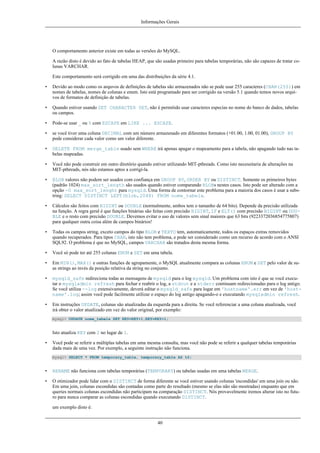 Informações Gerais

O comportamento anterior existe em todas as versões do MySQL.
A razão disto é devido ao fato de tabelas HEAP, que são usadas primeiro para tabelas temporárias, não são capazes de tratar colunas VARCHAR.
Este comportamento será corrigido em uma das distribuições da série 4.1.
•

Devido ao modo como os arquvos de definições de tabelas são armazenados não se pode usar 255 caracteres (CHAR(255)) em
nomes de tabelas, nomes de colunas e enum. Isto está programado para ser corrigido na versão 5.1 quando temos novos arquivos de formatos de definição de tabelas.

•

Quando estiver usando SET CHARACTER SET, não é permitido usar caracteres especias no nome do banco de dados, tabelas
ou campos.

•

Pode-se usar _ ou % com ESCAPE em LIKE ... ESCAPE.

•

se você tiver uma coluna DECIMAL com um número armazenado em diferentes formatos (+01.00, 1.00, 01.00), GROUP BY
pode considerar cada valor como um valor diferente.

•

DELETE FROM merge_table usado sem WHERE irá apenas apagar o mapeamento para a tabela, não apagando tudo nas tabelas mapeadas.

•

Você não pode construir em outro diretório quando estiver utilizando MIT-pthreads. Como isto necessitaria de alterações na
MIT-pthreads, nós não estamos aptos a corrigí-la.

•

BLOB valores não podem ser usados com confiança em GROUP BY, ORDER BY ou DISTINCT. Somente os primeiros bytes
(padrão 1024) max_sort_length são usados quando estiver comparando BLOBs nestes casos. Isto pode ser alterado com a
opção -0 max_sort_lenght para mysqld. Uma forma de contornar este problema para a maioria dos casos é usar a substring: SELECT DISTINCT LEFT(blob,2048) FROM nome_tabela.

•

Cálculos são feitos com BIGINT ou DOUBLE (normalmente, ambos tem o tamanho de 64 bits). Depende da precisão utilizada
na função. A regra geral é que funções binárias são feitas com precisão BIGINT, IF e ELT() com precisão BIGINT ou DOUBLE e o resto com precisão DOUBLE. Devemos evitar o uso de valores sem sinal maiores que 63 bits (9223372036854775807)
para qualquer outra coisa além de campos binários!

•

Todas os campos string, exceto campos do tipo BLOB e TEXTO tem, automaticamente, todos os espaços extras removidos
quando recuperados. Para tipos CHAR, isto não tem problema, e pode ser considerado como um recurso de acordo com o ANSI
SQL92. O problema é que no MySQL, campos VARCHAR são tratados desta mesma forma.

•

Você só pode ter até 255 colunas ENUM e SET em uma tabela.

•

Em MIN(), MAX() e outras funções de agrupamente, o MySQL atualmente compara as colunas ENUM e SET pelo valor de suas strings ao invés da posição relativa da string no conjunto.

•

mysqld_safe redireciona todas as mensagens de mysqld para o log mysqld. Um problema com isto é que se você executar o mysqladmin refresh para fechar e reabrir o log, a stdout e a stderr continuam redirecionadas para o log antigo.
Se você utiliza --log extensivamente, deverá editar o mysqld_safe para logar em 'hostname'.err em vez de 'hostname'.log; assim você pode facilmente utilizar o espaço do log antigo apagando-o e executando mysqladmin refresh.

•

Em instruções UPDATE, colunas são atualizadas da esquerda para a direita. Se você referenciar a uma coluna atualizada, você
irá obter o valor atualizado em vez do valor original, por exemplo:
mysql> UPDATE nome_tabela SET KEY=KEY+1,KEY=KEY+1;

Isto atualiza KEY com 2 no lugar de 1.
•

Você pode se referir a múltiplas tabelas em uma mesma consulta, mas você não pode se referir a qualquer tabelas temporárias
dada mais de uma vez. Por exemplo, a seguinte instrução não funciona.
mysql> SELECT * FROM temporary_table, temporary_table AS t2;

•

RENAME não funciona com tabelas temporárias (TEMPORARY) ou tabelas usadas em uma tabelas MERGE.

•

O otimizador pode lidar com o DISTINCT de forma diferente se você estiver usando colunas 'escondidas' em uma join ou não.
Em uma join, colunas escondidas são contadas como parte do resultado (mesmo se elas não são mostradas) enquanto que em
queries normais colunas escondidas não participam na comparação DISTINCT. Nós provavelmente iremos alterar isto no futuro para nunca comparar as colunas escondidas quando executando DISTINCT.
um exemplo disto é:
40

 