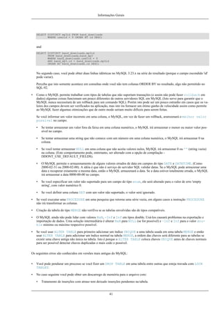 Informações Gerais

SELECT DISTINCT mp3id FROM band_downloads
WHERE userid = 9 ORDER BY id DESC;

and
SELECT DISTINCT band_downloads.mp3id
FROM band_downloads,band_mp3
WHERE band_downloads.userid = 9
AND band_mp3.id = band_downloads.mp3id
ORDER BY band_downloads.id DESC;

No segundo caso, você pode obter duas linhas idênticas no MySQL 3.23.x na série do resultado (porque o campo escondido 'id'
pode variar).
Perceba que isto somente acontece em consultas onde você não tem colunas ORDER BY no resultado, algo não permitido no
SQL-92.
•

Como o MySQL permite trabalhar com tipos de tabelas que não suportam transações (e assim não pode fazer rollback em
dados) algumas coisas funcionam um pouco diferentes de outros servidores SQL em MySQL (Isto serve para garantir que o
MySQL nunca necessitará de um rollback para um comando SQL). Porém isto pode ser um pouco estranho em casos que os valores dos campos devem ser verificados na aplicação, mas isto ira fornacer um ótimo ganho de velocidade assim como permite
ao MySQL fazer algumas otimizações que de outro modo seriam muito difíceis para serem feitas.
Se você informar um valor incorreto em uma coluna, o MySQL, em vez de fazer um rollback, aramzenará o melhor valor
possível no campo.
•

Se tentar armazenar um valor fora da faixa em uma coluna numérico, o MySQL irá armazenar o menor ou maior valor possível no campo.

•

Se tentar armazenar uma string que não comece com um número em uma coluna numérica, o MySQL irá armazenar 0 na
coluna.

•

Se você tentar armazenar NULL em uma coluna que não aceita valores nulos, MySQL irá armazenar 0 ou '' (string vazia)
na coluna. (Este comportamento pode, entretanto, ser alterado com a opção de compilação DDONT_USE_DEFAULT_FIELDS).

•

O MySQL permite o armazenamento de alguns valores errados de data em campos do tipo DATE e DATETIME. (Como
2000-02-31 ou 2000-02-00). A idéia é que não é serviço do servidor SQL validar datas. Se o MySQL pode armazenar uma
data e recuperar extamente a mesma data, então o MySQL armazenará a data. Se a data estiver totalmente errada, o MySQL
irá armazenar a data 0000-00-00 no campo.

•

Se você especificar um valor não suportado para um campo do tipo enum, ele será alterado para o valor de erro 'empty
string', com valor numérico 0.

•

Se você definir uma coluna SET com um valor não suportado, o valor será ignorado.

•

Se você executar uma PROCEDURE em uma pesquisa que retorna uma série vazia, em alguns casos a instrução PROCEDURE
não irá transformar as colunas.

•

Criação da tabela do tipo MERGE não verifiva se as tabelas envolvidas são de tipos compatíveis.

•

O MySQL ainda não pode lidar com valores NaN, -Inf e Inf em tipos double. Usá-los causará problemas na exportação e
importação de dados. Uma solução intermediária é alterar NaN para NULL (se for possível) e -Inf e Inf para o valor double mínimo ou máximo respectivo possível.

•

Se você usar ALTER TABLE para primeiro adicionar um índice UNIQUE a uma tabela usada em uma tabela MERGE e então
usar ALTER TABLE para adicionar um índice normal na tabela MERGE, a ordem das chaves será diferente para as tabelas se
existir uma chave antiga não única na tabela. Isto é porque o ALTER TABLE coloca chaves UNIQUE antes de chaves normais
para ser possível detectar chaves duplicadas o mais cedo o possível.

Os seguintes erros são conhecidos em versões mais antigas do MySQL:
•

Você pode pendurar um processo se você fizer um DROP TABLE em uma tabela entre outras que esteja travada com LOCK
TABLES.

•

No caso seguinte você pode obter um descarrego de memória para o arquivo core:
•

Tratamento de inserções com atraso tem deixado inserções pendentes na tabela.

41

 