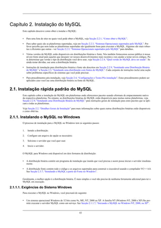 Capítulo 2. Instalação do MySQL
Este capítulo descreve como obter e instalar o MySQL:
•

Para uma lista de sites no quais você pode obter o MySQL, veja Secção 2.2.1, “Como obter o MySQL”.

•

Para saber quais são as plataformas suportadas, veja em Secção 2.2.3, “Sistemas Operacionais suportados pelo MySQL”. Por
favor perceba que nem todas as plataformas suportadas são igualmente boas para executar o MySQL. Algumas são mais robustas e eficientes que outras - ver Secção 2.2.3, “Sistemas Operacionais suportados pelo MySQL” para detalhes.

•

Várias versões do MySQL estão disponíveis em distribuições binárias e fonte. Nós também fornecemos acesso público à nossa
árvore fonte atual para aqueles que desejam ver nossos desenvolvimentos mais recentes e nos ajudar a testar novos códigos. Para determinar que versão e tipo da distribuição você deve usar, veja Secção 2.2.4, “Qual versão do MySQL deve ser usada”. Se
ainda restar dúvidas, use uma a distribuição binária.

•

Instruções de instalação para distribuições binária e fonte são descritos em Secção 2.2.9, “Instalando uma Distribuição Binária
do MySQL” e Secção 2.3, “Instalando uma distribuição com fontes do MySQL”. Cada conjunto de instruções inclui uma seção
sobre problemas específicos de sistemas que você pode precisar.

•

Para procedimentos pós-instalação, veja Secção 2.4, “Configurações e Testes Pós-instalação”. Estes procedimentos podem ser
aplicados caso você use uma distribuição binária ou fonte do MySQL.

2.1. Instalação rápida padrão do MySQL
Este capítulo cobre a instalação do MySQL em plataformas onde oferecemos pacotes usando oformato de empacotamento nativo
da respectiva plataforma. No entanto, as distribuições binárias do MySQL estão disponíveis para muitas outras plataformas, veja
Secção 2.2.9, “Instalando uma Distribuição Binária do MySQL” para instruções gerais de instalação para estes pacotes que se aplicam a todas as plataformas.
Veja Secção 2.2, “Detalhes Gerais de Instalação” para mais informações sobre quais outras distribuições binárias estão disponíveis
e como obtê-las.

2.1.1. Instalando o MySQL no Windows
O processo de instalação para o MySQL no Windows tem os seguintes passos:
1.

Instale a distribuição.

2.

Configure um arquivo de opção se necessário.

3.

Selcione o servidor que você quer usar.

4.

Inicie o servidor.

O MySQL para Windows está disponível em dois formatos de distribuição:
•

A distribuição binária contém um programa de instalação que instala que você precisa e assim possa iniciar o servidor imediatamente.

•

A distribuição fonte contém todo o código e os arquivos suportados para construir o executável usando o compilador VC++ 6.0.
See Secção 2.3.7, “Instalando o MySQL a partir do Fonte no Windows”.

Geralmente, a melhor opção é a distribuição binária. É mais simples e você não precisa de nenhuma ferramenta adicional para ter o
MySQL em execução.

2.1.1.1. Exigências do Sistema Windows
Para executar o MySQL no Windows, você precisará do seguinte:
•

Um sistema operacional Windows de 32 bits como 9x, ME, NT, 2000 ou XP. A família NT (Windows NT, 2000 e XP) lhe permite executar o servidor MySQL como um serviço. See Secção 2.1.1.7, “Iniciando o MySQL no Windows NT, 2000, ou XP”.

43

 