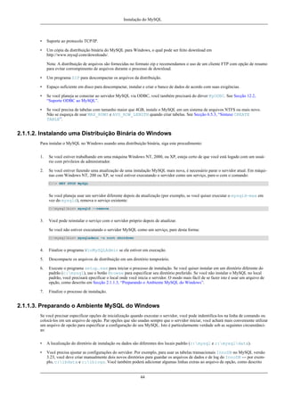 Instalação do MySQL

•

Suporte ao protocolo TCP/IP.

•

Um cópia da distribuição binária do MySQL para Windows, o qual pode ser feito download em
http://www.mysql.com/downloads/.
Nota: A distribuição de arquivos são fornecidas no formato zip e recomendamos o uso de um cliente FTP com opção de resumo
para evitar corrompimento de arquivos durante o processo de download.

•

Um programa ZIP para descompactar os arquivos da distribuição.

•

Espaço suficiente em disco para descompactar, instalar e criar o banco de dados de acordo com suas exigências.

•

Se você planeja se conectar ao servidor MySQL via ODBC, você também precisará do dirver MyODBC. See Secção 12.2,
“Suporte ODBC ao MySQL”.

•

Se você precisa de tabelas com tamanho maior que 4GB, instale o MySQL em um sistema de arquivos NTFS ou mais novo.
Não se esqueça de usar MAX_ROWS e AVG_ROW_LENGTH quando criar tabelas. See Secção 6.5.3, “Sintaxe CREATE
TABLE”.

2.1.1.2. Instalando uma Distribuição Binária do Windows
Para instalar o MySQL no Windows usando uma distribuição binária, siga este procedimento:
1.

Se você estiver trabalhando em uma máquina Windows NT, 2000, ou XP, esteja certo de que você está logado com um usuário com privileios de administrador.

2.

Se você estiver fazendo uma atualização de uma instalação MySQL mais nova, é necessário parar o servidor atual. Em máquinas com Windows NT, 200 ou XP, se você estiver executando o servidor como um serviço, pare-o com o comando:
C:> NET STOP MySQL

Se você planeja usar um servidor diferente depois da atualização (por exemplo, se você quiser executar o mysqld-max em
vez do mysqld), remova o serviço existente:
C:mysqlbin> mysqld --remove

3.

Você pode reinstalar o serviço com o servidor próprio depois de atualizar.
Se você não estiver executando o servidor MySQL como um serviço, pare desta forma:
C:mysqlbin> mysqladmin -u root shutdown

4.

Finalize o programa WinMySQLAdmin se ele estiver em execução.

5.

Descompacte os arquivos de distribuição em um diretório temporário.

6.

Execute o programa setup.exe para iniciar o processo de instalação. Se você quiser instalar em um diretório diferente do
padrão (c:mysql), use o botão Browse para especificar seu diretório preferido. Se você não instalar o MySQL no local
padrão, você precisará epecificar o local onde você inicia o servidor. O modo mais fácil de se fazer isto é usar um arquivo de
opção, como descrito em Secção 2.1.1.3, “Preparando o Ambiente MySQL do Windows”.

7.

Finalize o processo de instalação.

2.1.1.3. Preparando o Ambiente MySQL do Windows
Se você precisar especificar opções de inicialização quando executar o servidor, você pode indentifica-los na linha de comando ou
colocá-los em um arquivo de opção. Par opções que são usadas sempre que o servidor iniciar, você achará mais conveniente utilizar
um arquivo de opcão para especificar a configuração do seu MySQL. Isto é particularmente verdade sob as seguintes circunstâncias:
•

A localização do diretório de instalação ou dados são diferentes dos locais padrão (c:mysql e c:mysqldata).

•

Você precisa ajustar as configurações do servidor. Por exemplo, para usar as tabelas transacionais InnoDB no MySQL versão
3.23, você deve criar manualmente dois novos diretórios para guardar os arquivos de dados e de log do InnoDB --- por exemplo, c:ibdata e c:iblogs. Você também poderá adicionar algumas linhas extras ao arquivo de opção, como descrito

44

 