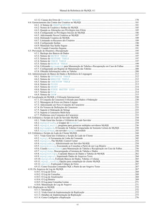 Manual de Referência do MySQL 4.1

4.3.12. Causas dos Erros de Accesso Negado .....................................................................178
4.4. Gerenciamento das Contas dos Usuários no MySQL ....................................................................181
4.4.1. A Sintaxe de GRANT e REVOKE .................................................................................181
4.4.2. Nomes de Usuários e Senhas do MySQL .......................................................................185
4.4.3. Quando as Alterações nos Privilégios tem Efeito ..............................................................185
4.4.4. Configurando os Privilégios Iniciais do MySQL ...............................................................186
4.4.5. Adicionando Novos Usuários ao MySQL .......................................................................187
4.4.6. Deletando Usuários do MySQL ..................................................................................189
4.4.7. Limitando os Recursos dos Usuários ............................................................................189
4.4.8. Configurando Senhas ..............................................................................................190
4.4.9. Mantendo Sua Senha Segura ......................................................................................190
4.4.10. Usando Conexões Seguras .......................................................................................191
4.5. Prevenção de Disastres e Recuperação ....................................................................................195
4.5.1. Backups dos Bancos de Dados ...................................................................................195
4.5.2. Sintaxe de BACKUP TABLE .....................................................................................197
4.5.3. Sintaxe de RESTORE TABLE ....................................................................................197
4.5.4. Sintaxe de CHECK TABLE .......................................................................................197
4.5.5. Sintaxe do REPAIR TABLE .....................................................................................199
4.5.6. Utilizando myisamchk para Manutenção de Tabelas e Recuperação em Caso de Falhas ..............199
4.5.7. Configurando um Regime de Manutenção das Tabelas .......................................................208
4.5.8. Obtendo Informações sobre as Tabelas ..........................................................................208
4.6. Adiministração do Banco de Dados e Referência de Linguagem ......................................................212
4.6.1. Sintaxe de OPTIMIZE TABLE ..................................................................................212
4.6.2. Sintaxe de ANALYZE TABLE ....................................................................................212
4.6.3. Sintaxe de CHECKSUM TABLE ..................................................................................213
4.6.4. Sintaxe de FLUSH ..................................................................................................213
4.6.5. Sintaxe de RESET ..................................................................................................214
4.6.6. Sintaxe de PURGE MASTER LOGS ............................................................................214
4.6.7. Sintaxe de KILL ....................................................................................................214
4.6.8. Sintaxe de SHOW ....................................................................................................215
4.7. Localização do MySQL e Utilização Internacional ......................................................................230
4.7.1. O Conjunto de Caracteres Utilizado para Dados e Ordenação ...............................................230
4.7.2. Mensagens de Erros em Outras Línguas ........................................................................231
4.7.3. Adicionando um Novo Conjunto de Caracteres ................................................................231
4.7.4. Os Vetores de Definições de Caracteres .........................................................................233
4.7.5. Suporte à Ordenação de Strings ..................................................................................233
4.7.6. Suporte à Caracteres Multi-byte ..................................................................................233
4.7.7. Problemas com Conjuntos de Caracteres ........................................................................233
4.8. Utilitários e Scripts do Lado do Servidor MySQL .......................................................................234
4.8.1. Visão Geral dos Scripts e Utilitários do Lado Servidor .......................................................234
4.8.2. mysqld-safe, o wrapper do mysqld ........................................................................234
4.8.3. mysqld_multi, programa para gerenciar múltiplos servidores MySQL ................................236
4.8.4. myisampack, O Gerador de Tabelas Compactadas de Somente Leitura do MySQL ...................238
4.8.5. mysqld-max, om servidor mysqld extendido ..............................................................243
4.9. Utilitários e Scripts do Lado do Cliente MySQL .........................................................................244
4.9.1. Visão Geral dos Utilitários e Scripts do Lado do Cliente .....................................................244
4.9.2. mysql, A Ferramenta de Linha de Comando ..................................................................245
4.9.3. mysqlcc, The MySQL Control Center ........................................................................252
4.9.4. mysqladmin, Administrando um Servidor MySQL .........................................................254
4.9.5. mysqlbinlog, Executando as Consultas a Partir de um Log Binário ....................................256
4.9.6. Usando mysqlcheck para Manutenção de Tabelas e Recuperação em Caso de Falhas ................256
4.9.7. mysqldump, Descarregando a Estrutura de Tabelas e Dados ...............................................259
4.9.8. mysqlhotcopy, Copiando Bancos de Dados e Tabelas do MySQL .....................................262
4.9.9. mysqlimport, Importando Dados de Arquivos Texto .....................................................264
4.9.10. mysqlshow, Exibindo Bancos de Dados, Tabelas e Colunas .............................................265
4.9.11. mysql_config, Opções para compilação do cliente MySQL ...........................................266
4.9.12. perror, Explicando Códigos de Erros .......................................................................267
4.9.13. Como Executar Comandos SQL a Partir de um Arquivo Texto ............................................267
4.10. Os Arquivos de Log do MySQL ..........................................................................................267
4.10.1. O Log de Erros ....................................................................................................268
4.10.2. O Log de Consultas ...............................................................................................268
4.10.3. O Log de Atualizações ...........................................................................................268
4.10.4. O Log Binário .....................................................................................................269
4.10.5. O Log para Consultas Lentas ....................................................................................271
4.10.6. Manutenção do Log de Arquivo ................................................................................271
4.11. Replicação no MySQL .....................................................................................................272
4.11.1. Introdução ..........................................................................................................272
4.11.2. Visão Geral da Implementação da Replicação ................................................................272
4.11.3. Detalhes de Implementação da Replicação ....................................................................273
4.11.4. Como Configurar a Replicação .................................................................................276
vi

 