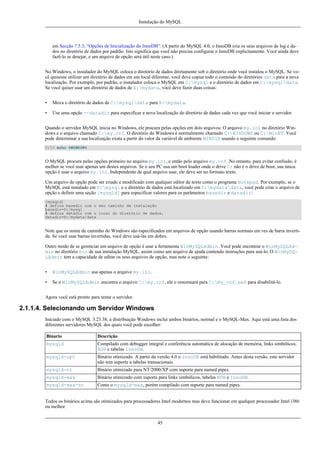 Instalação do MySQL

em Secção 7.5.3, “Opções de Inicialização do InnoDB”. (A partir do MySQL 4.0, o InnoDB cria os seus arquivos de log e dados no diretório de dados por padrão. Isto significa que você não precisa configurar o InnoDB explicitamente. Você ainda deve
fazê-lo se desejar, e um arquivo de opção será útil neste caso.)
No Windows, o instalador do MySQL coloca o diretório de dados diretamente sob o diretório onde você instalou o MySQL. Se você quisesse utilizar um diretório de dados em um local diferente, você deve copiar todo o conteúdo do diretórios data para a nova
localização. Por exemplo, por padrão, o instalador coloca o MySQL em C:mysql e o diretório de dados em C:mysqldata.
Se você quiser usar um diretório de dados de E:mydata, você deve fazer duas coisas:
•

Mova o diretório de dados de C:mysqldata para E:mydata.

•

Use uma opção --datadir para especificar a nova localização do diretório de dados cada vez que você iniciar o servidor.

Quando o servidor MySQL inicia no Windows, ele procura pelas opções em dois arquivos: O arquivo my.ini no diretório Windows e o arquivo chamado C:my.cnf. O diretório do Windows é normalmente chamado C:WINDOWS ou C:WinNT. Você
pode determinar a sua localização exata a partir do valor da variável de ambiente WINDIR usando o seguinte comando:
C:> echo %WINDIR%

O MySQL procura pelas opções primeiro no arquivo my.ini, e então pelo arquivo my.cnf. No entanto, para evitar confusão, é
melhor se você usar apenas um destes arquivos. Se o seu PC usa um boot loader onde o drive C: não é o drive de boot, sua única
opção é usar o arquivo my.ini. Independente de qual arquivo usar, ele deve ser no formato texto.
Um arquivo de opção pode ser criado e modificado com qualquer editor de texto como o programa Notepad. Por exemplo, se o
MySQL está instalado em D:mysql e o diretório de dados está localizado em D:mydatadata, você pode criar o arquivo de
opção e definir uma seção [mysqld] para especificar valores para os parâmetros basedir e datadir:
[mysqld]
# defina basedir com o seu caminho de instalação
basedir=D:/mysql
# defina datadir com o local do diretório de dados,
datadir=D:/mydata/data

Note que os nome de caminho do Windows são específicados em arquivos de opção usando barras normais em ves de barra invertida. Se você usar barras invertidas, você deve usá-las em dobro.
Outro modo de se gerenciar um arquivo de opção é usar a ferramenta WinMySQLAdmin. Você pode encontrar o WinMySQLAdmin no diretório bin de sua instalação MySQL, assim como um arquivo de ajuda contendo instruções para usá-lo. O WinMySQLAdmin tem a capacidade de editar os seus arquivos de opção, mas note o seguinte:
•

WinMySQLAdmin usa apenas o arquivo my.ini.

•

Se o WinMySQLAdmin encontra o arquivo C:my.cnf, ele o renomeará para C:my_cnf.bak para disabilitá-lo.

Agora você está pronto para testar o servidor.

2.1.1.4. Selecionando um Servidor Windows
Iniciado com o MySQL 3.23.38, a distribuição Windows inclui ambos binários, normal e o MySQL-Max. Aqui está uma lista dos
diferentes servidores MySQL dos quais você pode escolher:
Binario

Descrição

mysqld

Compilado com debugger integral e conferência automática de alocação de memória, links simbólicos,
BDB e tabelas InnoDB.

mysqld-opt

Binário otimizado. A partir da versão 4.0 o InnoDB está habilitado. Antes desta versão, este servidor
não tem suporte a tabelas transacionais.

mysqld-nt

Binário otimizado para NT/2000/XP com suporte para named pipes.

mysqld-max

Binário otimizado com suporte para links simbólicos, tabelas BDB e InnoDB.

mysqld-max-nt

Como o mysqld-max, porém compilado com suporte para named pipes.

Todos os binários acima são otimizados para processadores Intel modernos mas deve funcionar em qualquer processador Intel i386
ou melhor.
45

 