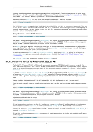 Instalação do MySQL

Note que se você estiver usando uma versão antiga do Win95 (por exemplo, OSR2). É preferível que você use um pacote antigo
Winsock; para o MySQL é necessário o Winsock 2! Você pode obter o Winsock mais novo em http://www.microsoft.com. O Windows 98 tem a nova biblioteca Winsock 2, portanto não é necessário atualizar a biblioteca.
Para iniciar o servidor mysqld, você deve iniciar uma janela do Prompt (Janela ``MS-DOS'') e digitar:
shell> C:mysqlbinmysqld

Isto irá iniciar o mysqld em segundo plano. Isto é, depois do servidor iniciar, você deve ver outro prompt de comando. (Note que
se você iniciar o servidor deste modo no Windows NT, 2000 ou XP, o servidor irá executar em segundo plano e nenhum prompt de
comando aparecerá até que o servidor finalize. Por isto, você deve abrir outro prompt de comando para executar programas clientes
enquanto o servidor estriver em execução.)
Você pode finalizar o servidor MySQL executando:
shell> C:mysqlbinmysqladmin -u root shutdown

Isto chama o utilitário administrativo do MySQL mysqladmin para conectar ao servidor e manda-lo finalizar. O comando conecta como root que é a conta administrativa padrão no sistema de permissões do MySQL. Por favor, note que o sistema de permissões do MySQL é totalmente independente de qualquer login de usuário sob o Windows.
Se o mysqld não iniciar, por favor, verifique o log de erro para ver se o servidor escreveu alguma mensagem que possa indicar a
causa do problema. Você pode também tentar iniciar o servidor com mysqld --console; neste caso, você pode obter alguma
informação útil na tela que pode ajudar a resolver o problema.
A última opção é iniciar o mysqld com --standalone --debug. Neste caso o mysqld irá escrever em um arquivo log
C:mysqld.trace que deve conter a razão pela qual o mysqld não inicia. See Secção E.1.2, “Criando Arquivos Trace
(Rastreamento)”.
Use mysqld --help para mostrar todas as opções que o mysqld entende!

2.1.1.7. Iniciando o MySQL no Windows NT, 2000, ou XP
Na família NT (Windows NT, 2000 ou XP) o modo recomendado de executar o MySQL é instalá-lo como um serviço do Windows. O Windows então inicia e para o servidor MySQL automaticamente quando o Windows inicia e para. Um servidor instalado
como um serviço também pode ser controlado a partir da linha de comando usando os comandos NET, ou com o utilitário gráfico
Serviços.
O utilitário Serviços (o Service Control Manager do Windows) pode ser encontrado no Painel de Controle do
Windows (em Ferramentas Administrativas no Windows 2000). É recomendado que se feche o utilitário Serviços
enquanto realiza a operações de instalação ou remoção do servidor a partir desta linha de comando. Isto evita alguns erros estranhos.
Para ter o MySQL funcionando com TCP/IP no Windows NT 4, você deve instalar o service pack 3 (ou mais novo)!
Antes de instalar o MySQL como um serviço, você deve primeiro parar o servidor atual em execução usando o seguinte commando:
shell> C:mysqlbinmysqladmin -u root shutdown

Isto chama o utilitário administrativo do MySQL mysqladmin para conectar ao servidor e mandá-lo parar. O comando conecta
com root que é a conta administrativa padrão no sistema de permissões do MySQL. Por favor, note que o sistema de permissões
do MySQL é totalmente independente de qualquer login de usuário sob o Windows.
Agora instale o servidor como um serviço:
shell> mysqld --install

Se você não definir um nome para o serviço, ele é instalado com o nome MySQL. Uma vez instalado, ele pode ser imediatamente
iniciado a partir do utilitário Serviços, ou usando o comando NET START MySQL. (Este comando é caso insensitivo).
Uma vez em execução, o mysqld pode ser parado usando o utilitário de Serviços ou usando o comando NET STOP MySQL, ou o
comando mysqladmin shutdown.
Se você tiver problemas instalando o mysqld como um servico usando apenas o nome do servidor, tente instalá-lo usando seu caminho compelto:
shell> C:mysqlbinmysqld --install

47

 