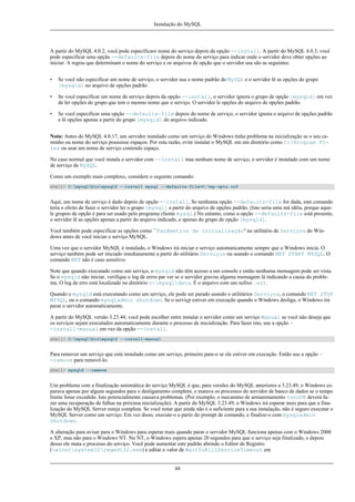 Instalação do MySQL

A partir do MySQL 4.0.2, você pode especificaro nome do serviço depois da opção --install. A partir do MySQL 4.0.3, você
pode especificar uma opção --defaults-file depois do nome do serviço para indicar onde o servidor deve obter opções ao
iniciar. A regras que determinam o nome do serviço e os arquivos de opção que o servidor usa são as seguintes:
•

Se você não especificar um nome de serviço, o servidor usa o nome padrão do MySQL e o servidor lê as opções do grupo
[mysqld] no arquivo de opções padrão.

•

Se você especificar um nome de serviço depois da opção --install, o servidor ignora o grupo de opção [mysqld] em vez
de ler opções do grupo que tem o mesmo nome que o serviço. O servidor le opções do arquivo de opções padrão.

•

Se você especificar uma opção --defaults-file depois do nome de serviço, o servidor ignora o arquivo de opções padrão
e lê opções apenas a partir do grupo [mysqld] do arquivo indicado.

Nota: Antes do MySQL 4.0.17, um servidor instalado como um serviço do Windows tinha problema na inicialização se o seu caminho ou nome do serviço possuisse espaços. Por esta razão, evite instalar o MySQL em um diretório como C:Program Files ou usar um nome de serviço contendo espaço.
No caso normal que você instala o servidor com --install mas nenhum nome de serviço, o servidor é instalado com um nome
de serviço de MySQL.
Como um exemplo mais complexo, considere o seguinte comando:
shell> C:mysqlbinmysqld --install mysql --defaults-file=C:my-opts.cnf

Aqui, um nome de serviço é dado depois de opção --install. Se nenhuma opção --defaults-file for dada, este comando
teria o efeito de fazer o servidor ler o grupo [mysql] a partir do arquivo de opções padrão. (Isto seria uma má idéia, porque aquele grupoo de opção é para ser usado pelo programa cliente mysql.) No entanto, como a opção --defaults-file está presente,
o servidor lê as opções apenas a partir do arquivo indicado, e apenas do grupo de opção [mysqld].
Você também pode especificar as opções como ``Parâmetros de inicialização'' no utilitário de Serviços do Windows antes de você iniciar o serviço MySQL.
Uma vez que o servidor MySQL é instalado, o Windows irá iniciar o serviço automaticamente sempre que o Windows inicia. O
serviço também pode ser iniciado imediatamente a partir do utilitário Serviços ou usando o comando NET START MYSQL. O
comando NET não é caso sensitivo.
Note que quando executado como um serviço, o mysqld não têm acesso a um console e então nenhuma mensagem pode ser vista.
Se o mysqld não iniciar, verifique o log de erros par ver se o servidor gravou alguma mensagem lá indicando a causa do problema. O log de erro está localizado no diretório c:mysqldata. É o arquivo com um sufixo .err.
Quando o mysqld está executando como um serviço, ele pode ser parado usando o utilitários Serviços, o comando NET STOP
MYSQL, ou o comando mysqladmin shutdown. Se o serviçp estiver em execução quando o Windows desliga, o Windows irá
parar o servidor automaticamente.
A partir do MySQL versão 3.23.44, você pode escolher entre instalar o servidor como um serviço Manual se você não deseja que
os serviços sejam executados automaticamente durante o processo de inicialização. Para fazer isto, use a opção -install-manual em vez da opção --install.
shell> C:mysqlbinmysqld --install-manual

Para remover um serviço que está instalado como um serviço, primeiro pare-o se ele estiver em execução. Então use a opção -remove para removê-lo:
shell> mysqld --remove

Um problema com a finalização automática do serviço MySQL é que, para versões do MySQL anteriores a 3.23.49, o Windows esparava apenas por alguns segundos para o desligamento completo, e matava os processos do servidor de banco de dados se o tempo
limite fosse excedido. Isto potencialmente causava problemas. (Por exemplo, o mecanimo de armazenamento InnoDB deverá fazer uma recuperação de falhas na próxima inicialização). A partir do MySQL 3.23.49, o Windows irá esperar mais para que a finalização do MySQL Server esteja completa. Se você notar que ainda não é o suficiente para a sua instalação, não é seguro executar o
MySQL Server como um serviço. Em vez disso, execute-o a partir do prompt de comando, e finalize-o com mysqladmin
shutdown.
A alteração para avisar para o Windows para esperar mais quando parar o servidor MySQL funciona apenas com o Windows 2000
e XP, mas não para o Windows NT. No NT, o Windows espera apenas 20 segundos para que o serviço seja finalizado, e depois
desso ele mata o processo do serviço. Você pode aumentar este padrão abrindo o Editor de Registro
(winntsystem32regedt32.exe) e editar o valor de WaitToKillServiceTimeout em

48

 