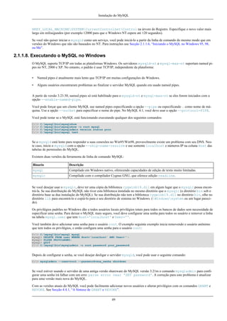 Instalação do MySQL

HKEY_LOCAL_MACHINESYSTEMCurrentControlSetControl na árvore do Registro. Especifique o novo valor mais
largo em milisegundos (por exemplo 12000 para que o Windows NT espere até 120 segundos).
Se você não quiser iniciar o mysqld como um serviço, você pode iniciá-lo a partir da linha de comando do mesmo modo que em
versões do Windows que não são baseados no NT. Para instruções use Secção 2.1.1.6, “Iniciando o MySQL no Windows 95, 98,
ou Me”.

2.1.1.8. Executando o MySQL no Windows
O MySQL suporta TCP/IP em todas as plataformas Windows. Os servidores mysqld-nt e mysql-max-nt suportam named pipes no NT, 2000 e XP. No entanto, o padrão é usar TCP/IP, independente da plataforma:
•

Named pipes é atualmente mais lento que TCP/IP em muitas configurações do Windows.

•

Alguns usuários encontraram problemas ao finalizar o servidor MySQL quando era usado named pipes.

A partir da versão 3.23.50, named pipes só está habilitado para o mysqld-nt e mysql-max-nt se eles forem iniciados com a
opção --enable-named-pipe.
Você pode forçar que um cliente MySQL use named pipes especificando a opção --pipe ou especificando . como nome de máquina. Use a opção --socket para especificar o nome do pipe. No MySQL 4.1, você deve usar a opção --protocol=PIPE.
Você pode testar se o MySQL está funcionando executando qualquer dos seguintes comandos:
C:>
C:>
C:>
C:>

C:mysqlbinmysqlshow
C:mysqlbinmysqlshow -u root mysql
C:mysqlbinmysqladmin version status proc
C:mysqlbinmysql test

Se o mysqld está lento para responder a suas conexões no Win95/Win98, provavelmente existe um problema com seu DNS. Neste caso, inicie o mysqld com a opção --skip-name-resolve e use somente localhost e números IP na coluna Host das
tabelas de permissões do MySQL.
Existem duas versões da ferramenta de linha de comando MySQL:
Binario

Descrição

mysql

Compilado em Windows nativo, oferecendo capacidades de edição de texto muito limitadas.

mysqlc

Compilado com o compilador Cygnus GNU, que oferece edição readline.

Se você desejar usar o mysqlc, deve ter uma cópia da biblioteca cygwinb19.dll em algum lugar que o mysqlc possa encontrá-la. Se sua distribuição do MySQL não tiver esta biblioteca instalada no mesmo diretório que o mysqlc (o diretório bin sob o
diretório base sa dua instalação do MySQL). Se sua distribuição não tem a biblioteca cygwinb19.dll no diretório bin, olhe no
diretório lib para encontrá-lo e copiá-lo para o seu diretório de sistema no Windows. (Windowssystem ou um lugar parecido).
Os privilégios padrões no Windows dão a todos usuários locais privilégios totais para todos os bancos de dados sem necessidade de
especificar uma senha. Para deixar o MySQL mais seguro, você deve configurar uma senha para todos os usuário e remover a linha
na tabela mysql.user que tem Host='localhost' e User=''.
Você também deve adicionar uma senha para o usuário root. O exemplo seguinte exemplo inicia removendo o usuário anônimo
que tem todos os privilégios, e então configura uma senha para o usuário root:
C:> C:mysqlbinmysql mysql
mysql> DELETE FROM user WHERE Host='localhost' AND User='';
mysql> FLUSH PRIVILEGES;
mysql> QUIT
C:> C:mysqlbinmysqladmin -u root password your_password

Depois de configurar a senha, se você desejar desligar o servidor mysqld, você pode usar o seguinte comando:
C:> mysqladmin --user=root --password=sua_senha shutdown

Se você estiver usando o servidor de uma antiga versão shareware do MySQL versão 3.21m o comando mysqladmin para configurar uma senha irá falhar com um erro: parse error near 'SET password'. A correção para este problema é atualizar
para uma versão mais nova do MySQL.
Com as versões atuais do MySQL você pode facilmente adicionar novos usuários e alterar privilégios com os comandos GRANT e
REVOKE. See Secção 4.4.1, “A Sintaxe de GRANT e REVOKE”.
49

 