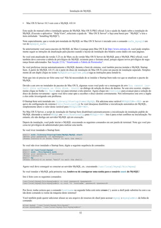 Instalação do MySQL

•

Mac OS X Server 10.3 vem com o MySQL 4.0.14

Esta seção do manual cobre a instalação apenas do MySQL Mac OS X PKG oficial. Leia o ajuda da Apple sobre a instalação do
MySQL (Execute o aplicativo ``Help View'', selecione a ajuda do ``Mac OS X Server'' e faça uma busca por ``MySQL'' e leia o
item entitulado ``Installing MySQL'').
Note especialmente, que a versão pré-instalada do MySQL no Mac OS X Server é iniciado com o comando safe_mysqld em
vez de mysqld_safe.
Se anteriormente você usava pacotes do MySQL de Marc Liyanage para Mac OS X de http://www.entropy.ch, você pode simplesmente seguir as intruções de atualização para pacotes usando o layout de instalação dos binário como dados em suas páginas.
Se você está atualizado da versão 3.23.xx de Marc ou do versão Mac OS X Server do MySQL para o MySQL PKG oficial, você
também deve converter a tabela de privilégios do MySQL existente para o formato atual, porque alguns novos privilégios de segurança foram adicionados. See Secção 2.5.6, “Atualizando a Tabela de Permissões”.
Se você preferisse iniciar automaticamente o MySQL durante o boot do sistema, você tambén precisa instalar o MySQL Startup
Item. A partir do MySQL 4.0.15, ele é parte do disco de instalação do Mac OS X como um pacote de instalação separado. Simplesmente de um duplo clique no ícone MySQLStartupItem.pkg e siga as instruções para instalá-lo.
Note que isto só precisa ser feito uma vez! Não há necessidade de se instalar o Startup Item toda vez que se atualizar o pacote do
MySQL.
Devido a um erro no instalador de pacotes do Mac OS X, algumas vezes você pode ver a mensagem de erro You cannot install this software on this disk. (null) no diálogo de seleção do disco de destino. Se este erro ocorrer, simplesmente clique no botão Go Back uma vez para retornar a tela anterior. Agora clique em Continue para avançar para a seleção do
disco de destino novamente - agora você deve estar apto a escolher o disco destino corretamente. Nós informamos este erro a Apple
e eles estão investigando este problema.
O Startup Item será instalado em /Library/StartupItems/MySQL. Ele adiciona uma variável MYSQLCOM=-YES- ao arquivo de configuração do sistema (/etc/hostconfig). Se você desejasse diasbilitar a inicialização automática do MySQL,
simplesmente altere o valor desta variável para MYSQLCOM=-NO-.
No Mac OS X Server, o script de instalação do Startup Item disabilitará automaticamente a inicialização da instalação padrão do
MySQL alterando a variável MYSQL em /etc/hostconfig para MYSQL=-NO-. Isto é para evitar conflitos na inicialização. No
entanto, ele não desliga um servidor MySQL ajá em execução.
Depois da instalação, você pode iniciar o MySQL executando os seguintes comandos em um janela de terminal. Note qye você preceisa ter privilégios de administrador para realizar esta tarefa.
Se você tiver instalado o Startup Item:
shell> sudo /Library/StartupItems/MySQL/MySQL start
(Enter your password, if necessary)
(Press Control-D or enter "exit" to exit the shell)

Se você não tiver instalado o Startup Item, digite a seguinte sequência de comandos:
shell>
shell>
(Enter
(Press
shell>
(Press

cd /usr/local/mysql
sudo ./bin/mysqld_safe
your password, if necessary)
Control-Z)
bg
Control-D or enter "exit" to exit the shell)

Agora você deve conseguir se conectar ao servidor MySQL, ex.: executando /usr/local/mysql/bin/mysql
Se você instalar o MySQL pela primeira vez, lembre-se de consigurar uma senha para o usuário root do MySQL!
Isto é feito com os seguintes comandos:
/usr/local/mysql/bin/mysqladmin -u root password <password>
/usr/local/mysql/bin/mysqladmin -u root -h `hostname` password <password>

Por favor, tenha certeza que o comando hostname na segunda linha está entre crases (`), assim a shell pode substituí-la com a saída deste comando (o nome da máquina deste sistema)!
Você também pode querer adicionar aliases ao seu arquivo de resursos do sheel para acessar mysql e mysqladmin da linha de
comando:
alias mysql '/usr/local/mysql/bin/mysql'
alias mysqladmin '/usr/local/mysql/bin/mysqladmin'

52

 