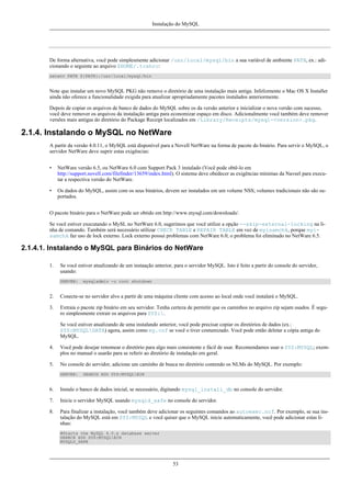 Instalação do MySQL

De forma alternativa, você pode simplesmente adicionar /usr/local/mysql/bin a sua variável de ambiente PATH, ex.: adicionando o seguinte ao arquivo $HOME/.tcshrc:
setenv PATH ${PATH}:/usr/local/mysql/bin

Note que instalar um novo MySQL PKG não remove o diretório de uma instalação mais antiga. Infelizmente o Mac OS X Installer
ainda não oferece a funcionalidade exigida para atualizar apropriadamente pacotes instalados anteriormente.
Depois de copiar os arquivos de banco de dados do MySQL sobre os da versão anterior e inicializar o nova versão com sucesso,
você deve remover os arquivos da instalação antiga para economizar espaço em disco. Adicionalmente você também deve remover
versões mais antigas do diretório do Package Receipt localizados em /Library/Receipts/mysql-<version>.pkg.

2.1.4. Instalando o MySQL no NetWare
A partir da versão 4.0.11, o MySQL está disponível para a Novell NetWare na forma de pacote do binário. Para servir o MySQL, o
servidor NetWare deve suprir estas exigências:
•

NetWare versão 6.5, ou NetWare 6.0 com Support Pack 3 instalado (Você pode obtê-lo em
http://support.novell.com/filefinder/13659/index.html). O sistema deve obedecer as exigências mínimas da Naveel para executar a respectiva versão do NetWare.

•

Os dados do MySQL, assim com os seus binários, devem ser instalados em um volume NSS; volumes tradicionais não são suportados.

O pacote binário para o NetWare pode ser obtido em http://www.mysql.com/downloads/.
Se você estiver executando o MySL no NetWare 6.0, sugerimos que você utilize a opção --skip-external-locking na linha de comando. Também será necessário utilizar CHECK TABLE e REPAIR TABLE em vez de myisamchk, porque myisamchk faz uso de lock externo. Lock externo possui problemas com NetWare 6.0; o problema foi eliminado no NetWare 6.5.

2.1.4.1. Instalando o MySQL para Binários do NetWare
1.

Se você estiver atualizando de um instaação anterior, para o servidor MySQL. Isto é feito a partir do console do servidor,
usando:
SERVER:

mysqladmin -u root shutdown

2.

Conecte-se no servidor alvo a partir de uma máquina cliente com acesso ao local onde você instalará o MySQL.

3.

Extraia o pacote zip binário em seu servidor. Tenha certeza de permitir que os caminhos no arquivo zip sejam usados. É seguro simplesmente extrair os arquivos para SYS:.
Se você estiver atualizando de uma instalando anterior, você pode precisar copiar os diretórios de dados (ex.:
SYS:MYSQLDATA) agora, assim como my.cnf se você o tiver costumizado. Você pode então deletar a cópia antiga do
MySQL.

4.

Você pode desejar renomear o diretório para algo mais consistente e fácil de usar. Recomendamos usar o SYS:MYSQL; exemplos no manual o usarão para se referir ao diretório de instalação em geral.

5.

No console do servidor, adicione um caminho de busca no diretório contendo os NLMs do MySQL. Por exemplo:
SERVER:

SEARCH ADD SYS:MYSQLBIN

6.

Instale o banco de dados inicial, se necessário, digitando mysql_install_db no console do servidor.

7.

Inicie o servidor MySQL usando mysqld_safe no console do servidor.

8.

Para finalizar a instalação, você também deve adicionar os seguintes comandos ao autoexec.ncf. Por exemplo, se sua instalação do MySQL está em SYS:MYSQL e você quiser que o MySQL inicie automaticamente, você pode adicionar estas linhas:
#Starts the MySQL 4.0.x database server
SEARCH ADD SYS:MYSQLBIN
MYSQLD_SAFE

53

 