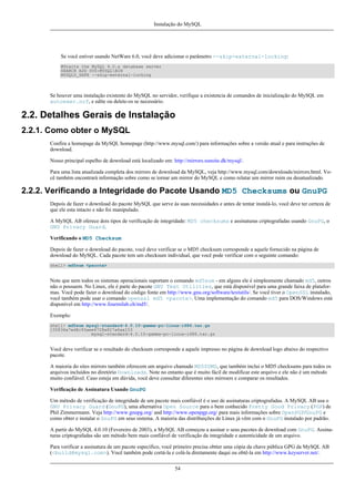 Instalação do MySQL

Se você estiver usando NetWare 6.0, você deve adicionar o parâmetro --skip-external-locking:
#Starts the MySQL 4.0.x database server
SEARCH ADD SYS:MYSQLBIN
MYSQLD_SAFE --skip-external-locking

Se houver uma instalação existente do MySQL no servidor, verifique a existencia de comandos de inicialização do MySQL em
autoexec.ncf, e edite ou delete-os se necessário.

2.2. Detalhes Gerais de Instalação
2.2.1. Como obter o MySQL
Confira a homepage da MySQL homepage (http://www.mysql.com/) para informações sobre a versão atual e para instruções de
download.
Nosso principal espelho de download está localizado em: http://mirrors.sunsite.dk/mysql/.
Para uma lista atualizada completa dos mirrors de download da MySQL, veja http://www.mysql.com/downloads/mirrors.html. Você também encontrará informação sobre como se tornar um mirror do MySQL e como relatar um mirror ruim ou desatualizado.

2.2.2. Verificando a Integridade do Pacote Usando MD5 Checksums ou GnuPG
Depois de fazer o download do pacote MySQL que serve às suas necessidades e antes de tentar instalá-lo, você deve ter certeza de
que ele esta intacto e não foi manipulado.
A MySQL AB oferece dois tipos de verificação de integridade: MD5 checksums e assinaturas criptografadas usando GnuPG, o
GNU Privacy Guard.
Verificando o MD5 Checksum
Depois de fazer o download do pacote, você deve verificar se o MD5 checksum corresponde a aquele fornecido na página de
download do MySQL. Cada pacote tem um checksum individual, que você pode verificar com o seguinte comando:
shell> md5sum <pacote>

Note que nem todos os sistemas operacionais suportam o comando md5sum - em alguns ele é simplesmente chamado md5, outros
não o possuem. No Linux, ele é parte do pacote GNU Text Utilities, que está disponível para uma grande faixa de plataformas. Você pode fazer o download do código fonte em http://www.gnu.org/software/textutils/. Se você tiver o OpenSSL instalado,
você também pode usar o comando openssl md5 <pacote>. Uma implementação do comando md5 para DOS/Windows está
disponível em http://www.fourmilab.ch/md5/.
Exemplo:
shell> md5sum mysql-standard-4.0.10-gamma-pc-linux-i686.tar.gz
155836a7ed8c93aee6728a827a6aa153
mysql-standard-4.0.10-gamma-pc-linux-i686.tar.gz

Você deve verificar se o resultado do checksum corresponde a aquele impresso no página de download logo abaixo do respectivo
pacote.
A maioria do sites mirrors também oferecem um arquivo chamado MD5SUMS, que também inclui o MD5 checksums para todos os
arquivos incluídos no diretório Downloads. Note no entanto que é muito fácil de modificar este arquivo e ele não é um método
muito confiável. Caso esteja em dúvida, você deve consultar diferentes sites mirroers e comparar os resultados.
Verificação de Assinatura Usando GnuPG
Um método de verificação de integridade de um pacote mais confiável é o uso de assinaturas criptografadas. A MySQL AB usa o
GNU Privacy Guard (GnuPG), uma alternativa Open Source para o bem conhecido Pretty Good Privacy (PGP) de
Phil Zimmermann. Veja http://www.gnupg.org/ and http://www.openpgp.org/ para mais informações sobre OpenPGP/GnuPG e
como obter e instalar o GnuPG em seus sistema. A maioria das distribuições de Linux já vêm com o GnuPG instalado por padrão.
A partir do MySQL 4.0.10 (Fevereiro de 2003), a MySQL AB começou a assinar o seus pacotes de download com GnuPG. Assinaturas criptografadas são um método bem mais confiável de verificação da integridade e autenticidade de um arquivo.
Para verificar a assinatura de um pacote específico, você primeiro precisa obtter uma cópia da chave pública GPG da MySQL AB
(<build@mysql.com>). Você também pode cortá-la e colá-la diretamente daqui ou obtê-la em http://www.keyserver.net/.
54

 