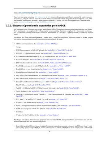 Instalação do MySQL

shell> rpm --import mysql_pubkey.asc

Caso você note que as assinaturas MD5 checksum ou GPG não coincidem, tente primeiro fazer o download do pacote respectivo
mais uma vez, talvez de outro site mirror. Se você não obter sucesso na verificação da integridade do pacote repetidas vezes, notifique-nos sobre tais incidentes incluindo o nome completo do pacote e o site que você tem utilizado para fazer o download pelos
emails <webmaster@mysql.com> ou <build@mysql.com>.

2.2.3. Sistemas Operacionais suportados pelo MySQL
Nós ulitizamos o GNU Autoconf, para que seja possível portar o MySQL para todos sistemas operacionais modernos com threads
Posix funcionando e um compilador C++. (Para compilar somente o código cliente, um compilador C++ é necessário mas threads
não.) Nós mesmos usamos e desenvolvemos o software primeiramente no Linux (SuSE e red Hat), FreeBSD e Sun Solaris (Versões
8 e 9).
Perceba que para alguns sistemas operacionais, o suporte nativo a thread funciona somente nas últimas versões. O MySQL compila
com sucesso nas seguintes combinações de sistema operacional/pacote de thread:
•

AIX 4.x com threads nativas. See Secção 2.6.6.4, “Notas IBM-AIX”.

•

Amiga.

•

BSDI 2.x com o pacote incluído MIT-pthreads. See Secção 2.6.4.5, “Notas BSDI Versão 2.x”.

•

BSDI 3.0, 3.1 e 4.x com threads nativas. See Secção 2.6.4.5, “Notas BSDI Versão 2.x”.

•

SCO OpenServer with a recent port of the FSU Pthreads package. See Secção 2.6.6.9, “Notas SCO”.

•

SCO UnixWare 7.0.1. See Secção 2.6.6.10, “Notas SCO Unixware Version 7.0”.

•

DEC Unix 4.x com threads nativas. See Secção 2.6.6.6, “Notas Alpha-DEC-UNIX (Tru64)”.

•

FreeBSD 2.x com o pacote incluído MIT-pthreads. See Secção 2.6.4.1, “Notas FreeBSD”.

•

FreeBSD 3.x e 4.x com threads nativas. See Secção 2.6.4.1, “Notas FreeBSD”.

•

FreeBSD 4.x com Linuxthreads. See Secção 2.6.4.1, “Notas FreeBSD”.

•

HP-UX 10.20 com o pacote incluído MIT-pthreads ou DCE threads. See Secção 2.6.6.2, “Notas HP-UX Versão 10.20”.

•

HP-UX 11.x com as threads nativas. See Secção 2.6.6.3, “Notas HP-UX Versão 11.x”.

•

Linux 2.0+ com LinuxThreads 0.7.1+ ou glibc 2.0.7+. See Secção 2.6.2, “Notas Linux (Todas as versões)”.

•

Mac OS X Server. See Secção 2.6.5, “Notas Mac OS X”.

•

NetBSD 1.3/1.4 Intel e NetBSD 1.3 Alpha (Necessita GNU make). See Secção 2.6.4.2, “Notas NetBSD”.

•

Novell NetWare 6.0. See Secção 2.6.8, “Notas Novell NetWare”.

•

OpenBSD > 2.5 com threads nativas. OpenBSD < 2.5 com o pacote incluído MIT-pthreads . See Secção 2.6.4.3, “Notas
OpenBSD”.

•

OS/2 Warp 3, FixPack 29 e OS/2 Warp 4, FixPack 4. See Secção 2.6.7, “Notas OS/2”.

•

SGI Irix 6.x com threads nativas. See Secção 2.6.6.8, “Notas SGI Irix”.

•

Solaris 2.5 e superior com threads nativas nas plataformas SPARC e x86. See Secção 2.6.3, “Notas Solaris”.

•

SunOS 4.x com o pacote incluído MIT-pthreads. See Secção 2.6.3, “Notas Solaris”.

•

Tru64 Unix

•

Windows 9x, Me, NT, 2000 e XP. See Secção 2.6.1, “Notas Windows”.

Perceba que nem todas as plataformas são apropriadas para executar o MySQL. Os seguintes fatores determinam se uma certa plataforma é apropriada para uma missão crítica pesada:
•

Estabilidade geral da biblioteca thread. Uma plataforma pode ter excelente reputação, entretanto, se a biblioteca thread é instável no código que é usado pelo MySQL, mesmo se todo o resto for perfeito, o MySQL irá ser tão estável quanto a biblioteca th56

 