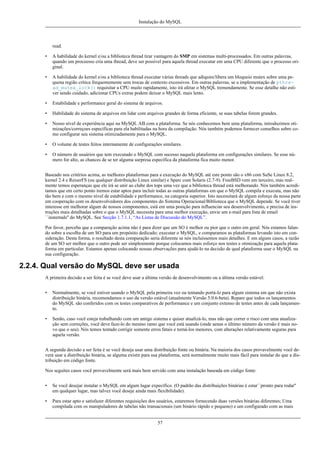 Instalação do MySQL

read.
•

A habilidade do kernel e/ou a biblioteca thread tirar vantagem do SMP em sistemas multi-processados. Em outras palavras,
quando um proceesso cria uma thread, deve ser possível para aquela thread executar em uma CPU diferente que o processo original.

•

A habilidade do kernel e/ou a biblioteca thread executar várias threads que adiquire/libera um bloqueio mutex sobre uma pequena região crítica frequentemente sem trocas de contexto excessivos. Em outras palavras, se a implementação de pthread_mutex_lock() requisitar a CPU muito rapidamente, isto irá afetar o MySQL tremendamente. Se esse detalhe não estiver sendo cuidado, adicionar CPUs extras podem deixar o MySQL mais lento.

•

Estabilidade e performance geral do sistema de arquivos.

•

Habilidade do sistema de arquivos em lidar com arquivos grandes de forma eficiente, se suas tabelas forem grandes.

•

Nosso nível de experiência aqui na MySQL AB com a plataforma. Se nós conhecemos bem uma plataforma, introduzimos otimizações/correçoes específicas para ela habilitadas na hora da compilação. Nós também podemos fornecer conselhos sobre como configurar seu sistema otimizadamente para o MySQL.

•

O volume de testes feitos internamente de configurações similares.

•

O número de usuários que tem executado o MySQL com sucesso naquela plataforma em configurações similares. Se esse número for alto, as chances de se ter alguma surpresa específica da plataforma fica muito menor.

Baseado nos critérios acima, as melhores plataformas para a execução do MySQL até este ponto são o x86 com SuSe Linux 8.2,
kernel 2.4 e ReiserFS (ou qualquer distribuição Linux similar) e Sparc com Solaris (2.7-9). FreeBSD vem em terceiro, mas realmente temos esperanças que ele irá se unir ao clube dos tops uma vez que a biblioteca thread está melhorando. Nós também acreditamos que em certo ponto iremos estar aptos para incluir todas as outras plataformas em que o MySQL compila e executa, mas não
tão bem e com o mesmo nível de estabilidade e performance, na categoria superior. Isto necessitará de algum esforço da nossa parte
em cooperação com os desenvolvedores dos componentes do Sistema Operacional/Biblioteca que o MySQL depende. Se você tiver
interesse em melhorar algum de nossos componentes, está em uma posição para influenciar seu desenvolvimento, e precisa de instruções mais detalhadas sobre o que o MySQL necessita para uma melhor execução, envie um e-mail para lista de email
``insternals'' do MySQL. See Secção 1.7.1.1, “As Listas de Discussão do MySQL”.
Por favor, perceba que a comparação acima não é para dizer que um SO é melhor ou pior que o outro em geral. Nós estamos falando sobre a escolha de um SO para um propósito dedicado: executar o MySQL, e comparamos as plataformas levando isto em consideração. Desta forma, o resultado desta comparação seria diferente se nós incluíssemos mais detalhes. E em alguns casos, a razão
de um SO ser melhor que o outro pode ser simplesmente porque colocamos mais esforço nos testes e otimização para aquela plataforma em particular. Estamos apenas colocando nossas observações para ajudá-lo na decisão de qual plataforma usar o MySQL na
sua configuração.

2.2.4. Qual versão do MySQL deve ser usada
A primeira decisão a ser feita é se você deve usar a última versão de desenvolvimento ou a última versão estável:
•

Normalmente, se você estiver usando o MySQL pela primeira vez ou tentando portá-lo para algum sistema em que não exista
distribuição binária, recomendamos o uso da versão estável (atualmente Versão 5.0.6-beta). Repare que todos os lançamentos
do MySQL são conferidos com os testes comparativos de performance e um conjunto extenso de testes antes de cada lançamento.

•

Senão, caso você esteja trabalhando com um antigo sistema e quiser atualizá-lo, mas não que correr o risco com uma atualização sem correções, você deve faze-lo do mesmo ramo que você está usando (onde aenas o último número da versão é mais novo que o seu). Nós temos tentado corrigir somente erros fatais e torná-los menores, com alterações relativamente seguras para
aquela versão.

A segunda decisão a ser feita é se você deseja usar uma distribuição fonte ou binária. Na maioria dos casos provavelmente você deverá usar a distribuição binária, se alguma existir para sua plataforma, será normalmente muito mais fácil para instalar do que a distribuição em código fonte.
Nos seguites casos você provavelmente será mais bem servido com uma instalação baseada em código fonte:
•

Se você desejar instalar o MySQL em algum lugar expecífico. (O padrão das distribuições binárias é estar``pronto para rodar''
em qualquer lugar, mas talvez você deseje ainda mais flexibilidade).

•

Para estar apto e satisfazer diferentes requisições dos usuários, estaremos fornecendo duas versões binárias diferentes; Uma
compilada com os manipuladores de tabelas não transacionais (um binário rápido e pequeno) e um configurado com as mais

57

 