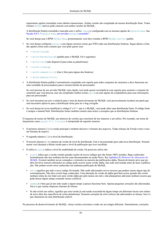 Instalação do MySQL

importantes opções extendidas como tabelas transacionais. Ambas versões são compiladas da mesma distribuição fonte. Todos
clientes MySQL nativos pode conectar com ambas versões do MySQL.
A distribuição binária extendida é marcada com o sufixo -max e é configurada com as mesmas opções de mysqld-max. See
Secção 4.8.5, “mysqld-max, om servidor mysqld extendido”.
Se você deseja usar o RPM MySQL-Max, primeiramente você deve instalar o RPM MySQL-server padrão.
•

Se você deseja configurar mysqld com alguns recursos extras que NÃO estão nas distribuições binárias. Segue abaixo a lista
das opções extras mais comuns que você pode querer usar:
•
•

--with-berkeley-db (padrão para o MySQL 4.0 e seguintes)

•

--with-raid (não disponível para todas as plataformas)

•

--with-libwrap

•

--with-named-z-lib (Isto é feito para alguns dos binários)

•
•

--with-innodb

--with-debug[=full]

A distribuição binária padrão é normalmente compilada com suporte para todos conjuntos de caracteres e deve funcionar em
uma variedade de processadores para a mesma família do processador.
Se você precisar de um servidor MySQL mais rápido você pode querer recompilá-lo com suporte para somente o conjunto de
caracteres que você precisa, usar um compilador melhor (como pgcc) ou usar opções de compiladores para usar otimizações
para seu processador.

•

Se você encontrar um erro e relatá-lo para o time de desenvolvimento do MySQL você provavelmente receberá um patch que
será necessário aplicá-lo para a distribuição fonte para ter o bug corrigido.

•

Se você deseja ler (e/ou modificar) o código C e C++ que é o MySQL, você pode obter uma distribuição fonte. O código fonte
é sempre o manual final. Distribuições fontes também contem mais testes e exemplos que as distribuições binárias.

O esquema de nomes do MySQL usa números de versões que consistem de tres números e um sufixo. Por exemplo, um nome de
lançamento como mysql-4.1.0-alpha é interpretado da seguinte maneira:
•

O primeiro número (4) é a versão principal e também descreve o formato dos arquivos. Todas releases da Versão 4 tem o mesmo formato de arquivo.

•

O segundo número (1) é o nível da distribuição.

•

O terceiro número (0 é o número da versão do nível de distribuição. Este é incrementado para cada nova distribuição. Normalmente você desejará a última versão para o nível de publicação que tiver escolhido.

•

O sufixo (alpha) indica o nível de estabilidade da versão. Os possíveis sufixo são:
•

alpha indica que a versão contém grandes seções de novos códigos que não foram 100% testados. Bugs conhecidos
(normalmente não tem nenhum) devem estar documentados na seção News. See Apêndice D, Histórico de Alterações do
MySQL. Existem também novos comandos e extensões na maioria das publicações alpha. Desenvolvimento ativo que podem envolver maiores alterações no código pode ocorrer numa versão alpha, mas tudo será testado antes de fazer a publicação. Não podem existir erros conhecidos em nenhuma publicação do MySQL.

•

beta significa que todo o novo código foi testado. Não serão adicionados novos recursos que podem causar algum tipo de
corrompimento. Não deve existir bugs conhecidos. Uma alteração de versão de alpha para beta ocorre quando não existir
nenhum relato de erro fatal com uma versão alpha por pelo menos um mês e não planejarmos adicionar nenhum recurso que
pode deixar algum antigo comando menos confiável.

•

gamma é o beta que já tem sido usado a algum tempo e parece funcionar bem. Apenas pequenas correções são adicionadas.
Isto é o que muitas empresas chamam de release.

•

Se não existir um sufixo, significa que esta versão já está sendo executada há algum tempo em diferentes locais sem relatos
de erros além dos específicos de certas plataformas. Somente correções de erros críticos são adicionados ao release. Isto é o
que chamamos de uma distribuição estável.

No processo de desenvolvimento do MySQL, várias versões coexistem e estão em um estágio diferente. Naturalmente, correções

58

 