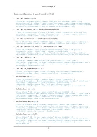 Instalação do MySQL

Binários construídos no sistema de desenvolvimento da MySQL AB:
•

Linux 2.4.xx x86 com gcc 2.95.3
CFLAGS="-O2 -mcpu=pentiumpro" CXX=gcc CXXFLAGS="-O2 -mcpu=pentiumpro -felide-constructors" ./configure --prefix=/usr/local/mysql --with-extra-charsets=complex
--enable-thread-safe-client --enable-local-infile --enable-assembler --disable-shared
--with-client-ldflags=-all-static --with-mysqld-ldflags=-all-static

•

Linux 2.4.xx Intel Itanium 2 com ecc (Intel C++ Itanium Compiler 7.0)
CC=ecc CFLAGS="-O2 -tpp2 -ip -nolib_inline" CXX=ecc CXXFLAGS="-O2 -tpp2 -ip -nolib_inline" ./configure --prefix=/usr/local/mysql --with-extra-charsets=complex -enable-thread-safe-client --enable-local-infile

•

Linux 2.4.xx Intel Itanium com ecc (Intel C++ Itanium Compiler 7.0)
CC=ecc CFLAGS=-tpp1 CXX=ecc CXXFLAGS=-tpp1 ./configure --prefix=/usr/local/mysql -with-extra-charsets=complex --enable-thread-safe-client --enable-local-infile

•

Linux 2.4.xx alpha com ccc (Compaq C V6.2-505 / Compaq C++ V6.3-006)
CC=ccc CFLAGS="-fast -arch generic" CXX=cxx CXXFLAGS="-fast -arch generic noexceptions -nortti" ./configure --prefix=/usr/local/mysql -with-extra-charsets=complex --enable-thread-safe-client --enable-local-infile -with-mysqld-ldflags=-non_shared --with-client-ldflags=-non_shared --disable-shared

•

Linux 2.4.xx s390 com gcc 2.95.3
CFLAGS="-O2" CXX=gcc CXXFLAGS="-O2 -felide-constructors" ./configure -prefix=/usr/local/mysql --with-extra-charsets=complex --enable-thread-safe-client -enable-local-infile --disable-shared --with-client-ldflags=-all-static -with-mysqld-ldflags=-all-static

•

Linux 2.4.xx x86_64 (AMD64) com gcc 3.2.1
CXX=gcc ./configure --prefix=/usr/local/mysql --with-extra-charsets=complex -enable-thread-safe-client --enable-local-infile --disable-shared

•

Sun Solaris 8 x86 com gcc 3.2.3
CC=gcc CFLAGS="-O3 -fno-omit-frame-pointer" CXX=gcc CXXFLAGS="-O3 fno-omit-frame-pointer -felide-constructors -fno-exceptions -fno-rtti" ./configure -prefix=/usr/local/mysql --localstatedir=/usr/local/mysql/data -libexecdir=/usr/local/mysql/bin --with-extra-charsets=complex -enable-thread-safe-client --enable-local-infile --disable-shared --with-innodb

•

Sun Solaris 8 sparc com gcc 3.2
CC=gcc CFLAGS="-O3 -fno-omit-frame-pointer" CXX=gcc CXXFLAGS="-O3 fno-omit-frame-pointer -felide-constructors -fno-exceptions -fno-rtti" ./configure -prefix=/usr/local/mysql --with-extra-charsets=complex --enable-thread-safe-client -enable-local-infile --enable-assembler --with-named-z-libs=no -with-named-curses-libs=-lcurses --disable-shared

•

Sun Solaris 8 sparc 64bit com gcc 3.2
CC=gcc CFLAGS="-O3 -m64 -fno-omit-frame-pointer" CXX=gcc CXXFLAGS="-O3 -m64 fno-omit-frame-pointer -felide-constructors -fno-exceptions -fno-rtti" ./configure -prefix=/usr/local/mysql --with-extra-charsets=complex --enable-thread-safe-client -enable-local-infile --enable-assembler --with-named-z-libs=no -with-named-curses-libs=-lcurses --disable-shared

•

Sun Solaris 9 sparc com gcc 2.95.3
CC=gcc CFLAGS="-O3 -fno-omit-frame-pointer" CXX=gcc CXXFLAGS="-O3 fno-omit-frame-pointer -felide-constructors -fno-exceptions -fno-rtti" ./configure -prefix=/usr/local/mysql --with-extra-charsets=complex --enable-thread-safe-client -enable-local-infile --enable-assembler --with-named-curses-libs=-lcurses -disable-shared
62

 