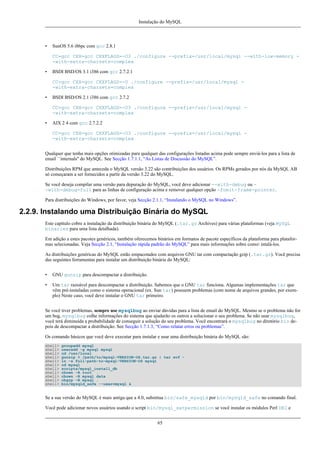 Instalação do MySQL

•

SunOS 5.6 i86pc com gcc 2.8.1
CC=gcc CXX=gcc CXXFLAGS=-O3 ./configure --prefix=/usr/local/mysql --with-low-memory -with-extra-charsets=complex

•

BSDI BSD/OS 3.1 i386 com gcc 2.7.2.1
CC=gcc CXX=gcc CXXFLAGS=-O ./configure --prefix=/usr/local/mysql -with-extra-charsets=complex

•

BSDI BSD/OS 2.1 i386 com gcc 2.7.2
CC=gcc CXX=gcc CXXFLAGS=-O3 ./configure --prefix=/usr/local/mysql -with-extra-charsets=complex

•

AIX 2 4 com gcc 2.7.2.2
CC=gcc CXX=gcc CXXFLAGS=-O3 ./configure --prefix=/usr/local/mysql -with-extra-charsets=complex

Qualquer que tenha mais opções otimizadas para qualquer das configurações listadas acima pode sempre enviá-los para a lista de
email ``internals'' do MySQL. See Secção 1.7.1.1, “As Listas de Discussão do MySQL”.
Distribuições RPM que anteceda o MySQL versão 3.22 são contribuições dos usuários. Os RPMs gerados por nós da MySQL AB
só começaram a ser fornecidos a partir da versão 3.22 do MySQL.
Se você deseja compilar uma versão para depuração do MySQL, você deve adicionar --with-debug ou -with-debug=full para as linhas de configuração acima e remover qualquer opção -fomit-frame-pointer.
Para distribuições do Windows, por favor, veja Secção 2.1.1, “Instalando o MySQL no Windows”.

2.2.9. Instalando uma Distribuição Binária do MySQL
Este capítulo cobre a instalação da distribuição binária do MySQL (.tar.gz Archives) para várias plataformas (veja MySQL
binaries para uma lista detalhada).
Em adição a estes pacotes genéricos, também oferecemos binários em formatos de pacote específicos da plataforma para plataformas selecionadas. Veja Secção 2.1, “Instalação rápida padrão do MySQL” para mais informações sobre como intalá-los.
As distribuições genéricas do MySQL estão empacotados com arquivos GNU tar com compactação gzip (.tar.gz). Você precisa
das seguintes ferramentas para instalar um distribuição binária do MySQL:
•

GNU gunzip para descompactar a distribuição.

•

Um tar razoável para descompactar a distribuição. Sabemos que o GNU tar funciona. Algumas implementações tar que
vêm pré-instaladas como o sistema operacional (ex. Sun tar) possuem problemas (com nome de arquivos grandes, por exemplo) Neste caso, você deve instalar o GNU tar primeiro.

Se você tiver problemas, sempre use mysqlbug ao enviar dúvidas para a lista de email do MySQL. Mesmo se o problema não for
um bug, mysqlbug colhe informações do sistema que ajudarão os outros a solucionar o seu problema. Se não usar mysqlbug,
você terá diminuída a probabilidade de conseguir a solução do seu problema. Você encontrará o mysqlbug no diretório bin depois de descompactar a distribuição. See Secção 1.7.1.3, “Como relatar erros ou problemas”.
Os comando básicos que você deve executar para instalar e usar uma distribuição binária do MySQL são:
shell>
shell>
shell>
shell>
shell>
shell>
shell>
shell>
shell>
shell>
shell>

groupadd mysql
useradd -g mysql mysql
cd /usr/local
gunzip < /path/to/mysql-VERSION-OS.tar.gz | tar xvf ln -s full-path-to-mysql-VERSION-OS mysql
cd mysql
scripts/mysql_install_db
chown -R root .
chown -R mysql data
chgrp -R mysql .
bin/mysqld_safe --user=mysql &

Se a sua versão do MySQL é mais antiga que a 4.0, substitua bin/safe_mysqld por bin/mysqld_safe no comando final.
Você pode adicionar novos usuários usando o script bin/mysql_setpermission se você instalar os módulos Perl DBI e
65

 