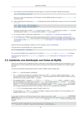 Instalação do MySQL

9.

Crie as tabelas de permissão do MySQL (necessário apenas se você não tiver instalado o MySQL anteriormente):
shell> scripts/mysql_install_db

Note que as versões mais antigas que a 3.22.10 iniciam o servidor MySQL quando você executa o mysql_install_db. Isto não ocorre mais.
10. Altere o proprietário dos binários para o root e o proprietário do diretório de dados para o usuário com o quel você executará
o mysqld:
shell> chown -R root /usr/local/mysql/.
shell> chown -R mysql /usr/local/mysql/data
shell> chgrp -R mysql /usr/local/mysql/.

O primeiro comando altera o atributo owner dos arquivos para o usuário root, o segundo altera o atributo owner do diretório de dados para o usuário mysql e o terceiro altera o atributo group para o grupo mysql.
11. Se você quiser instalar o suporte para a interface Perl DBI/DBD, veja Secção 2.7, “Comentários de Instalação do Perl”.
12. Se você desejasse que o MySQL seja iniciado automaticamente quando você iniciar a sua máquina, você pode copiar support-files/mysql.server para o local onde o seu sistema tem os arquivos de inicialização. Mais informações podem
ser encontradas no script support-files/mysql.server e em Secção 2.4.3, “Inicializando e parando o MySQL automaticamente.”.
Depois de tudo estar descompactado e instalado, você deve inicializar e testar a sua distribuição.
Você pode iniciar o servidor MySQL com o seguinte comando:
shell> bin/mysqld_safe --user=mysql &

Se a sua versão do MySQl for mais antiga do que a 4.0, substitua bin/safe_mysqld por bin/mysqld_safe no comando.
Agora prossiga com Secção 4.8.2, “mysqld-safe, o wrapper do mysqld” e See Secção 2.4, “Configurações e Testes Pósinstalação”.

2.3. Instalando uma distribuição com fontes do MySQL
Antes de você continuar com as instalações dos fontes, confira antes se nosso binário está disponível para sua plataforma e se ela
funcionará para você. Nós colocamos muito esforço para ter certeza que nossos binários são contruídos com as melhores opções
possíveis.
Você precisa das seguintes ferramentas para contruir e instalar o MySQL a partir do código fonte:
•

GNU gunzip para descompactar a distribuição.

•

Um tar razoável para desempacotar a distribuição. Sabe-se que o GNU tar funciona. Algumas implementações tar que
vêm pré-instaladas como o sistema operacional (ex. Sun tar) possuem problemas (com nome de arquivos grandes, por exemplo) Neste caso, você deve instalar o GNU tar primeiro.

•

Um compilador ANSI C++ funcional. gcc >= 2.95.2, egcs >= 1.0.2 ou egcs 2.91.66, SGI C++, e SunPro C++ são alguns dos compiladores que sabemos que funcionam. A libg++ não é necessária quando o gcc for usado. gcc 2.7.x tem um
bug que torna impossível compilar alguns arquivos C++ perfeitamente corretos, como o sql/sql_base.cc. Se você possui
somente o gcc 2.7.x você deve atualiza-lo para conseguir compilar o MySQL. gcc 2.8.1 é também conhecido por ter problemas em algumas plataformas portanto ele deve ser evitado se existir um novo compilador para a plataforma.
gcc >= 2.95.2 é recomendado quando compilar o MySQL Versão 3.23.x.

•

Um bom programa make. GNU make é sempre recomendado e é algumas vezes necessário. Se você tiver problemas, recomendamos tentar o GNU make 3.75 ou mais novo.

Se você estiver usando uma versão recente de gcc, recente o bastante para entender a opção -fno-exceptions, é MUITO IMPORTANTE que você a use. De outra forma, você pode compilar um binário que quebra randomicamente. Nós também recomendamos que você use -felide-constructors e -fno-rtti juntas com -fno-exception. Se estiver com dúvidas, faça o
seguinte:
CFLAGS="-O3" CXX=gcc CXXFLAGS="-O3 -felide-constructors -fno-exceptions 
-fno-rtti" ./configure --prefix=/usr/local/mysql --enable-assembler 

67

 