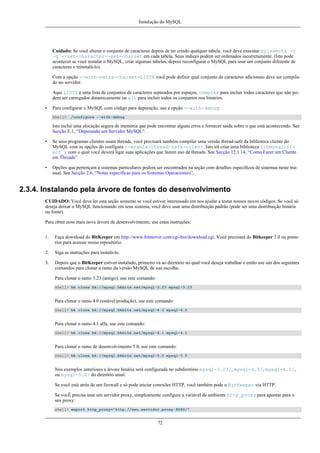 Instalação do MySQL

Cuidado: Se você alterar o conjunto de caracteres depois de ter criado qualquer tabela, você deve executar myisamchk -r
-q --set-character--set=charset em cada tabela. Seus índices podem ser ordenados incorretamente. (Isto pode
acontecer se você instalar o MySQL, criar algumas tabelas, depois reconfigurar o MySQL para usar um conjunto diferente de
caracteres e reinstalá-lo).
Com a opção --with-extra-charset=LISTA você pode definir qual conjunto de caracteres adicionais deve ser compilado no servidor.
Aqui LISTA é uma lista de conjuntos de caracteres separados por espaços, complex para incluir todos caracteres que não podem ser carregados dinamicamente ou all para incluir todos os conjuntos nos binários.
•

Para configurar o MySQL com código para depuração, use a opção --with-debug:
shell> ./configure --with-debug

Isto inclui uma alocação segura de memória que pode encontrar alguns erros e fornecer saída sobre o que está acontecendo. See
Secção E.1, “Depurando um Servidor MySQL”.
•

Se seus programas clientes usam threads, você precisará também compilar uma versão thread-safe da biblioteca cliente do
MySQL com as opções do configure --enable-thread-safe-client. Isto irá criar uma biblioteca libmysqlclient_r com o qual você deverá ligar suas aplicações que fazem uso de threads. See Secção 12.1.14, “Como Fazer um Cliente
em Threads”.

•

Opções que pertençam a sistemas particulares podem ser encontrados na seção com detalhes específicos de sistemas neste manual. See Secção 2.6, “Notas específicas para os Sistemas Operacionais”.

2.3.4. Instalando pela árvore de fontes do desenvolvimento
CUIDADO: Você deve ler esta seção somente se você estiver interessado em nos ajudar a testar nossos novos códigos. Se você só
deseja deixar o MySQL funcionando em seus sistema, você deve usar uma distribuição padrão (pode ser uma distribuição binária
ou fonte).
Para obter noss mais nova árvore de desenvolvimento, use estas instruções:
1.

Faça download do BitKeeper em http://www.bitmover.com/cgi-bin/download.cgi. Você precisará do Bitkeeper 3.0 ou posterior para acessar nosso repositório.

2.

Siga as instruções para instalá-lo.

3.

Depois que o BitKeeper estiver instalado, primeiro vá ao diretório no qual você deseja trabalhar e então use um dos seguintes
comandos para clonar o ramo da versão MySQL de sua escolha:
Para clonar o ramo 3.23 (antigo), use este comando:
shell> bk clone bk://mysql.bkbits.net/mysql-3.23 mysql-3.23

Para clonar o ramo 4.0 (estável/produção), use este comando:
shell> bk clone bk://mysql.bkbits.net/mysql-4.0 mysql-4.0

Para clonar o ramo 4.1 alfa, use este comando:
shell> bk clone bk://mysql.bkbits.net/mysql-4.1 mysql-4.1

Para clonar o ramo de desenvolvimento 5.0, use este comando:
shell> bk clone bk://mysql.bkbits.net/mysql-5.0 mysql-5.0

Nos exemplos anteriores a árvore binária será configurada no subdiretório mysql-3.23/, mysql-4.0/, mysql-4.1/,
ou mysql-5.0/ do diretório atual.
Se você está atrás de um firewall e só pode iniciar conexões HTTP, você também pode o BitKeeper via HTTP.
Se vocÊ precisa usar um servidor proxy, simplesmente configure a variável de ambiente http_proxy para apontar para o
seu proxy:
shell> export http_proxy="http://seu.servidor.proxy:8080/"

72

 