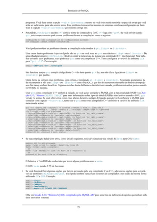 Instalação do MySQL

programa. Você deve tentar a opção --with-low-memory mesmo se você tiver muita memória e espaço de swap que você
ache ser suficieente para não ocorrer erros. Este problema tem ocorrido mesmo em sistemas com boas configurações de hardware e a opção --with-low-memory geralmente corrige isto.
•

Por padrão, configure escolhe c++ como o nome do compilador e GNU c++ liga com -lg++. Se você estiver usando
gcc, este comportamento pode causar problemas durante a compilação, como o seguinte:
configure: error: installation or configuration problem:
C++ compiler cannot create executables.

Você podem também ter problemas durante a compilação relacionados à g++, libg++ ou libstdc++.
Uma causa destes problemas é que você pode não ter g++ ou você pode ter g++ mas não ter o libg++ ou o libstdc++. De
uma olhada no arquivo config.log. Ele deve conter a razão exata do porque seu compilador C++ não funciona! Para trabalhar evitando estes problemas, você pode usar gcc como seu compilador C++. Tente configurar a variável de ambiente CXX
para "gcc -O3". Por exemplo:
shell> CXX="gcc -O3" ./configure

Isto funciona porque gcc compila código fonte C++ tão bem quanto g++ faz, mas não ifaz a ligação em libg++ ou
libstdc++ por padrão.
Outra forma de corrigir estes problemas, com certeza, é instalando g++, libg++ e libstdc++. No entanto gostariamos de
lhe recomendar a não usar libg++ ou libstdc++ com o MySQL já que isto irá aumentar o tamanho do binário do mysqld
sem lhe trazer nenhum benefício. Algumas versões destas bibliotecas também tem causado problemas estranhos para os usuários MySQL no passado.
Usar gcc como compilador C++ também é exigido, se você quiser compilar o MySQL com a funcionalidade RAID (veja Secção 6.5.3, “Sintaxe CREATE TABLE” para mais informações sobre tipos de tabela RAID) e você estiver usando o GNU gcc
versão 3 e acima. Se você obter erros como estes abaixo durante o estágio de ligação quando você configurar o MySQL para
compilar com a opção --with-raid, tente usar o gcc como o seu compilador C++ definindo a variável de ambiente CXX
mencionada acima:
gcc -O3 -DDBUG_OFF -rdynamic -o isamchk isamchk.o sort.o libnisam.a
../mysys/libmysys.a ../dbug/libdbug.a ../strings/libmystrings.a -lpthread
-lz -lcrypt -lnsl -lm -lpthread
../mysys/libmysys.a(raid.o)(.text+0x79): In function `my_raid_create':
: undefined reference to `operator new(unsigned)'
../mysys/libmysys.a(raid.o)(.text+0xdd): In function `my_raid_create':
: undefined reference to `operator delete(void*)'
../mysys/libmysys.a(raid.o)(.text+0x129): In function `my_raid_open':
: undefined reference to `operator new(unsigned)'
../mysys/libmysys.a(raid.o)(.text+0x189): In function `my_raid_open':
: undefined reference to `operator delete(void*)'
../mysys/libmysys.a(raid.o)(.text+0x64b): In function `my_raid_close':
: undefined reference to `operator delete(void*)'
collect2: ld returned 1 exit status

•

Se sua compilação falhar com erros, como um dos seguintes, você deve atualizar sua versão de make para GNU make:
making all in mit-pthreads
make: Fatal error in reader: Makefile, line 18:
Badly formed macro assignment
or
make: file `Makefile' line 18: Must be a separator (:
or
pthread.h: No such file or directory

O Solaris e o FreeBSD são conhecidos por terem alguns problemas com o make.
O GNU make versão 3.75 irá funcionar.
•

Se você deseja definir algumas opções que devem ser usadas pelo seu compilador C ou C++, adicione as opções para as variáveis de ambiente CFLAGS e CXXFLAGS. Você pode também especificar os nomes do compilador a ser usado da mesma forma
utilizando CC e CXX. Exemplo:
shell>
shell>
shell>
shell>
shell>

CC=gcc
CFLAGS=-O3
CXX=gcc
CXXFLAGS=-O3
export CC CFLAGS CXX CXXFLAGS

Olhe em Secção 2.2.8, “Binários MySQL compilados pela MySQL AB” para uma lista de definição de opções que tenham sido
úteis em vários sistemas.

75

 