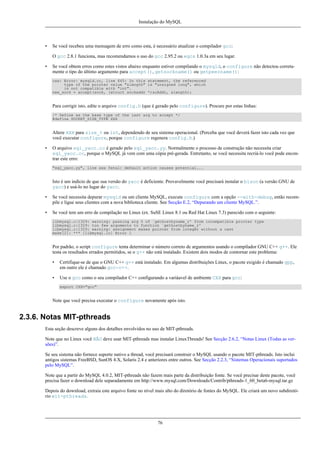 Instalação do MySQL

•

Se você recebeu uma mensagem de erro como esta, é necessário atualizar o compilador gcc:
O gcc 2.8.1 funciona, mas recomendamos o uso do gcc 2.95.2 ou egcs 1.0.3a em seu lugar.

•

Se você obtem erros como estes vistos abaixo enquanto estiver compilando o mysqld, o configure não detectou corretamente o tipo do último argumento para accept(), getsockname() ou getpeername():
cxx: Error: mysqld.cc, line 645: In this statement, the referenced
type of the pointer value "&length" is "unsigned long", which
is not compatible with "int".
new_sock = accept(sock, (struct sockaddr *)&cAddr, &length);

Para corrigir isto, edite o arquivo config.h (que é gerado pelo configure). Procure por estas linhas:
/* Define as the base type of the last arg to accept */
#define SOCKET_SIZE_TYPE XXX

Altere XXX para size_t ou int, dependendo de seu sistema operacional. (Perceba que você deverá fazer isto cada vez que
você executar configure, porque configure regenera config.h.)
•

O arquivo sql_yacc.cc é gerado pelo sql_yacc.yy. Normalmente o processo de construção não necessita criar
sql_yacc.cc, porque o MySQL já vem com uma cópia pré-gerada. Entretanto, se você necessita recriá-lo você pode encontrar este erro:
"sql_yacc.yy", line xxx fatal: default action causes potential...

Isto é um indício de que sua versão do yacc é deficiente. Provavelmente você precisará instalar o bison (a versão GNU de
yacc) e usá-lo no lugar do yacc.
•

Se você necessita depurar mysqld ou um cliente MySQL, execute configure com a opção --with-debug, então recompile e ligue seus clientes com a nova biblioteca cliente. See Secção E.2, “Depurando um cliente MySQL.”.

•

Se você tem um erro de compilação no Linux (ex. SuSE Linux 8.1 ou Red Hat Linux 7.3) parecido com o seguinte:
libmysql.c:1329: warning: passing arg 5 of `gethostbyname_r' from incompatible pointer type
libmysql.c:1329: too few arguments to function `gethostbyname_r'
libmysql.c:1329: warning: assignment makes pointer from integer without a cast
make[2]: *** [libmysql.lo] Error 1

Por padrão, o script configure tenta determinar o número correto de argumentos usando o compilador GNU C++ g++. Ele
testa os resultados errados permitidos, se o g++ não está instalado. Existem dois modos de contornar este problema:
•

Certifique-se de que o GNU C++ g++ está instalado. Em algumas distribuições Linux, o pacote exigido é chamado gpp,
em outro ele é chamado gcc-c++.

•

Use o gcc como o seu compilador C++ configurando a variáavel de ambiente CXX para gcc:
export CXX="gcc"

Note que você precisa executar o configure novamente após isto.

2.3.6. Notas MIT-pthreads
Esta seção descreve alguns dos detalhes envolvidos no uso de MIT-pthreads.
Note que no Linux você NÃO deve usar MIT-pthreads mas instalar LinuxThreads! See Secção 2.6.2, “Notas Linux (Todas as versões)”.
Se seu sistema não fornece suporte nativo a thread, você precisará construir o MySQL usando o pacote MIT-pthreads. Isto inclui
antigos sistemas FreeBSD, SunOS 4.X, Solaris 2.4 e anteriores entre outros. See Secção 2.2.3, “Sistemas Operacionais suportados
pelo MySQL”.
Note que a partir do MySQL 4.0.2, MIT-pthreads não fazem mais parte da distribuição fonte. Se você precisar deste pacote, você
precisa fazer o download dele separadamente em http://www.mysql.com/Downloads/Contrib/pthreads-1_60_beta6-mysql.tar.gz
Depois do download, extraia este arquivo fonte no nível mais alto do diretório de fontes do MySQL. Ele criará um novo subdiretório mit-pthreads.

76

 