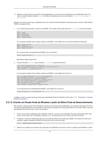Instalação do MySQL

13. Quando o servidor está em execução de modo independente ou como um serviço daseado em sua configuração, tente se conectar a ele pelo utilitário interativo mysql de linha de comando que existe em seu diretório client_release ou client_debug.
Quando você estiver certo de que os programas que você construiu estão funcionando corretamente, pare o servidor. Então instale o
MySQL da seguinte forma:
1.

Crie o diretório para instalar os arquivos do MySQL. Por exemplo, para instalar dentro de C:mysql), use estes comandos:
C:
mkdir
mkdir
mkdir
mkdir
mkdir

mysql
mysqlbin
mysqldata
mysqlshare
mysqlscripts

Se você quiser compilar outros clientes e ligá-los ao MySQL, você também deve criar diversos diretórios adicionais:
mkdir
mkdir
mkdir
mkdir

mysqlinclude
mysqllib
mysqllibdebug
mysqllibopt

Se você quiser fazer um benchamrk do MySQL, crie este diretório:
mkdir mysqlsql-bench

Benchmark exigem suporte Perl.
2.

Copie do diretório workdir para o diretório c:mysql os seguintes diretórios:
copy client_release*.exe C:mysqlbin
copy client_debugmysqld.exe C:mysqlbinmysqld-debug.exe
xcopy scripts*.* C:mysqlscripts /E
xcopy share*.* C:mysqlshare /E

Se você quiser compilar outros clientes e ligá-los ao MySQL, você também deve fazer isto:
copy
copy
copy
copy
copy
copy
copy
copy

lib_debugmysqlclient.lib C:mysqllibdebug
lib_debuglibmysql.* C:mysqllibdebug
lib_debugzlib.* C:mysqllibdebug
lib_releasemysqlclient.lib C:mysqllibopt
lib_releaselibmysql.* C:mysqllibopt
lib_releasezlib.* C:mysqllibopt
include*.h C:mysqlinclude
libmysqllibmysql.def C:mysqlinclude

Se você quiser fazer um benchmark do MySQL, você também deve fazer isto:
xcopy sql-bench*.* C:mysqlbench /E

Configure e inicie o servidor da mesma forma que a distribuição binária do Windows. See Secção 2.1.1.3, “Preparando o Ambiente
MySQL do Windows”.

2.3.7.2. Criando um Pacote Fonte do Windows a partir da Última Fonte de Desenvolvimento
Para construir o último pacote fonte do Windows a partir da arvoré fonte atual do BitKeeper, use as seguintes instruções. Por favor,
note que este procedimento deve ser realizado em um sistema executando um sistema opercional Unix ou similar. (Sabe-se que este
procedimento funciona bem com o Linux, por exemplo.)
1.

Clone a árvore fonte do BitKeeper para o MySQL (versão 4.1 ou acima, como desejado). Para mais informações sobre como
clonar a árvore fonte veja as instruções em Secção 2.3.4, “Instalando pela árvore de fontes do desenvolvimento”.

2.

Configure e construa as distribuições para que você tenha um binário do servidor para trabalhar. Um modo de se fazer isto é
executar o seguinte comando no diretório de mais alto nível de sua árvore fonte:
shell> ./BUILD/compile-pentium-max

3.

Depois de se certificar que o processo de construção foi completado com sucesso, execute o seguinte script utilitário a a partir
79

 