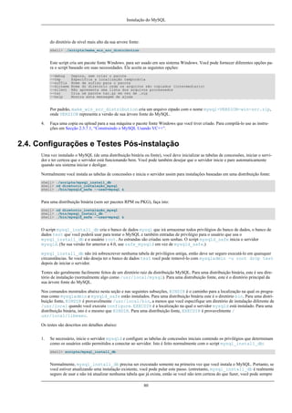 Instalação do MySQL

do diretório de nível mais alto da sua arvore fonte:
shell> ./scripts/make_win_src_distribution

Este script cria um pacote fonte Windows. para ser usado em seu sistema Windows. Você pode fornecer diferentes opções para o script baseado em suas necessidades. Ele aceita as seguintes opções:
--debug
--tmp
--suffix
--dirname
--silent
--tar
--help

Depura, sem criar o pacote
Especifica a localização temporária
Nome de sufixo para o pacote
Nome do diretório onde os arquivos são copiados (intermediario)
Não apresenta uma lista dos arquivos processados
Cria um pacote tar.gz em vez de .zip
Mostra esta mensagem de ajuda

Por padrão, make_win_src_distribution cria um arquivo zipado com o nome mysql-VERSION-win-src.zip,
onde VERSION representa a versão de sua árvore fonte do MySQL.
4.

Faça uma copia ou upload para a sua máquina o pacote fonte Windows que você tiver criado. Para compilá-lo use as instruções em Secção 2.3.7.1, “Construindo o MySQL Usando VC++”.

2.4. Configurações e Testes Pós-instalação
Uma vez instalado o MySQL (de uma distribuição binária ou fonte), você deve inicializar as tabelas de concessões, iniciar o servidor e ter certeza que o servidor está funcionando bem. Você pode também desejar que o servidor inicie e pare automaticamente
quando seu sistema iniciar e desligar.
Normalmente você instala as tabelas de concessões e inicia o servidor assim para instalações baseadas em uma distribuição fonte:
shell> ./scripts/mysql_install_db
shell> cd diretorio_instalação_mysql
shell> ./bin/mysqld_safe --user=mysql &

Para uma distribuição binária (sem ser pacotes RPM ou PKG), faça isto:
shell> cd diretorio_instalação_mysql
shell> ./bin/mysql_install_db
shell> ./bin/mysqld_safe --user=mysql &

O script mysql_install_db cria o banco de dados mysql que irá armazenar todos privilégios do banco de dados, o banco de
dados test que você poderá usar para testar o MySQL e também entradas de privilégio para o usuário que usa o
mysql_install_db e o usuário root. As estrandas são criadas sem senhas. O script mysqld_safe inicia o servidor
mysqld. (Se sua versão for anterior a 4.0, use safe_mysqld em vez de mysqld_safe.)
mysql_install_db não irá sobrescrever nenhuma tabela de privilégios antiga, então deve ser seguro executá-lo em quaisquer
circunstâncias. Se você não deseja ter o banco de dados test você pode removê-lo com mysqladmin -u root drop test
depois de iniciar o servidor.
Testes são geralmente facilmente feitos de um diretório raiz da distribuição MySQL. Para uma distribuição binária, este é seu diretório de instalação (normalmente algo como /usr/local/mysql). Para uma distrubuição fonte, este é o diretório principal da
sua árvore fonte do MySQL.
Nos comandos mostrados abaixo nesta seção e nas seguintes subseções, BINDIR é o caminho para a localização na qual os programas como mysqladmin e mysqld_safe estão instalados. Para uma distribuição binária este é o diretório bin. Para uma distribuição fonte, BINDIR é provavelmente /usr/local/bin, a menos que você especifique um diretório de instalação diferente de
/usr/local quando você executa configure. EXECDIR é a localização na qual o servidor mysqld está instalado. Para uma
distribuição binária, isto é o mesmo que BINDIR. Para uma distribuição fonte, EXECDIR é provavelmente /
usr/local/libexec.
Os testes são descritos em detalhes abaixo:
1.

Se necessário, inicie o servidor mysqld e configure as tabelas de concessões iniciais contendo os privilégios que determinam
como os usuários estão permitidos a conectar ao servidor. Isto é feito normalmente com o script mysql_install_db:
shell> scripts/mysql_install_db

Normalmente, mysql_install_db precisa ser executado somente na primeira vez que você instala o MySQL. Portanto, se
você estiver atualizando uma instalação existente, você pode pular este passo. (entretanto, mysql_install_db é realmente
seguro de usar e não irá atualizar nenhuma tabela que já exista, então se você não tem certeza do que fazer, você pode sempre
80

 