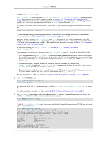 Instalação do MySQL

executar mysql_install_db.)
mysql_install_db cria seis tabelas (user, db, host, tables_priv, columns_priv e func) no banco de dados
mysql. Uma descrição dos privilégios iniciais é fornecido em Secção 4.4.4, “Configurando os Privilégios Iniciais do
MySQL”. De forma resumidao, estes privilégios permitem que o usuário root faça qualquer coisa no MySQL, e permitem a
qualquer um a criar ou usar bancos de dados com o nome de 'test' ou iniciando com 'test_' .
Se você não configurar as tabelas de concessões, o seguinte erro irá aparecer no arquivo log quando você não iniciar o servidor:
mysqld: Can't find file: 'host.frm'

O erro acima pode também ocorrer com uma distribuição binária do MySQL se você não iniciar o MySQL executando o
./bin/mysqld_safe! See Secção 4.8.2, “mysqld-safe, o wrapper do mysqld”.
Você deve precisar executar mysql_install_db como root. Entretanto, se você preferir, pode executar o servidor
MySQL como um usuário (não-root) sem privilégios, desde que o usuário possa ler e escrever arquivos no diretório de banco de dados. Instruções para executar o MySQL como um usuário sem privilégios é detalhado em Secção A.3.2, “Como Executar o MySQL Como Um Usuário Normal”
Se você tiver problemas com o mysql_install_db, veja Secção 2.4.1, “Problemas Executando o
mysql_install_db”.
Existem algumas alternativas para executar o script mysql_install_db como ele é fornecido na distribuição MySQL:
•

Você pode querer editar o mysql_install_db antes de executá-lo, para alterar os privilégios iniciais que são instalados nas tabelas de concessões. Isto é útil se você deseja instalar o MySQL em várias máquinas com os mesmos privilégios.
Neste caso, é provável que você só precise adicionar algumas instruções INSERT extras para as tabelas mysql.user e
mysql.db.

•

Se você deseja alterar o conteúdo da tabelas de concessões depois de instalá-las, você pode executar
mysql_install_db, então usar mysql -u root mysql para conectar às tabelas de concessões como o usuário
root e usar instruções SQL para modificá-las diretamente.

•

É possível recriar as tabelas de permissões completamente depois delas já terem sido criadas. Você pode querer fazer isto
se você já instalou as tabelas mas deseja recriá-las depois das edições mysql_install_db.

Para maiores informações sobre estas alternativas, veja Secção 4.4.4, “Configurando os Privilégios Iniciais do MySQL”.
2.

Inicie o servidor MySQL assim:
shell> cd diretorio_instalacao_mysql
shell> bin/mysqld_safe &

Se a sua versão do MySQL for mais antiga do que 4.0, substitua bin/safe_mysqld por bin/mysqld_safe no comando:
Se você tiver problemas iniciando o servidor, veja Secção 2.4.2, “Problemas Inicializando o Servidor MySQL”.
3.

Use mysqladmin para verificar se o servidor está em execução. Os seguintes comandos fornecem um teste simples para
conferir se o servidor está em funcionamento e respondendo às conexões:
shell> BINDIR/mysqladmin version
shell> BINDIR/mysqladmin variables

A saída de mysqladmin version varia muito pouco dependendo de sua plataforma e versão do MySQL, mas deve ser similar a esta mostrada abaixo:
shell> BINDIR/mysqladmin version
mysqladmin Ver 8.14 Distrib 3.23.32, for linux on i586
Copyright (C) 2000 MySQL AB & MySQL Finland AB & TCX DataKonsult AB
This software comes with ABSOLUTELY NO WARRANTY. This is free software,
and you are welcome to modify and redistribute it under the GPL license.
Server version
Protocol version
Connection
TCP port
UNIX socket
Uptime:

3.23.32-debug
10
Localhost via Unix socket
3306
/tmp/mysql.sock
16 sec

Threads: 1 Questions: 9 Slow queries: 0
Opens: 7 Flush tables: 2 Open tables: 0
Queries per second avg: 0.000
Memory in use: 132K Max memory used: 16773K

81

 
