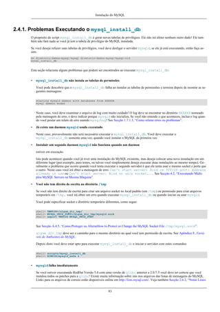 Instalação do MySQL

2.4.1. Problemas Executando o mysql_install_db
O propósito do script mysql_install_db é gerar novas tabelas de privilégios. Ele não irá afeter nenhum outro dado! Ele também não fará nada se você já tem a tabela de privilégio do MySQL instalada.
Se você deseja refazer suas tabelas de privilégios, você deve desligar o servidor mysqld, se ele já está executando, então faça assim:
mv diretorio-dados-mysql/mysql diretorio-dados-mysql/mysql-old
mysql_install_db

Esta seção relaciona alguns problemas que podem ser encontrados ao executar mysql_install_db:
•

mysql_install_db não instala as tabelas de permissões
Você pode descobrir que o mysql_install_db falha ao instalar as tabelas de permissões e termina depois de mostrar as seguintes mensagens:
starting mysqld daemon with databases from XXXXXX
mysql daemon ended

Neste caso, você deve examinar o arquivo de log com muito cuidado! O log deve se encontrar no diretório XXXXXX nomeado
pela mensagem de erro, e deve indicar porque mysqld não inicializa. Se você não entende o que aconteceu, inclua o log quando você postar um relato de erro usando mysqlbug! See Secção 1.7.1.3, “Como relatar erros ou problemas”.
•

Já existe um daemon mysqld sendo executado
Neste caso, provavelmente não será necessário executar o mysql_install_db. Você deve executar o
mysql_install_db somente uma vez, quando você instalar o MySQL da primeira vez.

•

Instalair um segundo daemon mysqld não funciona quando um daemon
estiver em execução.
Isto pode acontecer quando você já tiver uma instalação do MySQL existente, mas deseja colocar uma nova instalação em um
diferente lugar (por exemplo, para testes, ou talvez você simplesmente deseja executar duas instalações ao mesmo tempo). Geralmente o problema que ocorre quando você tenta executar o segundo servidor é que ele tenta usar o mesmo socket e porta que
o outro. Neste caso você irá obter a mensagem de erro: Can't start server: Bind on TCP/IP port: Address
already in use ou Can't start server: Bind on unix socket.... See Secção 4.2, “Executando Múltiplos MySQL Servers na Mesma Máquina”.

•

Você não tem direito de escrita no diretório /tmp
Se você não tem direito de escrita para criar um arquivo socket no local padrão (em /tmp) ou permissão para criar arquivos
temporáris em /tmp, você irá obter um erro quando executar mysql_install_db ou quando iniciar ou usar mysqld.
Você pode especificar socket e diretório temporário diferentes, como segue:
shell> TMPDIR=/algum_dir_tmp/
shell> MYSQL_UNIX_PORT=/algum_dir_tmp/mysqld.sock
shell> export TMPDIR MYSQL_UNIX_PORT

See Secção A.4.5, “Como Proteger ou AlterarHow to Protect or Change the MySQL Socket File /tmp/mysql.sock”.
algum_dir_tmp deve ser o caminho para o mesmo diretório no qual você tem permissão de escrita. See Apêndice F, Variáveis de Ambientes do MySQL.
Depois disto você deve estar apto para executar mysql_install_db e iniciar o servidor com estes comandos:
shell> scripts/mysql_install_db
shell> BINDIR/mysqld_safe &

•

mysqld falha imediatamente
Se você estiver executando RedHat Versão 5.0 com uma versão de glibc anterior a 2.0.7-5 você deve ter certeza que você
instalou todos os patches para a glibc! Existe muita informação sobre isto nos arquivos das listas de mensagens do MySQL.
Links para os arquivos de correio estão disponíveis online em http://lists.mysql.com/. Veja também Secção 2.6.2, “Notas Linux

83

 