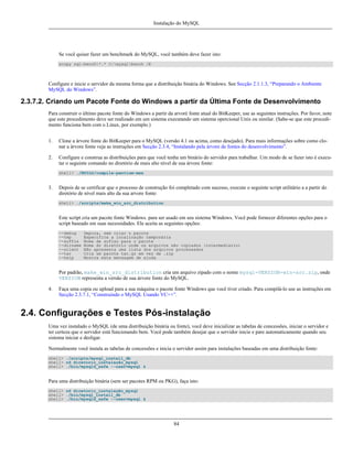 Instalação do MySQL

Se você quiser fazer um benchmark do MySQL, você também deve fazer isto:
xcopy sql-bench*.* C:mysqlbench /E

Configure e inicie o servidor da mesma forma que a distribuição binária do Windows. See Secção 2.1.1.3, “Preparando o Ambiente
MySQL do Windows”.

2.3.7.2. Criando um Pacote Fonte do Windows a partir da Última Fonte de Desenvolvimento
Para construir o último pacote fonte do Windows a partir da arvoré fonte atual do BitKeeper, use as seguintes instruções. Por favor, note
que este procedimento deve ser realizado em um sistema executando um sistema opercional Unix ou similar. (Sabe-se que este procedimento funciona bem com o Linux, por exemplo.)
1.

Clone a árvore fonte do BitKeeper para o MySQL (versão 4.1 ou acima, como desejado). Para mais informações sobre como clonar a árvore fonte veja as instruções em Secção 2.3.4, “Instalando pela árvore de fontes do desenvolvimento”.

2.

Configure e construa as distribuições para que você tenha um binário do servidor para trabalhar. Um modo de se fazer isto é executar o seguinte comando no diretório de mais alto nível de sua árvore fonte:
shell> ./BUILD/compile-pentium-max

3.

Depois de se certificar que o processo de construção foi completado com sucesso, execute o seguinte script utilitário a a partir do
diretório de nível mais alto da sua arvore fonte:
shell> ./scripts/make_win_src_distribution

Este script cria um pacote fonte Windows. para ser usado em seu sistema Windows. Você pode fornecer diferentes opções para o
script baseado em suas necessidades. Ele aceita as seguintes opções:
--debug
--tmp
--suffix
--dirname
--silent
--tar
--help

Depura, sem criar o pacote
Especifica a localização temporária
Nome de sufixo para o pacote
Nome do diretório onde os arquivos são copiados (intermediario)
Não apresenta uma lista dos arquivos processados
Cria um pacote tar.gz em vez de .zip
Mostra esta mensagem de ajuda

Por padrão, make_win_src_distribution cria um arquivo zipado com o nome mysql-VERSION-win-src.zip, onde
VERSION representa a versão de sua árvore fonte do MySQL.
4.

Faça uma copia ou upload para a sua máquina o pacote fonte Windows que você tiver criado. Para compilá-lo use as instruções em
Secção 2.3.7.1, “Construindo o MySQL Usando VC++”.

2.4. Configurações e Testes Pós-instalação
Uma vez instalado o MySQL (de uma distribuição binária ou fonte), você deve inicializar as tabelas de concessões, iniciar o servidor e
ter certeza que o servidor está funcionando bem. Você pode também desejar que o servidor inicie e pare automaticamente quando seu
sistema iniciar e desligar.
Normalmente você instala as tabelas de concessões e inicia o servidor assim para instalações baseadas em uma distribuição fonte:
shell> ./scripts/mysql_install_db
shell> cd diretorio_instalação_mysql
shell> ./bin/mysqld_safe --user=mysql &

Para uma distribuição binária (sem ser pacotes RPM ou PKG), faça isto:
shell> cd diretorio_instalação_mysql
shell> ./bin/mysql_install_db
shell> ./bin/mysqld_safe --user=mysql &

84

 