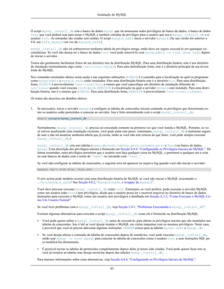 Instalação do MySQL

O script mysql_install_db cria o banco de dados mysql que irá armazenar todos privilégios do banco de dados, o banco de dados
test que você poderá usar para testar o MySQL e também entradas de privilégio para o usuário que usa o mysql_install_db e o
usuário root. As estrandas são criadas sem senhas. O script mysqld_safe inicia o servidor mysqld. (Se sua versão for anterior a
4.0, use safe_mysqld em vez de mysqld_safe.)
mysql_install_db não irá sobrescrever nenhuma tabela de privilégios antiga, então deve ser seguro executá-lo em quaisquer circunstâncias. Se você não deseja ter o banco de dados test você pode removê-lo com mysqladmin -u root drop test depois
de iniciar o servidor.
Testes são geralmente facilmente feitos de um diretório raiz da distribuição MySQL. Para uma distribuição binária, este é seu diretório
de instalação (normalmente algo como /usr/local/mysql). Para uma distrubuição fonte, este é o diretório principal da sua árvore
fonte do MySQL.
Nos comandos mostrados abaixo nesta seção e nas seguintes subseções, BINDIR é o caminho para a localização na qual os programas
como mysqladmin e mysqld_safe estão instalados. Para uma distribuição binária este é o diretório bin. Para uma distribuição
fonte, BINDIR é provavelmente /usr/local/bin, a menos que você especifique um diretório de instalação diferente de /
usr/local quando você executa configure. EXECDIR é a localização na qual o servidor mysqld está instalado. Para uma distribuição binária, isto é o mesmo que BINDIR. Para uma distribuição fonte, EXECDIR é provavelmente /usr/local/libexec.
Os testes são descritos em detalhes abaixo:
1.

Se necessário, inicie o servidor mysqld e configure as tabelas de concessões iniciais contendo os privilégios que determinam como os usuários estão permitidos a conectar ao servidor. Isto é feito normalmente com o script mysql_install_db:
shell> scripts/mysql_install_db

Normalmente, mysql_install_db precisa ser executado somente na primeira vez que você instala o MySQL. Portanto, se você estiver atualizando uma instalação existente, você pode pular este passo. (entretanto, mysql_install_db é realmente seguro
de usar e não irá atualizar nenhuma tabela que já exista, então se você não tem certeza do que fazer, você pode sempre executar
mysql_install_db.)
mysql_install_db cria seis tabelas (user, db, host, tables_priv, columns_priv e func) no banco de dados
mysql. Uma descrição dos privilégios iniciais é fornecido em Secção 4.4.4, “Configurando os Privilégios Iniciais do MySQL”. De
forma resumidao, estes privilégios permitem que o usuário root faça qualquer coisa no MySQL, e permitem a qualquer um a criar
ou usar bancos de dados com o nome de 'test' ou iniciando com 'test_' .
Se você não configurar as tabelas de concessões, o seguinte erro irá aparecer no arquivo log quando você não iniciar o servidor:
mysqld: Can't find file: 'host.frm'

O erro acima pode também ocorrer com uma distribuição binária do MySQL se você não iniciar o MySQL executando o
./bin/mysqld_safe! See Secção 4.8.2, “mysqld-safe, o wrapper do mysqld”.
Você deve precisar executar mysql_install_db como root. Entretanto, se você preferir, pode executar o servidor MySQL
como um usuário (não-root) sem privilégios, desde que o usuário possa ler e escrever arquivos no diretório de banco de dados.
Instruções para executar o MySQL como um usuário sem privilégios é detalhado em Secção A.3.2, “Como Executar o MySQL Como Um Usuário Normal”
Se você tiver problemas com o mysql_install_db, veja Secção 2.4.1, “Problemas Executando o mysql_install_db”.
Existem algumas alternativas para executar o script mysql_install_db como ele é fornecido na distribuição MySQL:
•

Você pode querer editar o mysql_install_db antes de executá-lo, para alterar os privilégios iniciais que são instalados nas
tabelas de concessões. Isto é útil se você deseja instalar o MySQL em várias máquinas com os mesmos privilégios. Neste caso,
é provável que você só precise adicionar algumas instruções INSERT extras para as tabelas mysql.user e mysql.db.

•

Se você deseja alterar o conteúdo da tabelas de concessões depois de instalá-las, você pode executar mysql_install_db,
então usar mysql -u root mysql para conectar às tabelas de concessões como o usuário root e usar instruções SQL para modificá-las diretamente.

•

É possível recriar as tabelas de permissões completamente depois delas já terem sido criadas. Você pode querer fazer isto se
você já instalou as tabelas mas deseja recriá-las depois das edições mysql_install_db.

Para maiores informações sobre estas alternativas, veja Secção 4.4.4, “Configurando os Privilégios Iniciais do MySQL”.
85

 