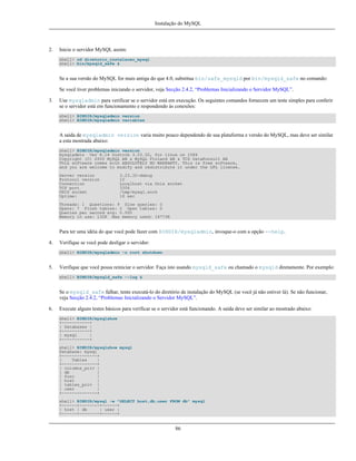 Instalação do MySQL

2.

Inicie o servidor MySQL assim:
shell> cd diretorio_instalacao_mysql
shell> bin/mysqld_safe &

Se a sua versão do MySQL for mais antiga do que 4.0, substitua bin/safe_mysqld por bin/mysqld_safe no comando:
Se você tiver problemas iniciando o servidor, veja Secção 2.4.2, “Problemas Inicializando o Servidor MySQL”.
3.

Use mysqladmin para verificar se o servidor está em execução. Os seguintes comandos fornecem um teste simples para conferir
se o servidor está em funcionamento e respondendo às conexões:
shell> BINDIR/mysqladmin version
shell> BINDIR/mysqladmin variables

A saída de mysqladmin version varia muito pouco dependendo de sua plataforma e versão do MySQL, mas deve ser similar
a esta mostrada abaixo:
shell> BINDIR/mysqladmin version
mysqladmin Ver 8.14 Distrib 3.23.32, for linux on i586
Copyright (C) 2000 MySQL AB & MySQL Finland AB & TCX DataKonsult AB
This software comes with ABSOLUTELY NO WARRANTY. This is free software,
and you are welcome to modify and redistribute it under the GPL license.
Server version
Protocol version
Connection
TCP port
UNIX socket
Uptime:

3.23.32-debug
10
Localhost via Unix socket
3306
/tmp/mysql.sock
16 sec

Threads: 1 Questions: 9 Slow queries: 0
Opens: 7 Flush tables: 2 Open tables: 0
Queries per second avg: 0.000
Memory in use: 132K Max memory used: 16773K

Para ter uma idéia do que você pode fazer com BINDIR/mysqladmin, invoque-o com a opção --help.
4.

Verifique se você pode desligar o servidor:
shell> BINDIR/mysqladmin -u root shutdown

5.

Verifique que você possa reiniciar o servidor. Faça isto usando mysqld_safe ou chamado o mysqld diretamente. Por exemplo:
shell> BINDIR/mysqld_safe --log &

Se o mysqld_safe falhar, tente executá-lo do diretório de instalação do MySQL (se você já não estiver lá). Se não funcionar,
veja Secção 2.4.2, “Problemas Inicializando o Servidor MySQL”.
6.

Execute alguns testes básicos para verificar se o servidor está funcionando. A saída deve ser similar ao mostrado abaixo:
shell> BINDIR/mysqlshow
+-----------+
| Databases |
+-----------+
| mysql
|
+-----------+
shell> BINDIR/mysqlshow mysql
Database: mysql
+--------------+
|
Tables
|
+--------------+
| columns_priv |
| db
|
| func
|
| host
|
| tables_priv |
| user
|
+--------------+
shell> BINDIR/mysql -e "SELECT host,db,user FROM db" mysql
+------+--------+------+
| host | db
| user |
+------+--------+------+

86

 