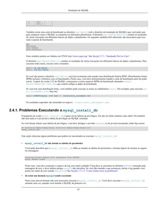 Instalação do MySQL

| %
| test
|
|
| %
| test_% |
|
+------+--------+------+

Também existe uma suite de benchmark no diretório sql-bench (sob o diretório de instalação do MySQL) que você pode usar
para comparar como o MySQL se comporta em diferentes plataformas. O diretório sql-bench/Results contém os resultados
de várias execuções em diferentes bancos de dados e plataformas. Os seguintes módulos Perl adicionais são necessários para executar o pacote de benchamrk:
DBI
DBD-mysql
Data-Dumper
Data-ShowTable

Estes módulos podem ser obtidos em CPAN http://www.cpan.org/. See Secção 2.7.1, “Instalando Perl no Unix”.
O diretório sql-bench/Results contém os resultados de várias execuções em diferentes bancos de dados e plataformas. Para
executar todos testes, execute estes comandos:
shell> cd sql-bench
shell> run-all-tests

Se você não possui o diretório sql-bench, você provavelmente está usando uma distribuição binária RPM. (Distribuições fontes
RPMs incluem o diretório com os benchmarks.) Neste caso, você deve primeiramente instalar a suite de benchmark antes de poder
usá-lo. A partir da versão 3.22 do MySQL, começaram a existir arquivos RPMs de benchmark chamados mysqlbench-VERSION-i386.rpm que contém código ie dados de benchmark.
Se você tem uma distribuição fonte, você também pode executar os testes no subdiretório tests. Por exemplo, para executar auto_increment.tst, faça isto:
shell> BINDIR/mysql -vvf test < ./tests/auto_increment.tst

Os resultados esperados são mostrados no arquivo ./tests/auto_imcrement.res.

2.4.1. Problemas Executando o mysql_install_db
O propósito do script mysql_install_db é gerar novas tabelas de privilégios. Ele não irá afeter nenhum outro dado! Ele também
não fará nada se você já tem a tabela de privilégio do MySQL instalada.
Se você deseja refazer suas tabelas de privilégios, você deve desligar o servidor mysqld, se ele já está executando, então faça assim:
mv diretorio-dados-mysql/mysql diretorio-dados-mysql/mysql-old
mysql_install_db

Esta seção relaciona alguns problemas que podem ser encontrados ao executar mysql_install_db:
•

mysql_install_db não instala as tabelas de permissões
Você pode descobrir que o mysql_install_db falha ao instalar as tabelas de permissões e termina depois de mostrar as seguintes mensagens:
starting mysqld daemon with databases from XXXXXX
mysql daemon ended

Neste caso, você deve examinar o arquivo de log com muito cuidado! O log deve se encontrar no diretório XXXXXX nomeado pela
mensagem de erro, e deve indicar porque mysqld não inicializa. Se você não entende o que aconteceu, inclua o log quando você
postar um relato de erro usando mysqlbug! See Secção 1.7.1.3, “Como relatar erros ou problemas”.
•

Já existe um daemon mysqld sendo executado
Neste caso, provavelmente não será necessário executar o mysql_install_db. Você deve executar o mysql_install_db
somente uma vez, quando você instalar o MySQL da primeira vez.
87

 