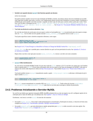 Instalação do MySQL

•

Instalair um segundo daemon mysqld não funciona quando um daemon
estiver em execução.
Isto pode acontecer quando você já tiver uma instalação do MySQL existente, mas deseja colocar uma nova instalação em um diferente lugar (por exemplo, para testes, ou talvez você simplesmente deseja executar duas instalações ao mesmo tempo). Geralmente o
problema que ocorre quando você tenta executar o segundo servidor é que ele tenta usar o mesmo socket e porta que o outro. Neste
caso você irá obter a mensagem de erro: Can't start server: Bind on TCP/IP port: Address already in
use ou Can't start server: Bind on unix socket.... See Secção 4.2, “Executando Múltiplos MySQL Servers na
Mesma Máquina”.

•

Você não tem direito de escrita no diretório /tmp
Se você não tem direito de escrita para criar um arquivo socket no local padrão (em /tmp) ou permissão para criar arquivos temporáris em /tmp, você irá obter um erro quando executar mysql_install_db ou quando iniciar ou usar mysqld.
Você pode especificar socket e diretório temporário diferentes, como segue:
shell> TMPDIR=/algum_dir_tmp/
shell> MYSQL_UNIX_PORT=/algum_dir_tmp/mysqld.sock
shell> export TMPDIR MYSQL_UNIX_PORT

See Secção A.4.5, “Como Proteger ou AlterarHow to Protect or Change the MySQL Socket File /tmp/mysql.sock”.
algum_dir_tmp deve ser o caminho para o mesmo diretório no qual você tem permissão de escrita. See Apêndice F, Variáveis
de Ambientes do MySQL.
Depois disto você deve estar apto para executar mysql_install_db e iniciar o servidor com estes comandos:
shell> scripts/mysql_install_db
shell> BINDIR/mysqld_safe &

•

mysqld falha imediatamente
Se você estiver executando RedHat Versão 5.0 com uma versão de glibc anterior a 2.0.7-5 você deve ter certeza que você instalou
todos os patches para a glibc! Existe muita informação sobre isto nos arquivos das listas de mensagens do MySQL. Links para os
arquivos de correio estão disponíveis online em http://lists.mysql.com/. Veja também Secção 2.6.2, “Notas Linux (Todas as versões)”.
Você pode também iniciar o mysqld manualmente usando a opção --skip-grant-tables e adicionar a informação de privilégios usando o mysql:
shell> BINDIR/mysqld_safe --skip-grant-tables &
shell> BINDIR/mysql -u root mysql

Do mysql, execute manualmente os comandos SQL em mysql_install_db. Tenha certeza de executar mysqladmin
flush_privileges ou mysqladmin reload após dizer ao servidor para recarregar as tabelas de permissões.

2.4.2. Problemas Inicializando o Servidor MySQL
Se você for usar tabelas que suportem transações (BDB, InnoDB), primeiro deve-se criar um arquivo my.cnf e configurar opções de inicialização para os tipos de tabelas que você planeja usar. See Capítulo 7, Tipos de Tabela do MySQL.
Geralmente, você inicia o servidor mysqld de uma das três maneiras:
•

Invocando mysql.server. Este script é usado primariamente na inicialização e finalização do sistema, e é descrito de forma mais
completa em Secção 2.4.3, “Inicializando e parando o MySQL automaticamente.”.

•

Invocando mysqld_safe, que tenta determinar as opções apropriadas para mysqld e então executá-lo com estas opções. See
Secção 4.8.2, “mysqld-safe, o wrapper do mysqld”.

88

 