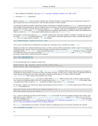 Instalação do MySQL

•

Para o Windows NT/2000/XP, veja Secção 2.1.1.7, “Iniciando o MySQL no Windows NT, 2000, ou XP”.

•

Invocando o mysqld diretamente.

Quando o daemon mysqld inicia, ele altera o diretório para o diretório de dados. É neste diretório que ele espera gravar arquivos de
log e o arquivo pid (com o ID do processo) e onde ele espera encontrar os bancos de dados.
A localização do diretório de dados é especificada quando a distribuição é compilada. Entretanto, se o mysqld espera encontrar o diretório de dados em lugar diferente de onde ele realmente está no seu sistema, ele não funcionará corretamente. Se você tiver problemas
com caminhos incorretos você pode encontrar quais opções o mysqld permite e quais são as configurações do caminho padrão chamando o mysqld com a opção --help. Você pode sobrescrever os padrões especificando os caminhos corretos como argumentos de
linha de comando ao mysqld. (Estas opções também podem ser usadas com o mysqld_safe).
Normalmente você precisaria indicar ao mysqld somente o diretório base sob o qual o MySQL é instalado. Você pode fazer isso usando a opção --basedir. Você pode também usar --help para conferir o efeito das opeções para se alterar o caminho (perceba que -help deve ser a opção final do comando mysqld. Por exemplo:
shell> EXECDIR/mysqld --basedir=/usr/local --help

Uma vez que você determina as configurações de caminho que você deseja, inicie o servidor sem a opção --help.
Qualquer que tenha sido o método utilizado para iniciar o servidor, se houver falha na inicialização, confira o arquivo de log para ver se
você pode entender o porquê. Arquivos log estão localizados no diretório dados (normalmente /usr/local/mysql/data para uma
distribuição binária, /usr/local/var para uma distribuição fonte, mysqldatamysql.err no Windows.) Procure no diretório de dados por arquivos com nomes no formato nome_maquina.err e nome_maquina.log onde nome_maquina é o nome
do servidor. Então confira as últimas linhas destes arquivos:
shell> tail nome_maquina.err
shell> tail nome_maquina.log

Se você encontrar algo como o seguinte no arquivo log:
000729 14:50:10
000729 14:50:10
000729 14:50:10

bdb: Recovery function for LSN 1 27595 failed
bdb: warning: ./test/t1.db: No such file or directory
Can't init databases

Significa que você não inicializou o mysqld com --bdb-no-recover e o Berkeley DB encontrou algo errado com seus arquivos
log quando ele tentou recuperar seus bancos de dados. Para poder continuar, você deve mover o antigo arquivo log Berkeley DB do diretório do banco de dados para outro lugar, onde poderá examiná-los posteriormente. Os arquivos log são nomeados
log.0000000001, onde o número irá incrementar com o tempo.
Se você estiver executando o mysqld com suporte a tabelas BDB e o mysqld falhar no início, pode ser devido a alguns problemas
com o arquivo de recuperação BDB. Neste caso você pode tentar iniciar o mysqld com --bdb-no-recover. Se isto ajudar, então
você pode remover todos os arquivos log.* do diretório de dados e tentar iniciar o mysqld novamente.
Se você obter o seguinte erro, significa que algum outro programa (ou outro servidor mysqld) já está usando a porta TCP/IP ou socket
mysqld está tentando usar:
Can't start server: Bind on TCP/IP port: Address already in use
ou
Can't start server: Bind on unix socket...

Use ps para ter certeza que você não tem outro servidor mysqld em execução. Se você não consegue encontrar outro servidor, você
pode tentar executar o comando telnet sua_maquina numero_porta_tcp-ip e apertar ENTER várias vezes. Se você não
obter uma mensagem como telnet: Unable to connect to remote host: Connection refused, algo está usando
a mesma porta TCP/IP que o mysqld está tentando usar. Veja Secção 2.4.1, “Problemas Executando o mysql_install_db” e Secção 4.2, “Executando Múltiplos MySQL Servers na Mesma Máquina”.
Se o mysqld está atualmente em execução, você pode verificar as configurações que ele está usando executando este comando:
shell> mysqladmin variables

ou

89

 