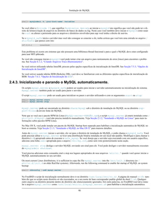 Instalação do MySQL

shell> mysqladmin -h 'your-host-name' variables

Se você obter o Errcode 13, que significa Permission denied, ao iniciar o mysqld isto significa que você não pode ter o direito de leitura/criação de arquivos no diretório do banco de dados ou log. Neste caso você também deve iniciar o mysqld como usuário root ou alterar a permissão para os arquivos e diretórios envolvidos para uqe você tenha o direito de usá-los.
Se o mysqld_safe inicia o servidor mas você não consegue se conectar a ele, tenha certeza que você tem uma entrada no arquivo /
etc/hosts que parece com isto:
127.0.0.1

localhost

Este problema só ocorre em sistemas que não possuem uma biblioteca thread funcional e para o qual o MySQL deve estar configurado
para usar MIT-pthreads.
Se você não consegue iniciar o mysqld você pode tentar criar um arquivo para rastreamento de erros (trace) para encontrar o problema. See Secção E.1.2, “Criando Arquivos Trace (Rastreamento)”.
Se você estiver utilizando tabelas InnoDB, procure pelas opções especificas de inicialização do InnoDB. See Secção 7.5.3, “Opções de
Inicialização do InnoDB”.
Se você estiver usando tabelas BDB (Berkeley DB), você deve se familiarizar com as diferentes opções especificas de inicialização do
BDB. Secção 7.6.3, “Opções de Inicialização do BDB”.

2.4.3. Inicializando e parando o MySQL automaticamente.
Os scripts mysql.server e mysqld_safe podem ser usados para iniciar o servidor automaticamente na inicialização do sistema.
mysql.server também pode ser usado para parar o servidor.
O script mysql.server pode ser usado para inicializar ou parar o servidor utilizando-o com os argumentos start ou stop:
shell> mysql.server start
shell> mysql.server stop

mysql.server pode ser encontrado no diretório share/mysql sob o diretório de instalação do MySQL ou no diretório support-files da árvore fonte do MySQL.
Note que se você usa o pacote RPM do Linux (MySQL-server-VERSÃO.rpm), o script mysql.server já estará instalada como /
etc/init.d/mysql - você não precisa instalá-lo manualmente. Veja Secção 2.1.2, “Instalando o MySQL no Linux” para mais informações sobre pacotes RPM Linux.
No Mac OS X, você pode instalar um pacote do MySQL Startup Item separado para habilitar a inicialização automática do MySQL no
boot so sistema. Veja Secção 2.1.3, “Instalando o MySQL no Mac OS X” para maiores detalhes.
Antes do mysql.server iniciar o servidor, ele vai para o diretório de instalação do MySQL, e então chama o mysqld_safe. Você
pode precisar editar o mysql.server se tiver uma distribuição binária instalada em um local não-padrão. Modifique-o para chamar o
diretório (cd) apropriado antes de executar o safe_mysql. Se você deseja que o servidor seja executado com um usuário específico,
adicione uma linha user apropriada para o arquivo /etc/my.cnf, como será visto posteriormente nesta seção.
mysql.server stop desliga o servidor MySQL enviando um sinal para ele. Você pode desligar o servidor manualmente executando mysqladmin shutdown.
Você precisa adicionar estes comandos start e stop nos lugares apropriados de seus arquivos /etc/rc.* quando você quiser iniciar o
MySQL automaticamente no seu servidor.
On most current Linux distributions, it is sufficient to copy the file mysql.server into the /etc/init.d directory (or /
etc/rc.d/init.d on older Red Hat systems). Afterwards, run the following command to enable the startup of MySQL on system
bootup:
shell> chkconfig --add mysql.server

No FreeBSD o script de inicialização normalmente deve ir no diretório /usr/local/etc/rc.d/. A página do manual rc(8) também diz que os scripts neste diretório só são executados, se o seu nome de base corresponder padrão global da sheel *.sh. Qualquer
outro arquivo ou diretório presente dentro do diretório são silenciosamente ignorados. Em outra palavras, no FreeBSD você deve instalar o arquivo mysql.server como /usr/local/etc/rc.d/mysql.server.sh para habilitar a inicialização automática.
90

 