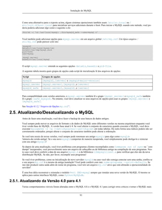 Instalação do MySQL

Como uma alternativa para o exposto acima, alguns sistemas operacionais também usam /etc/rc.local ou /
etc/init.d/boot.local para inicializar serviços adicionais durante o boot. Para iniciar o MySQL usando este método, você poderia poderia adicionar algo como o seguinte a ele:
/bin/sh -c 'cd /usr/local/mysql; ./bin/mysqld_safe --user=mysql &'

Você também pode adicionar opções para mysql.server em um arquivo global /etc/my.cnf. Um típico arquivo /
etc/my.cnf pode parecer com isto:
[mysqld]
datadir=/usr/local/mysql/var
socket=/var/tmp/mysql.sock
port=3306
user=mysql
[mysql.server]
basedir=/usr/local/mysql

O script mysql.server entende as seguintes opções: datadir, basedir e pid-file.
A seguinte tabela mostra quais grupos de opções cada script de inicialização lê dos arquivos de opções:
Script

Grupos de opções

mysqld

[mysqld], [server] e [mysqld-major-version]

mysql.server [mysql.server], [mysqld], e [server]
mysqld_safe

[mysql.server], [mysqld], e [server]

Para compatibilidade com versões anteriores, o mysql.server também lê o grupo [mysql_server] e mysqld_safe também
lê o grupo [safe_mysqld]. No entanto, você deve atualizar os seus arquivos de opções para usar os grupos [mysql.server] e
[mysqld_safe].
See Secção 4.1.2, “Arquivo de Opções my.cnf”.

2.5. Atualizando/Desatualizando o MySQL
Antes de fazer uma atualização, você deve fazer o backup de seus bancos de dados antigos.
Você sempre pode mover os arquivos de formato e de dados do MySQL entre diferentes versões na mesma arquitetura enquanto você
tiver versão base do MySQL. A versão base atual é 4. Se você alterar o conjunto de caracteres quando executar o MySQL, você deve
executar myisamchk -r -q --set-character--set=charset em todas tabelas. De outra forma seus índices podem não ser
corretamente ordenados, porque alterar o conjunto de caracteres também pode alterar a ordenação.
Se você tem receio de novas versões, você sempre pode renomear seu antigo mysqld para algo como mysqld'número-da-versão-antiga'. Se o seu novo mysqld comportar de maneira inesperada, você simplesmente pode desliga-lo e reiniciar
com seu antigo mysqld!
Se depois de uma atualização, você tiver problemas com programas clientes recompilados como Commands out of sync ou ``core
dumps'' inexperados, você provavelmente usou um arquivo de cabeçalho ou de biblioteca antigo na compilação de seus programas. Neste caso você deve conferir a data de seu arquivo mysql.h e da biblioteca libmysqlclient.a para verificar que eles são da nova
distribuição MySQL. Se não, por favor, recompile seus programas!
Se você tiver problemas, como na inicialização do novo servidor mysqld ou caso você não consiga conectar sem uma senha, confira se
o seu arquvo my.cnf é o mesmo da antiga instalação! Você pode conferir com isto: nome-programa --print-defaults. Se
isto não produzir outra saída além do nome do programa, você tem um arquivo my.cnf ativo que está afetando a operacionalidade do
servidor!
É uma boa idéia reconstruir e reinstalar o módulo Perl DBD-mysql sempre que instalar uma nova versão do MySQL. O mesmo se
aplica para outras interfaces MySQL, como Python MySQLdb.

2.5.1. Atualizando da Versão 4.0 para 4.1
Varias comportamentos visíveis foram alteradas entre o MySQL 4.0 e o MySQL 4.1 para corrigir erros críticos e tornar o MySQL mais

91

 