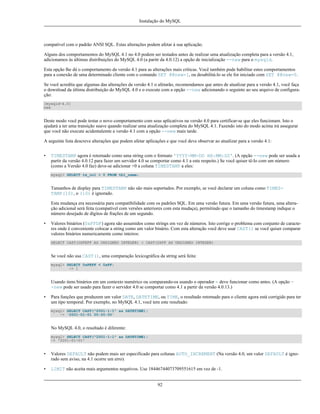 Instalação do MySQL

compatível com o padrão ANSI SQL. Estas alterações podem afetar à sua aplicação.
Alguns dos comportamentos do MySQL 4.1 no 4.0 podem ser testados antes de realizar uma atualização completa para a versão 4.1,
adicionamos às últimas distribuições do MySQL 4.0 (a paritr da 4.0.12) a opção de inicialização --new para o mysqld.
Esta opção lhe dá o comportamento da versão 4.1 para as alterações mais críticas. Você também pode habilitar estes comportamentos
para a conexão de uma determinado cliente com o comando SET @@new=1, ou desabilitá-lo se ele for iniciado com SET @@new=0.
Se você acredita que algumas das alterações da versão 4.1 o afetarão, recomendamos que antes de atualizar para a versão 4.1, você faça
o download da última distribuição do MySQL 4.0 e o execute com a opção --new adicionando o seguinte ao seu arquivo de configuração:
[mysqld-4.0]
new

Deste modo você pode testar o novo comportamento com seus aplicativos na versão 4.0 para certificar-se que eles funcionam. Isto o
ajudará a ter uma transição suave quando realizar uma atualização completa do MySQL 4.1. Fazendo isto do modo acima irá assegurar
que você não execute acidentalemte a versão 4.1 com a opção --new mais tarde.
A seguinte lista descreve alterações que podem afetar aplicações e que você deve observar ao atualizar para a versão 4.1:
•

TIMESTAMP agora é retornado como uma string com o formato 'YYYY-MM-DD HH:MM:SS'. (A opção --new pode ser usada a
partir da versão 4.0.12 para fazer um servidor 4.0 se comportar como 4.1 a este respeito.) Se você quiser tê-lo com um número
(como a Versão 4.0 faz) deve-se adicionar +0 a coluna TIMESTAMP a eles:
mysql> SELECT ts_col + 0 FROM tbl_name;

Tamanhos de display para TIMESTAMP não são mais suportados. Por exemplo, se você declarar um coluna como TIMESTAMP(10), o (10) é ignorado.
Esta mudança era necessária para compatibilidade com os padrões SQL. Em uma versão futura. Em uma versão futura, uma alteração adicional será feita (compatível com versões anteriores com esta mudaça), permitindo que o tamanho do timestamp indique o
número desejado de dígitos de frações de um segundo.
•

Valores binários (0xFFDF) agora são assumidos como strings em vez de números. Isto corrige o problema com conjunto de caracteres onde é conveniente colocar a string como um valor binário. Com esta alteração você deve usar CAST() se você quiser comparar
valores binários numericamente como inteiros:
SELECT CAST(0XFEFF AS UNSIGNED INTEGER) < CAST(0XFF AS UNSIGNED INTEGER)

Se você não usa CAST(), uma comparação lexicográfica da string será feita:
mysql> SELECT 0xFEFF < 0xFF;
-> 1

Usando itens binários em um contexto numérico ou comparando-os usando o operador = deve funcionar como antes. (A opção -new pode ser usado para fazer o servidor 4.0 se comportar como 4.1 a partir da versão 4.0.13.)
•

Para funções que produzem um valor DATE, DATETIME, ou TIME, o resultado retornado para o cliente agora está corrigido para ter
um tipo temporal. Por exemplo, no MySQL 4.1, você tem este resultado:
mysql> SELECT CAST("2001-1-1" as DATETIME);
-> '2001-01-01 00:00:00'

No MySQL 4.0, o resultado é diferente:
mysql> SELECT CAST("2001-1-1" as DATETIME);
-> '2001-01-01'

•

Valores DEFAULT não podem mais ser especificado para colunas AUTO_INCREMENT (Na versão 4.0, um valor DEFAULT é ignorado sem aviso, na 4.1 ocorre um erro).

•

LIMIT não aceita mais argumentos negativos. Use 18446744073709551615 em vez de -1.
92

 