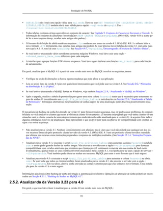 Instalação do MySQL

•

SERIALIZE não é mais uma opção válida para sql_mode. Deve-se usar SET TRANSACTION ISOLATION LEVEL SERIALIZABLE. SERIALIZE também não é mais válido para a opção --sql-mode do mysqld. Use -transaction-isolation=SERIALIZABLE

•

Todas tabelas e colunas strings agora têm um conjunto de caracter. See Capítulo 9, Conjunto de Caracteres Nacionais e Unicode. A
informação do conjunto de caracteres é mostrada por SHOW CREATE TABLE e mysqldump. (O MySQL versão 4.0.6 e acima pode ler o novo arquivo dump; versões mais antigas não podem.)

•

O formato de definição de tabela usado nos arquivos .frm mudaram um pouco na versão 4.1. O MySQL 4.0.11 e adiante leêm o
novo formato .frm diretamente, mas versões mais antigas não podem. Se você precisa mover tabelas da versão 4.1. para uma mais
nova que a 4.0.11, você de usar mysqldump. See Secção 4.9.7, “mysqldump, Descarregando a Estrutura de Tabelas e Dados”.

•

Se você estiver executando vários servidores na mesma máquina Windows, você deve usar uma opção -shared_memory_base_name diferentes para cada máquina

•

A interface para agrupar funções UDF alterou um pouco. Você deve agora declarar uma função xxx_clear() para cada função
de agrupamento.

Em geral, atualizar para o MySQL 4.1 a partir de uma versão mais nova do MySQL envolve os serguintes passos:
•

Verifique na seção de alterações se houve alguma mudança que pode afetar a sua aplicação.

•

Leia os novos itens da versão 4.1 para ver quais itens interessantes que você pode usar na versão 4.1. See Secção D.2, “Alterações
na distribuição 4.1.x (Alpha)”.

•

Se você estiver executando o MySQL Server no Windows, veja também Secção 2.5.8, “Atualizando o MySQL no Windows”.

•

Após o upgrade, atualize a tabela de permissões para gerar uma nova coluna Password maior que é necessária para tratamento seguro de senhas. O procedimento usa mysql_fix_privilege_tables e está descrito em Secção 2.5.6, “Atualizando a Tabela
de Permissões”. Estratégias alternativas para tratamento de senhas depois de uma atualização estão descritos posteriormente nesta
seção.

O mecanismo de hashing da senha foi alterado na versão 4.1 para fornecer maior segurança, mas ele pode causar problemas de compatibilidade se você ainda tiver clientes que usam a biblioteca cliente 4.0 ou anterior. (É bastante indesejável que você tenha clientes 4.0 em
situações onde o cliente conecta de uma máquina remota que ainda não tenha sido atualizada para a versão 4.1). A seguinte lista indica
algumas estratégias possíveis de atualização. Elas representam o que se deve fazer para escolher se ter compatibilidade com clientes antigos e ter maior segurança.
•

Não atualizar para a versão 4.1. Nenhum comportamento será alterado, mas é claro que você não poderá usar qualquer um dos novos recursos fornecido pelo protocolo cliente/servidor da versão 4.1. (O MySQL 4.1 tem um protocolo cliente/servidor extendido
que oferece tais recursos como instruções preparadas e conjuntos de múltiplos resultados.) See Secção 12.1.4, “Instruções Preparadas da API C”.

•

Atualizar para a versão 4.1 e executar o script mysql_fix_privilege_tables para aumentar a coluna Password na tabela
user e assim poder guardar hashes de senhas longos. Mas execute o servidor com a opção --old-passwords para fornecer
compatibilidade com versões anteriores que premitem que clientes pre-4.1 continuem a conectar em suas contas de hash curto.
Eventualmente, quando todos os seus clientes estiverem atualizados para a versão 4.1, você pode parar de usar a opção do servidor -old-passwords. Você também pode alterar as senhas em sua conta MySQL para usar o novo formato que é mais seguro.

•

Atualizar para versão 4.1 e executar o script mysql_fix_privilege_tables para aumentar a coluna Password na tabela
user. Se você sabe que todos os clientes também foram atualizados para a versão 4.1, não execute o servidor com a opção -old-passwords. Em vez disso, altere a senha em todas as contas existentes para que elas tenham o novo formato. Uma instalação pura da versão 4.1 é o mais seguro.

Informações adicionais sobre hashing de senha em relação a autenticação no cliente e operações de alteração de senha podem ser encontrados em Secção 4.3.11, “Hashing de Senhas no MySQL 4.1”.

2.5.2. Atualizando da Versão 3.23 para 4.0
Em geral, o que você deve fazer é atualizar para a versão 4.0 um versão mais nova do MySQL:
93

 
