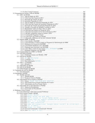 Manual de Referência do MySQL 4.1

11.1.9. Flow Control Constructs .............................................................................................. 597
12. Ferramentas de Clientes e APIs do MySQL ............................................................................................ 600
12.1. API C do MySQL ................................................................................................................ 600
12.1.1. Tipos de Dados da API C ............................................................................................. 600
12.1.2. Visão Geral das Função da API C ................................................................................... 603
12.1.3. Descrição das Funções da API C .................................................................................... 605
12.1.4. Instruções Preparadas da API C ...................................................................................... 638
12.1.5. Tipos de Dados de Instruções Preparadas da API C .............................................................. 639
12.1.6. Visão Geral das Funções de Instruções Preparadas da API C ................................................... 641
12.1.7. Descrição das Funções de Instrução Preparada da API C ........................................................ 643
12.1.8. Tratando a Execução de Múltiplas Consultas na API C .......................................................... 657
12.1.9. Manipulando Valores de Data e Hora na API C ................................................................... 658
12.1.10. Descrição das Funções de Threads da API C ..................................................................... 659
12.1.11. Descrição das Funções do Servidor Embutido da API C ....................................................... 660
12.1.12. Dúvidas e problemas comuns ao utilzar a API C ................................................................ 661
12.1.13. Construindo Programas Clientes ................................................................................... 662
12.1.14. Como Fazer um Cliente em Threads ............................................................................... 662
12.1.15. libmysqld, a Biblioteca do Servidor Embutido MySQL ........................................................ 663
12.2. Suporte ODBC ao MySQL ..................................................................................................... 667
12.2.1. Como Instalar o MyODBC ........................................................................................... 667
12.2.2. Como Preencher os Vários Campos no Programa de Administração do ODBC .............................. 668
12.2.3. Parâmetros de Conexão do MyODBC .............................................................................. 668
12.2.4. Como Relatar Problemas com o MyODBC ........................................................................ 669
12.2.5. Programas que Funcionam com MyODBC ........................................................................ 670
12.2.6. Como Obter o Valor de uma Coluna AUTO_INCREMENT no ODBC ......................................... 674
12.2.7. Relatando Problemas com MyODBC ............................................................................... 674
12.3. Conectividade Java (JDBC) ao MySQL ...................................................................................... 675
12.4. API PHP do MySQL ............................................................................................................. 675
12.4.1. Problemas Comuns com MySQL e PHP ........................................................................... 675
12.5. API Perl do MySQL ............................................................................................................. 675
12.5.1. DBI com DBD::mysql .............................................................................................. 675
12.5.2. A interface DBI ........................................................................................................ 676
12.5.3. Mais Informações DBI/DBD .......................................................................................... 682
12.6. API C++ do MySQL ............................................................................................................. 682
12.6.1. Borland C++ ............................................................................................................ 682
12.7. API Python do MySQL .......................................................................................................... 682
12.8. API Tcl do MySQL .............................................................................................................. 682
12.9. Eiffel Wrapper do MySQL ...................................................................................................... 682
13. Tratamento de Erros no MySQL ......................................................................................................... 684
13.1. Erros Retornados ................................................................................................................. 684
14. Estendendo o MySQL ..................................................................................................................... 707
14.1. MySQL Internals ................................................................................................................. 707
14.1.1. Threads MySQL ........................................................................................................ 707
14.1.2. Pacotes de Teste do MySQL ......................................................................................... 707
14.2. Adicionando Novas Funções ao MySQL ..................................................................................... 709
14.2.1. Sintaxe CREATE FUNCTION/DROP FUNCTION .............................................................. 710
14.2.2. Adicionando Novas Funções Definidas Por Usuário .............................................................. 710
14.2.3. Adicionando uma Nova Função Nativa ............................................................................. 716
14.3. Adicionado Novos Procedimentos ao MySQL ............................................................................... 717
14.3.1. Análise de Procedimento .............................................................................................. 717
14.3.2. Escrevendo um Procedimento ........................................................................................ 718
A. Problemas e Erros Comuns ................................................................................................................ 719
A.1. Como Determinar o Que Está Causando Problemas ......................................................................... 719
A.2. Erros Comuns Usando o MySQL ............................................................................................... 720
A.2.1. Erro: Access Denied .............................................................................................. 720
A.2.2. Erro: MySQL server has gone away ....................................................................... 720
A.2.3. Erro: Can't connect to [local] MySQL server ................................................... 721
A.2.4. Erro: Client does not support authentication protocol ................................. 722
A.2.5. Erro: Host '...' is blocked ................................................................................ 722
A.2.6. Erro: Too many connections .................................................................................. 723
A.2.7. Erro: Some non-transactional changed tables couldn't be rolled back ........ 723
A.2.8. Erro: Out of memory .............................................................................................. 723
A.2.9. Erro: Packet too large ......................................................................................... 724
A.2.10. Erros de Comunicação / Comunicação Abortada ................................................................. 724
A.2.11. Erro: The table is full ...................................................................................... 725
xi

 