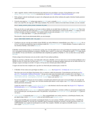 Instalação do MySQL

•

Após o upgrade, atualize a tabela de permissões para adicionar novos privilégios e recursos. O procedimento usa o script
mysql_fix_privilege_tables e está descrito em Secção 2.5.6, “Atualizando a Tabela de Permissões”.

•

Edite qualquer script de inicialização ou arquivo de configuração para não utilizar nenhuma das opções obsoletas listadas posteriormente nesta seção.

•

Converta seua arquivos ISAM antigos para arquivos MyISAM com o comando: mysql_convert_table_format database.
(Este é um script Perl; ele exige que o DBI esteja instalado). Paa converter a tabela em um dado banco de dados, use este comando:
shell> mysql_convert_table_format database db_name

Note que ele deve ser usado apenas se você usar se todas as tabelas em um dado banco de dados são ISAM ou MyISAM. Para evitar
a conversão de tabelas de outros tipos para MyISAM, você pode listar explicitamente o nome de suas tabelas ISAM depois do nome
do banco de dados na linha de comando. Você também pode executar uma instrução ALTER TABLE table_name TYPE=MyISAM para cada tabela ISAM para convertê-la para MyISAM.
Para descobir o tipo de uma determinada tabela, use esta instrução:
mysql> SHOW TABLE STATUS LIKE 'tbl_name';

•

Certifique-se de que você não tem nenhum cliente MySQL que utiliza bibliotecas compartilhadas (com o Perl DBD-mysql). Se você tiver, você deve recompilá-las já que as estruturas usadas em libmysqlclient.so foram alteradas. O mesmo se aplica a outras interfaces MySQL, como Python MySQLdb.

O MySQL 4.0 funcionará mesmo se você não fizer o acima, mas você não poderá usar os novos privilégios de segurança pois o MySQL
4.0 e você podem encontrar problemas ao atualizar o MySQL para a versão 4.1 ou mais nova. O formato do arquivo ISAM ainda funciona no MySQL 4.0 mas está obsoleto e será disabilitado (não compilado por padrão) no MySQL 4.1. Em vez disso deve se usar tabelas
MyISAM.
Clientes antigos devem funcionar com um servidor versão 4.0 sem nenhum problema.
Mesmo se você fizer o indicado acima, você ainda pode voltar para o MySQL 3.23.52 ou mais novo se você encontrar problemas com o
MySQL da série 4.0. Neste caso você deve usar o mysqldump para fazer um dump de qualquer tabela que use um índice full-text e recarregar o arquivo de dump no servidor 3.23 (pois o 4.0 usa um novo formato para índices full-text).
A seguir está uma lista mais completa com o que deve ser observado para atualizar para a versão 4.0;
•

O MySQL 4.0 tem vários novos privilégios na tabela mysql.user. See Secção 4.4.1, “A Sintaxe de GRANT e REVOKE”.
Para fazer estes novos privilégios funcionarem, deve se atualizar a tabela de permissões. O procedimento está descrito em Secção 2.5.6, “Atualizando a Tabela de Permissões”. Até que este script esteja executando todos os usuários têm os privilégios SHOW
DATABASES, CREATE TEMPORARY TABLES e LOCK TABLES. Os privilégios SUPER e EXECUTE tiram o seu valor de PROCESS. REPLICATION SLAVE e REPLICATION CLIENT tiram o seu valor de FILE.
Se você tiver qualquer script que crie novos usuários, você pode querer alterá-los para usar os novos privilégios. Se você não está
usando o comando GRANT nos scripts, este é um bom momento para alterar os seus scripts e usar GRANT em vez de modificar a tabela de permissões diretamente.
A partir da versão 4.0.2 a opção --safe-show-database está obsoleta (e não faz mais nada). See Secção 4.3.3, “Opções de
Inicialização para o mysqld em Relação a Segurança.”.
Se você receber um erro Access denied para novos usuários na versão 4.0.2, você deve verificar se você precisa de alguma das
novas concessões que você não precisava antes. Em particular, você precisará REPLICATION SLAVE (em vez de FILE) para novos slaves.

•

safe_mysqld é renomeado para mysqld_safe. Para compatibilidade com versões anteriores, as distribuições binárias, irão,
por algum tempo, incluir safe_mysqld como um link simbólico para mysqld_safe.

•

Suporte para InnoDB agora está incluído na distribuição binária. Se você contruir o MySQL a partir de um fonte, o InnoDB está
configurado por padrão, Se você não usar o InnoDB e quiser economizar memória ao executar o servidor que possui suorte a InnoDB habilitado, use a opção de inicialização do servidor. Para compilar o MySQL sem suporte ao InnoDB, execute configure
com a opção --without-innodb.

94

 
