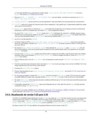 Instalação do MySQL

ro. Você pode disabilitar este comportamento usando a opção --sql-mode=NO_UNSIGNED_SUBTRACTION ao iniciar o
mysqld. See Secção 6.3.5, “Funções de Conversão”.
•

Para usar MATCH ... AGAINST (... IN BOOLEAN MODE) com suas tabelas, você precisa recontruí-las com REPAIR
TABLE nome_tabela USE_FRM.

•

LOCATE() e INSTR() são caso sensitivo se um dos argumentos é uma string binária. De outra forma elas são caso-insensitivo.

•

STRCMP() agora usa o conjunto de caracteres atual ao fazer comparações, o que significa que o comportamento padrão das comparações agora é caso-insensitivo.

•

HEX(string) agora retorna os caracteres na string convertidos para hexadecimal. Se você quiser converter um número para
hexadecimal, você deve se assugurar que você chama HEX() com um argumento numérico.

•

Na versão 3.23, INSERT INTO ... SELECT sempre tem o IGNORE habilitado. Na versão 4.0.1, o MySQL irá parar (e possívelmente fazer um roll back) por padrão no caso de mysqld_safe ser renomeado para mysqld_safe. Por algum tempo incluiremos em nossa distribuição binária o mysqld_safe como um link simbólico para mysqld_safe.

•

um erro se você não especificar IGNORE.

•

As funções antigas da API C mysql_drop_db(), mysql_create_db() e mysql_connect() não sã mais suportadas a
menos que você compile o MySQL com CFLAGS=-DUSE_OLD_FUNCTIONS. No entanto, é preferível alterar o cliente para utilizar a nova API 4.0.

•

Na estrutura MYSQL_FIELD, length e max_length foram alterados de unsigned int para unsigned long. Isto não
deve causar problemas, exceto que eles podem gerar mensagens de avisos quando quando usado como argumento em uma classe
printf() de funções.

•

Você deve usar TRUNCATE TABLE quando quiser deletar todos os registros de uma tabela e você não precisa obter uma contagen
de quantas colunas forma deletadas. (DELETE FROM table_name retorna a contagem de linhas na versão 4.0, e TRUNCATE
TABLE é mais rápido.)

•

Você receberá um erro se tiver um LOCK TABLES ativo ou transações ao tentar executar TRUNCATE TABLE ou DROP DATABASE.

•

Você deve usar inteiros para armazenar valores em colunas BIGINT (em vez de usar strings, como você fez no MySQL 3.23). Usar
strings ainda funicona, mas usar inteiros é mais eficiente.

•

O formato de SHOW OPEN TABLE alterou.

•

Clientes multi-thread devem usar mysql_thread_init() e mysql_thread_end(). See Secção 12.1.14, “Como Fazer um
Cliente em Threads”.

•

Se você quiser recompilar o módulo Perl DBD::mysql, você deve conseguir o DBD-mysql versão 1.2218 ou mais novo porque
os módulos DBD mais antigos usam a chamada obsoleta mysql_drop_db(). A versão 2.1022 ou mais nova é recomendada.

•

Na versão RAND(seed) retorna uma série de número randômicas diferente que na 3.23; isto foi feito para uma diferenciação maior
de RAND(seed) e RAND(seed+1).

•

O tipo padrão retornado por IFNULL(A,B) agora está configurado para ser o mais 'geral' dos tipos de A e B. (A ordem geral-para-específco é string, REAL ou INTEGER).

Se você estiver executando o MySQL Server no Windows, veja Secção 2.5.8, “Atualizando o MySQL no Windows”. Se você estiver
usando replicação, veja Secção 4.11.2, “Visão Geral da Implementação da Replicação”.

2.5.3. Atualizando da versão 3.22 para 3.23
A Versão 3.23 do MySQL suporta tabelas do novo tipo MyISAM e do antigo tipo ISAM. Você não necessita converter suas antigas tabelas para usá-las com a versão 3.23. Por padrão, todas novas tabelas serão criadas usando o tipo MyISAM (a menos que você inicie o
mysqld com a opção --default-table-type=isam). Você pode converterr uma tabela ISAM para uma formato MyISAM com
ALTER TABLE nome_tabela TYPE=MyISAM ou com o script Perl mysql_convert_table_format.
Os clientes versões 3.22 e 3.21 irão trabalhar sem quaisquer problemas com um servidor versão 3.23.

96

 