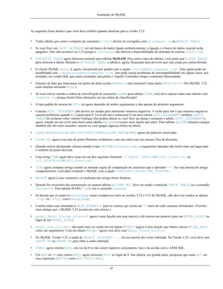 Instalação do MySQL

As seguintes listas dizem o que você deve conferir quando atualizar para a versão 3.23:
•

Todas tabelas que usam o conjunto de caracteres tis620 devem ser corrigidos com myisamchk -r ou REPAIR TABLE.

•

Se você fizer um DROP DATABASE em um banco de dados ligado simbolicamente, a ligação e o banco de dados original serão
apagados. (Isto não acontece na 3.22 porque o configure não detecta a disponibilidade da chamada de sistema readlink).

•

OPTIMIZE TABLE agora funciona somente para tabelas MyISAM. Para outros tipos de tabelas, você pode usar ALTER TABLE
para otimizar a tabela. Durante o OPTIMIZE TABLE a tabela é, agora, bloqueada para prevenir que seja usada por outras threads.

•

O cliente MySQL mysql é, agora, inicializado por padrão com a opção --no-named-commands (-g). Esta opção pode ser
desabilitada com --enable-named-commands (-G). Isto pode causar problemas de imcompatibilidade em alguns casos, por
exemplo, em scripts SQL que usam comandos sem ponto e vírgula! Comandos longos continuam funcionando.

•

Funções de data que funcionam em partes de datas (como MONTH()) não retornará 0 para datas 0000-00-00. (No MySQL 3.22
estas funções retornam NULL.)

•

Se você estiver usando a ordem de classificação de caracteres alemã para tabelas ISAM, você deve reparar todas suas tabelas com
isamchk -r, porque foram feitas alterações na sua ordem de classificação!

•

O tipo padrão de retorno de IF() irá agora depender de ambos argumentos e não apenas do primeiro argumento.

•

Colunas AUTO_INCREMENT não devem ser usadas para armazenar números negativos. A razão para isto é que números negativos
causam problemas quando o -1 passa para 0. Você não deve armazenar 0 em uma coluna AUTO_INCREMENT também; CHECK
TABLE irá reclamar sobre valores 0 porque eles podem alterar se você fizer um dump e restaurar a tabela. AUTO_INCREMENT é,
agora, tratado em um nível mais baixo para tabelas MyISAM e é muito mais rápido que antes. Para tabelas MyISAM números antigos
também não são mais reusados, mesmo se você apagar algumas linhas da tabela.

•

CASE, DELAYED, ELSE, END, FULLTEXT, INNER, RIGHT, THEN e WHEN agora são palavras reservadas.

•

FLOAT(X) agora é um tipo de ponto flutuante verdadeiro e não um valor com um número fixo de decimais.

•

Quando estiver declarando colunas usando o tipo DECIMAL(tamanho,dec, o argumento tamanho não inclui mais um lugar para
o símbolo do ponto decimal.

•

Uma string TIME agora deve estar em um dos seguintes formatos: [[[DAYS] [H]H:]MM:]SS[.fraction] ou
[[[[[H]H]H]H]MM]SS[.fraction]

•

LIKE agora compara strings usando as mesmas regras de comparação de caracteres que o operador '='. Se você precisa do antigo
compartamento, você pdoe compilar o MySQL com a opção CXXFLGAS=-DLIKE_CMP_TOUPPER.

•

REGEXP agora é caso insensitivo se nenhuma das strings forem binárias.

•

Quando for necessário dar manutenção ou reparar tabelas MyISAM .MYI deve ser usado a instrução CHECK TABLE ou o comando
myisamchk. Para tabelas ISAM (.ISM), use o comando isamchk

•

Se desejar que os arquivos mysqldump sejam compatíveis entre as versões 3.22 e 3.23 do MySQL, não deve ser usados as opções
--opt ou --full com o mysqldump.

•

Confira todas suas chamadas à DATE_FORMAT() para ter certeza que exista um ‘%’ antes de cada caractere formatador. (Versões
mais antigas que o MySQL 3.22 aceitaivam esta sintaxe.)

•

mysql_fetch_fields_direct() agora é uma função (era uma macro) e ela retorna um ponteiro para um MYSQL_FIELD no
lugar de um MYSQL_FIELD.

•

mysql_num_fields() não pode mais ser usada em um objeto MYSQL* (agora é uma função que obtem valores MYSQL_RES*
como um argumento). Com um objeto MYSQL* agora voce deve usar mysql_field_count().

•

No MySQL Versão 3.22, a saída de SELECT DISTINCT ... era na maioria das vezes ordenada. Na Versão 3.23, você deve usar
GROUP BY ou ORDER BY para obter a saída ordenada.

•

SUM() agora retorna NULL, em vez de 0 se não existir registros coincidentes. Isto é de acordo com o ANSI SQL.

•

Um AND ou OR com valores NULL agora retornam NULL no lugar de 0. Isto afetará, em grande parte, pesquisas que usam NOT em
uma expressão AND/OR como NOT NULL = NULL.
97

 