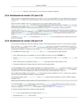 Instalação do MySQL

•

LPAD() e RPAD() reduzirão a string resultante se ela for maior que o tamanho do argumento.

2.5.4. Atualizando da versão 3.21 para 3.22
Nada que afetaria a compatibilidade foi alterada entre a versão 3.21 e 3.22. A única dificuldade é que novas tabelas que são criadas com
colunas do tipo DATE usarão a nova forma de armazenar a data. Você não pode acessar esses novos campos com uma versão antiga de
mysqld.
Depois de instalar o MySQL versão 3.22, você deve iniciar o novo servidor e depois executar o script
mysql_fix_privilege_tables. Isto adicionará os novos privilégios que você precisará para usar o comando GRANT. Se você se
esquecer disto, sera retornado o erro Access denied quando você tentar usar ALTER TABLE, CREATE INDEX ou DROP INDEX.
O procedimento para atualizar a tabela de permissões está descrito em Secção 2.5.6, “Atualizando a Tabela de Permissões”.
A interface API C para mysql_real_connect() foi alterada. Se você tem um programa cliente antigo que chama essa função, você deve colocar um 0 para o novo argumento db (ou recodificar o cliente para enviar o elemento db para conexões mais rápidas). Você
também deve chamar mysql_init() antes de chamar mysql_real_connect()! Esta alteração foi feita para permitir à nova
função mysql_options() salvar opções na estrutura do manipulador do MYSQL.
A variável key_buffer do mysqld foi renomeada para key_buffer_size, mas você ainda pode usar o antigo nome nos seus arquivos de inicialização.

2.5.5. Atualizando da versão 3.20 para 3.21
Se você estiver executando uma versão mais antiga que a Versão 3.20.28 e deseja mudar para a versão 3.21 você deve fazer o seguinte:
Inicie o servidor mysqld versão 3.21 com a opção --old-protocol para usá-lo com clientes de uma distribuição da versão 3.20
Neste caso, a nova função cliente mysql_errno() não irá retornar erro do servidor, somente CR_UNKNOWN_ERROR (mas isto funciona para erros de clientes) e o servidor usa a forma função password() anterior a 3.21 para verificação, ao invés do novo método.
Se você NÃO estiver usando a opção --old-protocol para mysqld, você precisará fazer as seguir alterações:
•

Todo o código cliente deve ser recompilado. Se você usa o ODBC, deve obter o novo driver MyODBC 2.x.

•

O script scripts/add_long_password deve ser executado para converter o campo Password na tabela mysql.user para
CHAR(16).

•

Todas as senhas devem ser reatribuidas na tabela mysql.user (para obter 62-bits no lugar de senhas 31-bits).

•

O formato das tabelas não foi alterado, então não é preciso converter nenhuma tabela.

A versão do MySQL 3.20.28 e superiores podem manipular o novo formato da tabela de usuários sem afetar os clientes. Se você tem
uma versão do MySQL mais nova que 3.20.28, senhas não irão mais funcionar se você converter a tabela de usuaios. Por segurança,
você primeiro deve fazer uma atualização para a versão 3.20.28, pelo menos, e então atualizar para a versão 3.21.
O novo código cliente trabalha com um servidor mysqld 3.20.x, portanto se houver problemas com 3.21.x você deve usar o antigo servidor 3.20.x sem a necessidade de recompilar os clientes novamente.
Se você não está usando a opção --old-protocol para o mysqld, antigos clientes não poderão se conectar e exibirão a seguinte
mensagem de erro:
ERROR: Protocol mismatch. Server Version = 10 Client Version = 9

A nova interface PERL DBI/DBD também suporta a antiga interface mysqlperl. A única alteração que deve ser feita se você usa o
mysqlperl é alterar os argumentos para a função connect(). Os novos argumentos são: host, database, user, password
(note que os argumentos user e password foram alterados de lugar). See Secção 12.5.2, “A interface DBI”.
As seguintes alterações podem afetar consultas em antigas aplicações:
•

HAVING deve ser especificada antes de qualquer cláusula ORDER BY.

•

Os parâmetros para LOCATE() foram trocados.
98

 