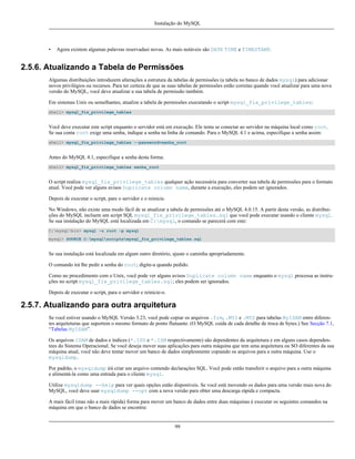 Instalação do MySQL

•

Agora existem algumas palavras reservadasi novas. As mais notáveis são DATE TIME e TIMESTAMP.

2.5.6. Atualizando a Tabela de Permissões
Algumas distribuições introduzem alterações a estrutura da tabelas de permissões (a tabela no banco de dados mysql) para adicionar
novos privilégios ou recursos. Para ter certeza de que as suas tabelas de permissões estão corretas quando você atualizar para uma nova
versão do MySQL, você deve atualizar a sua tabela de permissão também.
Em sistemas Unix ou semelhantes, atualize a tabela de permissões executando o script mysql_fix_privilege_tables:
shell> mysql_fix_privilege_tables

Você deve executar este script enquanto o servidor está em execução. Ele tenta se conectar ao servidor na máquina local como root.
Se sua conta root exige uma senha, indique a senha na linha de comando. Para o MySQL 4.1 e acima, especifique a senha assim:
shell> mysql_fix_privilege_tables --password=senha_root

Antes do MySQL 4.1, especifique a senha desta forma:
shell> mysql_fix_privilege_tables senha_root

O script realiza mysql_fix_privilege_tables qualquer ação necessária para converter sua tabela de permissões para o formato
atual. Você pode ver alguns avisos Duplicate column name, durante a execução, eles podem ser ignorados.
Depois de executar o script, pare o servidor e o reinicie.
No Windows, não existe uma modo fácil de se atualizar a tabela de permissões até o MySQL 4.0.15. A partir desta versão, as distribuições do MySQL incluem um script SQL mysql_fix_privilege_tables.sql que você pode executar usando o cliente mysql.
Se sua instalação do MySQL está localizada em C:mysql, o comando se parecerá com este:
C:mysqlbin> mysql -u root -p mysql
mysql> SOURCE C:mysqlscriptsmysql_fix_privilege_tables.sql

Se sua instalação está localizada em algum outro diretório, ajuste o caminha apropriadamente.
O comando irá lhe pedir a senha do root; digite-a quando pedido.
Como no procedimento com o Unix, você pode ver alguns avisos Duplicate column name enquanto o mysql processa as instruções no script mysql_fix_privilege_tables.sql; eles podem ser ignorados.
Depois de executar o script, para o servidor e reinicie-o.

2.5.7. Atualizando para outra arquitetura
Se você estiver usando o MySQL Versão 3.23, você pode copiar os arquivos .frm, .MYI e .MYD para tabelas MyISAM entre diferentes arquiteturas que suportem o mesmo formato de ponto flutuante. (O MySQL cuida de cada detalhe de troca de bytes.) See Secção 7.1,
“Tabelas MyISAM”.
Os arquivos ISAM de dados e índices (*.ISD e *.ISM respectivamente) são dependentes da arquitetura e em alguns casos dependentees do Sistema Operacional. Se você deseja mover suas aplicações para outra máquina que tem uma arquitetura ou SO diferentes da sua
máquina atual, você não deve tentar mover um banco de dados simplesmente copiando os arquivos para a outra máquina. Use o
mysqldump.
Por padrão, o mysqldump irá criar um arquivo contendo declarações SQL. Você pode então transferir o arquivo para a outra máquina
e alimentá-la como uma entrada para o cliente mysql.
Utilize mysqldump --help para ver quais opções estão disponíveis. Se você está movendo os dados para uma versão mais nova do
MySQL, você deve usar mysqldump --opt com a nova versão para obter uma descarga rápida e compacta.
A mais fácil (mas não a mais rápida) forma para mover um banco de dados entre duas máquinas é executar os seguintes comandos na
máquina em que o banco de dados se encontra:

99

 