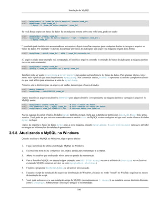 Instalação do MySQL

shell> mysqladmin -h 'nome da outra maquina' create nome_bd
shell> mysqldump --opt nome_bd 
| mysql -h 'nome da outra maquina' nome_bd

Se você deseja copiar um banco de dados de um máquina remota sobre uma rede lenta, pode ser usado:
shell> mysqladmin create nome_bd
shell> mysqldump -h 'nome de outra maquina' --opt --compress nome_bd 
| mysql nome_bd

O resultado pode também ser armazenado em um arquivo, depois transfira o arquivo para a máquina destino e carregue o arquivo no
banco de dados. Por exemplo você pode descarregar um banco de dados para um arquivo na máquina origem desta forma:
shell> mysqldump --quick nome_bd | gzip > nome_bd.contents.gz

(O arquivo criado neste exemplo está compactado.) Transfria o arquivo contendo o conteúdo do banco de dados para a máquina destino
e execute estes comandos:
shell> mysqladmin create nome_bd
shell> gunzip < nome_bd.contents.gz | mysql nome_bd

Também pode ser usado mysqldump e mysqlimport para ajudar na transferência do banco de dados. Para grandes tabelas, isto é
muito mais rápido do que usar simplesmente mysqldump. Nos comandos abaixo, DUMPDIR representa o caminho completo do diretório que você utiliza para armazenar a saída de mysqldump.
Primeiro, crie o diretório para os arquivos de saída e descarregue o banco de dados:
shell> mkdir DUMPDIR
shell> mysqldump --tab=DUMPDIR nome_bd

Depois transfira os arquivo no diretório DUMPDIR para algum diretório correspondente na máquina destino e carregue os arquivos no
MySQL assim:
shell> mysqladmin create nome_bd
shell> cat DUMPDIR/*.sql | mysql nome_bd
shell> mysqlimport nome_bd DUMPDIR/*.txt

# cria o banco de dados
# cria tabelas no banco de dados
# carrega dados nas tabelas

Não se esqueça de copiar o banco de dados mysql também, porque é nele que as tabelas de permissões (user, db e host) são armazenadas. Você pode ter que executar comandos como o usuário root do MySQL na nova máquina até que você tenha o banco de dados
mysql no lugar.
Depois de importar o banco de dados mysql para a nova máquina, execute mysqladmin flush-privileges para que o servidor
recarregue as informações das tabelas de permissões.

2.5.8. Atualizando o MySQL no Windows
Qaundo atualizar o MySQL no Windows, siga os passo abaixo:
1.

Faça o download do última distribuição MySQL do Windows.

2.

Escolha uma hora do dia com pouco uso, onde a parada para manutenção é aceitável.

3.

Alerte os usuários que ainda estão ativos para sua parada de manutenção.

4.

Pare o Servidor MySQL em execução (por exemplo, com NET STOP mysql ou com o utilitário de Serviços se você estiver
exeutando MySQL como um serviço, ou com mysqladmin shutdown).

5.

Finalize o programa WinMySQLAdmin se ele estiver em execução.

6.

Execute o script de instalação do arquivo de distribuição do Windows, clicando no botão "Install" no WinZip e seguindo os passos
da instalação do script.

7.

Você pode sobrescrever a sua instalação antiga do MySQL (normalmente em C:mysql), ou instalá-la em um diretório diferente,
como C:mysql4. Sobrescrever a instalação antiga é o recomendado.
100

 