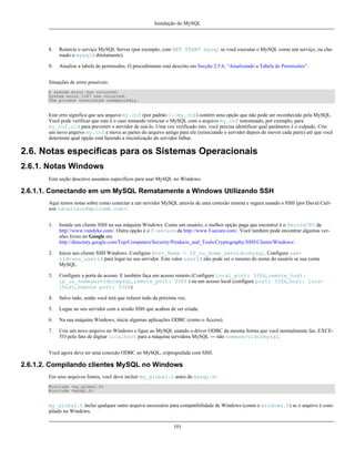 Instalação do MySQL

8.

Reinicie o serviço MySQL Server (por exemplo, com NET START mysql se você executar o MySQL como um serviço, ou chamado o mysqld diretamente).

9.

Atualize a tabela de permissões. O procedimento está descrito em Secção 2.5.6, “Atualizando a Tabela de Permissões”.

Situações de erros possíveis:
A system error has occurred.
System error 1067 has occurred.
The process terminated unexpectedly.

Este erro significa que seu arquivo my.cnf (por padrão C:my.cnf) contém uma opção que não pode ser reconhecido pela MySQL.
Você pode verificar que este é o caso tentando reiniciar o MySQL com o arquivo my.cnf renomeado, por exemplo, para
my_cnf.old para prevenirt o servidor de usá-lo. Uma vez verificado isto, você precisa identificar qual parâmetro é o culpado. Crie
um novo arquivo my.cnf e mova as partes do arquivo antigo para ele (reiniciando o servidor depois de mover cada parte) até que você
determine qual opção está fazendo a inicialização do servidor falhar.

2.6. Notas específicas para os Sistemas Operacionais
2.6.1. Notas Windows
Esta seção descreve assuntos específicos para usar MySQL no Windows.

2.6.1.1. Conectando em um MySQL Rematamente a Windows Utilizando SSH
Aqui temos notas sobre como conectar a um servidor MySQL através de uma conexão remota e segura usando o SSH (por David Carlson <dcarlson@mplcomm.com>:
1.

Instale um cliente SSH na sua máquina Windows. Como um usuário, o melhor opção paga que encontrei é o SecureCRT da
http://www.vandyke.com/. Outra opção é o f-secure da http://www.f-secure.com/. Você também pode encontrar algumas versões livres no Google em
http://directory.google.com/Top/Computers/Security/Products_and_Tools/Cryptography/SSH/Clients/Windows/.

2.

Inicie seu cliente SSH Windows. Configure Host_Name = IP_ou_Nome_servidormysql. Configure userid=seu_userid para logar no seu servidor. Este valor userid não pode ser o mesmo do nome do usuário se sua conta
MySQL.

3.

Configure a porta de acesso. E também faça um acesso remoto (Configure local_port: 3306, remote_host:
ip_ou_nomeservidormysql, remote_port: 3306 ) ou um acesso local (configure port: 3306, host: localhost, remote port: 3306).

4.

Salve tudo, senão você terá que refazer tudo da próxima vez.

5.

Logue ao seu servidor com a sessão SSH que acabou de ser criada.

6.

Na sua máquina Windows, inicie algumas aplicações ODBC (como o Access).

7.

Crie um novo arquivo no Windows e ligue ao MySQL usando o driver ODBC da mesma forma que você normalmente faz, EXCETO pelo fato de digitar localhost para a máquina servidora MySQL --- não nomeservidormysql.

Você agora deve ter uma conexão ODBC ao MySQL, criptografada com SSH.

2.6.1.2. Compilando clientes MySQL no Windows
Em seus arquivos fontes, você deve incluir my_global.h antes de mysql.h:
#include <my_global.h>
#include <mysql.h>

my_global.h inclui qualquer outro arquivo necessário para compatibilidade de Windows (como o windows.h) se o arquivo é compilado no Windows.
101

 
