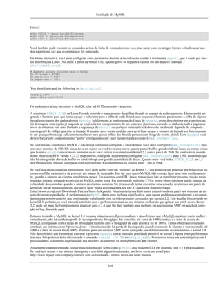 Instalação do MySQL

Linux):
echo 65536 > /proc/sys/fs/file-max
echo 8192 > /proc/sys/fs/dquot-max
echo 1024 > /proc/sys/fs/super-max

Você também pode executar os comandos acima da linha de comando como root, mas neste caso, os antigos limites voltarão a ser usados na próxima vez que o computador for reiniciado.
De forma alternativa, você pode configurar estes parâmteros durante a inicialização usando a ferramenta sysctl, que é usada por muitas distribuições Linux (No SuSE a partir da versão 8.0). Apenas grave os seguintes valores em um arquivo chamado /
etc/sysctl.conf:
# Aumente alguns valores para o MySQL
fs.file-max = 65536
fs.dquot-max = 8192
fs.super-max = 1024

You should also add the following to /etc/my.cnf:
[mysqld_safe]
open-files-limit=8192

Os parâmetros acima permitem o MySQL criar até 8192 conexões + arquivos.
A constante STACK_SIZE na LinuxThreads controla o espaçamento das pilhas threads no espaço de endereçamento. Ela necessita ser
grande o bastante para que tenha espaço o suficiente para a pilha de cada thread, mas pequena o bastante para manter a pilha de alguma
thread executando dos dados globais mysqld. Infelizmente, a implementação Linux de mmap(), como descobrimos em experiências,
irá desmapear uma região já mapeada se você solicitar o mapeamento de um endereço já em uso, zerando os dados de toda a página ao
invés de retoernar. um erro. Portanto a segurança do mysqld ou qualquer outra aplicação baseada em threads depende do comportamento gentil do código que cria as threads. O usuário deve tomar medidas para certirficar-se que o número de threads em funcionamento em qualquer hora seja suficientemente baixo para que as pilhas das threads permaneçam longe do monte global. Com mysqld você
deve reforçar este comportamento "gentil" configurando um valor razoável para a variável max_connections.
Se você mesmo construiu o MySQL e não deseja confusões corrigindo LinuxThreads, você deve configurar max_connections para
um valor máximo de 500. Ele ainda deve ser menor se você tiver uma chave grande para o buffer, grandes tabelas heap, ou outras coisas
que fazem o mysqld alocar muita memória ou se você estiver executando um kernel 2.2 com o patch de 2GB. Se você estiver usando
nosso binário ou RPM versão 3.23.25 ou posterior, você pode seguramente configurar max_connections para 1500, assumindo que
não há uma grande chave de buffer ou tabelas heap com grande quantidade de dados. Quanto mais você reduz STACK_SIZE em LinuxThreads mais threads você pode criar seguramente. Recomendamos os valores entre 128K e 256K.
Se você usa várias conexões simultâneas, você pode sofrer com um "recurso" do kernel 2.2 que penaliza um processo por bifurcar-se ou
clonar um filho na tentativa de prevenir um ataque de separação. Isto faz com que o MySQL não consiga fazer uma bom escalonamento, quando o número de clientes simultâneos cresce. Em sistemas com CPU única, temos visto isto se manifestar em uma criação muito
lenta das threads, tornando a conexão ao MySQL muito lenta. Em sistemas de múltiplas CPUs, temos observado uma queda gradual na
velocidade das consultas quando o número de clientes aumenta. No processo de tentar encontrar uma solução, recebemos um patch do
kernel de um de nossos usuários, que alega fazer muita diferença para seu site. O patch está disponível aqui
(http://www.mysql.com/Downloads/Patches/linux-fork.patch). Atualmente temos feito testes extensivos deste patch nos sistemas de desenvolvimento e produção. A performance do MySQL obtem uma melhora significativa, sem causar problemas e atualmente o recomendamos para nossos usuários que continuando trabalhando com servidores muito carregados em kernels 2.2. Este detalhe foi corrigido no
kernel 2.4, portanto, se você não está satisfeito com a performance atual do seu sistema, melhor do que aplicar um patch ao seu kernel
2.2, pode ser mais fácil simplesmente atualizar para o 2.4, que lhe dará também uma melhora em seu sistemas SMP em adição à correção do bug discutido aqui.
Estamos testando o MySQL no kernel 2.4 em uma máquina com 2 processadores e descobrimos que o MySQL escalona muito melhor virtualmente, não há nenhuma perda de desempenho no throughput das consultas até cerca de 1000 clientes, e o fator da escala do
MySQL (computado com a razão do throughput máximo para o thoughput de cada cliente.) foi de 180%. Temos observado resultados
similares em sistemas com 4 processadores - virtualmente não há perda de desempenho quando o número de clientes é incrementado até
1000 e o fator da escala foi de 300%. Portanto para um servidor SMP muito carregado nós definitivamente recomendamos o kernel 2.4.
Nós descobrimos que é essencial executar o processo mysqld com a mais alta prioridade possível no kernel 2.4 para obter performance
máxima. Isto pode ser feito adicionando o comando renice -20 $$ ao mysqld_safe. Nos nossos testes em uma máquina com 4
processadores, o aumento da prioridade nos deu 60% de aumento no throughput com 400 clientes.
Atualmente estamos tentando coletar mais informações sobre como o MySQL atua no kernel 2.4 em sistemas com 4 e 8 processadores.
Se você tem acesso a um sistema deste porte e tem feito alguns benchmarks, por favor envie um email para
http://www.mysql.com/company/contact/ com os resultados - iremos incluí-los neste manual.
105

 
