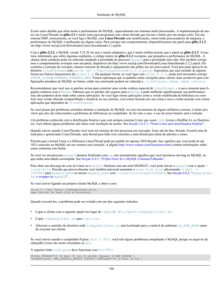 Instalação do MySQL

Existe outro detalhe que afeta muito a performance do MySQL, especialmente em sistemas multi processados. A implementação de mutex em LinuxThreads na glibc-2.1 é muito ruim para programas com várias threads que travam o mutex por um tempo curto. Em um
sistema SMP, ironicamente, se você liga o MySQL com LinuxThreads sem modificações, removendo processadores da máquina, a
performance do MySQL é melhorada em alguns casos. Para corrigir este comportamento, disponibilizamos um patch para glibc 2.1.3,
em http://www.mysql.com/Downloads/Linux/linuxthreads-2.1-patch
Com a glibc-2.2.2, o MySQL versão 3.23.36 irá usar o mutex adaptativo, que é muito melhor,mesmo que o patch na glibc-2.1.3. Avisamos, entretando, que sobre algumas condições, o código mutex no glibc-2.2.2 overspins, que prejudica a performance do MySQL. A
chance desta condição pode ser reduzida mudando a prioridade do processo mysqld para a prioridade mais alta. Nós também corrigimos o comportamento overspin com um patch, disponível em http://www.mysql.com/Downloads/Linux/linuxthreads-2.2.2.patch. Ele
combina a correção do overspin, número máximo de threads e espaçamento das pilhas em um único patch. Você precisará aplicá-lo no
diretório linuxthreads com patch -p0 </tmp/linuxthreads-2.2.2.patch. Esperamos que seja incluído de alguma
forma nos futuros lançamentos da glibc-2.2. De qualquer forma, se você ligar com glibc-2.2.2, ainda será necessário corrigir
STACK_SIZE e PTHREAD_THREADS_MAX. Temos esperanças que os padrões serão corrigidos para valores mais aceitáveis para configurações pesadasa do MySQL no futuro, então sua construção poderá ser reduzida a ./configure; make; make install.
Recomendamos que você use os patches acima para construir uma versão estática especial de libpthread.a e use-a somente para ligações estáticas com o MySQL. Sabemos que os patches são seguros para o MySQL e pode melhorar significamente sua performance,
mas não podemos dizer nada sobre outras aplicações. Se você ligar outras aplicações coma a versão modificada da biblioteca ou construir uma versão alterada compartilhada e instalá-la no seu sistema, você estará fazendo por sua conta e risco e tenha atenção com outras
aplicações que dependem de LinuxThreads.
Se você passar por problemas estranhos durante a instalação do MySQL ou com travamentos de alguns utilitários comuns, é muito provável que eles são relacionados a problemas de bibliotecas ou compilador. Se for este o caso, o uso de nosso binário será a solução.
Um problema conhecido com a distribuição binária é que com antigos sistemas Linux que usam libc (como o RedHat 4.x ou Slackware), você obterá alguns problemas não fatais com resolução de nomes. See Secção 2.6.2.1, “Notas Linux para distribuições binárias”.
Quando estiver usando LinuxThreads você verá um mínimo de três processos em execução. Estes são de fato, threads. Existirá uma thread para o gerenciador LinuxThreads, uma thread para lidar com conexões e uma thread para tartar de alarmes e sinais.
Perceba que o kernel Linux e a biblioteca LinuxThread pode por padrão ter apenas 1024 threads. Isto significa que você pode ter até
1021 conexões ao MySQL em um sistema sem correção. A página http://www.volano.com/linuxnotes.html contém informações sobre
como contornar este limite.
Se você ver um processo mysqld daemon finalizado com ps, isto normalmente significa que você encontrou um bug no MySQL ou
que tenha uma tabela corrompida. See Secção A.4.1, “O Que Fazer Se o MySQL Continua Falhando”.
Para obter um descarga do core no Linux se o mysqld finalizar com um sinal SIGSEGV, você pode iniciar o mysqld com a opção -core-file. Perceba que provavelmente você também precisará aumentar o core file size adicionando ulimit -c
1000000 para mysqld_safe ou iniciar mysqld_safe com --core-file-sizes=1000000, See Secção 4.8.2, “mysqld-safe, o wrapper do mysqld”.
Se você estiver ligando seu próprio cliente MySQL e obter o erro:
ld.so.1: ./my: fatal: libmysqlclient.so.4:
open failed: No such file or directory

Quando executá-los, o problema pode ser evitado com um dos seguintes métodos:
•

Ligue o cliente com a seguinte opção (no lugar de -Lpath): -Wl,r/path-libmysqlclient.so.

•

Copie libmysqclient.so para /usr/lib.

•

Adicione o caminho do diretório onde libmysqlclient.so está localizado para a variável de ambiente LD_RUN_PATH antes
de executar seu cliente.

Se você estiver usando o compilador Fujitsu (fcc / FCC) você terá alguns problemas compilando o MySQL porque os arquivos de
cabeçalho Linux são muito orientados ao gcc.
A seguinte linha configure deve funcionar com fcc/FCC:
CC=fcc CFLAGS="-O -K fast -K lib -K omitfp -Kpreex -D_GNU_SOURCE 
-DCONST=const -DNO_STRTOLL_PROTO" CXX=FCC CXXFLAGS="-O -K fast -K lib 

106

 