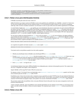 Instalação do MySQL

-K omitfp -K preex --no_exceptions --no_rtti -D_GNU_SOURCE -DCONST=const 
-Dalloca=__builtin_alloca -DNO_STRTOLL_PROTO 
'-D_EXTERN_INLINE=static __inline'" ./configure --prefix=/usr/local/mysql 
--enable-assembler --with-mysqld-ldflags=-all-static --disable-shared 
--with-low-memory

2.6.2.1. Notas Linux para distribuições binárias
O MySQL necessita pelo menos do Linux versão 2.0
Aviso: Percebemos que alguns usuários do MySQL tiveram serios problemas de estabilidade com o MySQL e o kernel 2.2.14 do Linux.
Se você estiver usando este kernel você deve atualizá-lo para o 2.2.19 (ou posterior) ou para o kernel 2.4. Se você tiver um gabinete
multi-cpu, então você deve considerar seriamente o uso do kernel 2.4 uma vez que ele lhe trará uma melhora significante na velocidade.
A versão binária é ligada com -static, que significa que você normalmente não precisa se preocupar com qual versão das bibliotecas
do sistema você tem. Você não precisa instalar LinuxThreads. Um programa ligado com a opção -static é um pouco maior que um
programa ligado dinamicamente e também um pouco mais rápido (3-5%). Um problema, entretanto, é que você não pode usar funções
definidas pelo usuário (UDF) com um programa ligado estaticamente. Se você for escrever ou usar funções UDF (isto é algo para programadores C ou C++), você deve compilar o MySQL, usando ligações dinamicas.
Se você estiver usando um sistema baseado em libc (em vez de um sistema glibc2), você, provavelmente, terá alguns problemas
com resolução de nomes de máquinas e getpwnam() com a versão binária. (Isto é porque o glibc infelizmente depende de algumas
bibliotecas externas para resolver nomes de máquinas e getpwent(), mesmo quando compilado com -static). Neste caso, você
provavelmente obterá a seguinte mensagem de erro quando executar mysql_install_db:
Sorry, the host 'xxxx' could not be looked up

ou o seguinte erro quando você tentar executar mysqld com a opção --user:
getpwnam: No such file or directory

Você pode resolver este problema usando de um dos modos seguintes:
•

Obtenha uma distribuição fonte do MySQL (uma distribuição RPM ou tar.gz) e a instale.

•

Execute mysql_install_db --force; Isto não executará o teste resolveip no mysql_install_db. O lado ruim é que
você não poderá usar nomes de máquinas nas tabelas de permissões; você deve usar números IP no lugar (exceto para
localhost). Se você estiver usando uma release antiga do MySQL que não suporte --force, você deve remover o teste resolveip no mysql_install com um editor.

•

Inicie mysqld com su no lugar de usar --user.

As distribuições binárias Linux-Intel e RPM do MySQL são configuradas para o máximo de desempenho possível. Nós sempre tentamos usar o compilador mais rápido e estável disponível.
Suporte MySQL ao Perl exige Perl Versão 5.004_03 ou mais novo.
Em algumas versões 2.2 do kernel Linux,você pode obter o erro Resource temporarily unavailable quando você faz várias
novas conexões para um servidor mysqld sobre TCP/IP.
O problema é que o Linux tem um atraso entre o momento em que você fecha um socket TCP/IP até que ele seja realmente liberado pelo sistema. Como só existe espaço para um número finito de slots TCP/IP, você irá obter o erro acima se você tentar fazer muitas novas
conexões TCP/IP durante um pequeno tempo, como quando você executa o benchmark do MySQL test-connect sobre TCP/IP.
Nós enviamos emails sobre este problema várias vezes para diferentes listas de discussão Linux mas nunca conseguimos resolver este
problema apropriadamente.
A única 'correção' conhecida , para este problema é usar conexões persistentes nos seus clientes ou usar sockets, se você estiver executando o servidor de banco de dados e clientes na mesma máquina. Nós experamos que o kernel Linux 2.4 corrija este problema no
futuro.

2.6.2.2. Notas Linux x86
107

 