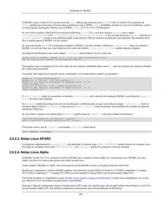 Instalação do MySQL

O MySQL exige a versão 5.4.12 ou mais nova da libc. Sabe-se que funciona com a libc 5.4.46. A versão 2.0.6 e posterior da
glibc também deve funcionar. Existem alguns problemas com os RPMs glibc da RedHat, portanto se você tiver problemas, confira
se existe alguma atualização! Sabemos que os RPMs glibc 2.0.7-19 e 2.0.7-29 funcionam.
Se você estiver usando o Red Hat 8.0 ou uma nova biblioteca glibc 2.2.x, você deve iniciar o mysqld com a opção -thread-stack=192K (Use -O thread_stack=192K antes do MySQL 4). Se você não fizer isto o mysqld finlizará em
gethostbyaddr() porque a nova biblioteca glibc exige mais de 128K de memória na pilha para esta chamada. Este tamanho de pilha é o padrão agora no MySQL 4.0.10 e acima.
Se você está usando o gcc 3.0 e acima para compilar o MySQL, você deve instalar a biblioteca libstdc++v3 antes de compilar o
MySQL; se você não fizer isto, você obterá um erro sobre um símbolo __cxa_pure_virtual perdido durante a ligação.
Em algumas distribuições Linux mais antigas, configure pode produzir um erro como este:
Syntax error in sched.h. Change _P to __P in the /usr/include/sched.h file.
See the Installation chapter in the Reference Manual.

Faça apenas o que a mensagem de erro diz e adicione um caractere sublinhado para a macro _P que tem somente um caractere sublinhado e então tente novamente.
Você pode obter alguns aviso quando estiver compilando; os mostrados abaixo podem ser ignorados:
mysqld.cc -o objs-thread/mysqld.o
mysqld.cc: In function `void init_signals()':
mysqld.cc:315: warning: assignment of negative value `-1' to
`long unsigned int'
mysqld.cc: In function `void * signal_hand(void *)':
mysqld.cc:346: warning: assignment of negative value `-1' to
`long unsigned int'

O mysql.server pode ser encontrado no diretório share/mysql sob o diretório de instalação MySQL ou no diretório supportfiles da árvore fonte MySQL.
Se o mysqld sempre descarregar um core na inicialização, o problema pode ser que você tenha um antigo /lib/libc.a. Tente renomeá-lo depois remova sql/mysqld e faça um novo make install e tente novamente. Este problema foi relatado em algumas
instalações Slackware.
Se você obter o seguinte erro quando ligar o mysqld, significa que seu libg++.a não está instalado corretamente:
/usr/lib/libc.a(putc.o): In function `_IO_putc':
putc.o(.text+0x0): multiple definition of `_IO_putc'

Você pode evitar o uso de libg++.a executando configure desta forma:
shell> CXX=gcc ./configure

2.6.2.3. Notas Linux SPARC
Em algumas implementações, readdir_r() está quebrada. O sintoma é que SHOW DATABASES sempre retorna um conjunto vazio.
Isto pode ser corrigido removendo HAVE_READDIR_R do config.h depois de configurar e antes de compilar.

2.6.2.4. Notas Linux Alpha
O MySQL Versão 3.23.12 é a primeira versão do MySQL que é testada no Linux-Alpha. Se você planeja usar o MySQL no LinuxAlpha, você deve ter certeza que possui esta versão ou mais nova.
Temos testado o MySQL no Alpha com nossos pacotes de benchmarks e testes, e ele parece funcinar muito bem.
Quando nós compilamos o binários MySQL padrões, nós estávamos usando SuSE 6.4, kernel 2.2.13-SMP, Compilador C Compaq
(V6.2-504) e compilador C++ Compaq (V6.3-005) em uma máquina Compaq DS20 com um processador Alpha EV6.
Você pode encontrar os compiladores acima em http://www.support.compaq.com/alpha-tools. Usando estes compiladores, em vez do
gcc, obtemos 9-14 % de melhora na performance com MySQL.
Note que a linha de configuração otimiza o binário para a CPU atual; isto significa que você só pode utilizar nosso binário se você tiver
um processador Alpha EV6. Nós também compilamos estaticamente para evitar problemas de bibliotecas.
108

 
