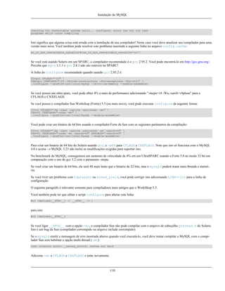 Instalação do MySQL

checking for restartable system calls... configure: error can not run test
programs while cross compiling

Isto significa que alguma coisa está errada com a instalação de seu compilador! Neste caso você deve atualizar seu compilador para uma
versão mais nova. Você também pode resolver este problema inserindo a seguinte linha no arquivo config.cache:
ac_cv_sys_restartable_syscalls=${ac_cv_sys_restartable_syscalls='no'}

Se você está usando Solaris em um SPARC, o compilador recomendado é o gcc 2.95.2. Você pode encontrá-lo em http://gcc.gnu.org/.
Perceba que egcs 1.1.1 e gcc 2.8.1 não são estáveis no SPARC!
A linha do configure recomendado quando usando gcc 2.95.2 é:
CC=gcc CFLAGS="-O3" 
CXX=gcc CXXFLAGS="-O3 -felide-constructors -fno-exceptions -fno-rtti" 
./configure --prefix=/usr/local/mysql --with-low-memory --enable-assembler

Se você possui um ultra sparc, você pode obter 4% a mais de performance adicionando "-mcpu=v8 -Wa,-xarch=v8plusa" para a
CFLAGS e CXXFLAGS.
Se você possui o compilador Sun Workshop (Fortre) 5.3 (ou mais novo), você pode executar configure da seguinte forma:
CC=cc CFLAGS="-Xa -fast -native -xstrconst -mt" 
CXX=CC CXXFLAGS="-noex -mt" 
./configure --prefix=/usr/local/mysql --enable-assembler

Você pode criar um binário de 64 bits usando o compilador Forte da Sun com os seguintes parâmetros de compilação:
CC=cc CFLAGS="-Xa -fast -native -xstrconst -mt -xarch=v9" 
CXX=CC CXXFLAGS="-noex -mt -xarch=v9" ASFLAGS="-xarch=v9" 
./configure --prefix=/usr/local/mysql --enable-assembler

Para criar um binário de 64 bits do Solaris usando gcc, e -m64 para CFLAGS e CXXFLAGS. Note que isto só funciona com o MySQL
4.0 e acima - o MySQL 3.23 não inclui as modificações exigidas para suportar isto.
No benchmark do MySQL, conseguimos um aumento de velocidade de 4% em um UltraSPARC usando o Forte 5.0 no modo 32 bit em
comparação com o uso do gcc 3.2 com o parametro -mcpu.
Se você criar um binário de 64 bits, ele será 4$ mais lento que o binário de 32 bits, mas o mysqld poderá tratar mais threads e memória.
Se você tiver um problema com fdatasync ou sched_yield, você pode corrigir isto adicionando LIBS=-lrt para a linha de
configuração
O seguinte paragráfo é relevante somente para compiladores mais antigos que o WorkShop 5.3:
Você também pode ter que editar o script configure para alterar esta linha:
#if !defined(__STDC__) || __STDC__ != 1

para isto:
#if !defined(__STDC__)

Se você ligar __STDC__ com a opção -Xc, o compilador Sun não pode compilar com o arquivo de cabeçalho pthread.h do Solaris.
Isto é um bug da Sun (compilador corrompido ou arquivo include corrompido).
Se o mysqld emitir a mensagem de erro mostrada abaixo quando você executá-lo, você deve tentar compilar o MySQL com o compilador Sun sem habilitar a opção multi-thread (-mt):
libc internal error: _rmutex_unlock: rmutex not held

Adicione -mt a CFLAGS e CXXFLAGS e tente novamente.

110

 