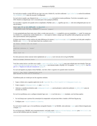 Instalação do MySQL

Se você estiver usando a versão SFW do gcc (que vem com o Solaris 8), você deve adicionar /opt/sfw/lib a variável de ambiente
LD_LIBRARY_PATH antes de executar a configuração.
Se você estiver usando o gcc disponível em sunfreeware.com, você pode ter muitos problemas. Você deve recompilar o gcc e
GNU binutils na máquina que você o executará para evitar qualquer problema.
Se você obter o seguinte erro quando estiver compilando o MySQL com gcc, significa que seu gcc não está configurado para sua versão de Solaris:
shell> gcc -O3 -g -O2 -DDBUG_OFF -o thr_alarm ...
./thr_alarm.c: In function `signal_hand':
./thr_alarm.c:556: too many arguments to function `sigwait'

A coisa apropriada para fazer neste caso é obter a versão mais nova do gcc e compilá-lo com seu compilador gcc atual! Ao menos para o Solaris 2.5, a maioria das versões binárias de gcc tem arquivos inúteis e antigos que irão quebrar todos programas que usam threads (e possivelmente outros programas)!
O Solaris não fornece versões estáticas de todas bibliotecas de sistema (libpthreads) e libdl), portanto você não pode compilar o
MySQL com --static. Se você tentar fazer isto, receberá o erro:
ld: fatal: library -ldl: not found
ou
undefined reference to `dlopen'
ou
cannot find -lrt

Se vários processos tentar conectar muito rapidamente ao mysqld, você verá este erro no log do MySQL:
Error in accept: Protocol error

Você deve tentar iniciar o servidor com a opção --set-variable back_log=50 como uma solução para esta situação. Note que
--set-variable=nome=valor e -O nome=valor está obsoleto desde o MySQL 4.0. Use apenas --back_log=50. See Secção 4.1.1, “Opções de Linha de Comando do mysqld”.
Se você está ligando seu próprio cliente MySQL, você deve obter o seguinte erro quando tentar executá-lo:
ld.so.1: ./my: fatal: libmysqlclient.so.#:
open failed: No such file or directory

O problema pode ser evitado por um dos seguintes métodos:
•

Ligue o cliente com a seguinte opção (em vez de -Lpath): -Wl,r/full-path-to-libmysqlclient.so.

•

Copie o arquivo libmysqclient.so para /usr/lib.

•

Adicione o caminho do diretório onde libmysqlclient.so está localizado à variável de ambiente LD_RUN_PATH antes de
executar seu cliente.

Se você tiver problemas com o configure tentando ligar com -lz e você não tem a zlib instalada, você terá duas opções:
•

Se você deseja usar o protocol de comunição de compactado você precisará obter e instalar a zlib from ftp.gnu.org.

•

Configure com --with-named-z-libs=no.

Se você estiver usando o gcc e tiver problemas carregando funções UDF no MySQL, tente adicionar -lgcc para a linha de ligação para
a função UDF.
Se você deseja que o MySQL inicie automaticamente, você pode copiar support-files/mysql.server para /etc/init.d e
criar um link simbólico para ele, chamado /etc/rc.3.d/S99mysql.server.

111

 